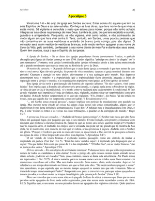 Apocalipse 20
Apocalipse 3
Versículos 1-6 – Ao anjo da igreja em Sardes escreve: Estas coisas diz aquele que tem os
sete Espíritos de Deus e as sete estrelas: Conheço as tuas obras, que tens nome de que vives e
estás morto. Sê vigilante e consolida o resto que estava para morrer, porque não tenho achado
íntegras as tuas obras na presença do meu Deus. Lembra-te, pois, do que tens recebido e ouvido,
guarda-o e arrepende-te. Porquanto, se não vigiares, virei como ladrão, e não conhecerás de
modo algum em que hora virei contra ti. Tens, contudo, em Sardes, umas poucas pessoas que
não contaminaram as suas vestiduras e andarão de branco junto comigo, pois são dignas. O
vencedor será assim vestido de vestiduras brancas, e de modo nenhum apagarei o seu nome do
Livro da Vida; pelo contrário, confessarei o seu nome diante de meu Pai e diante dos seus anjos.
Quem tem ouvidos, ouça o que o Espírito diz às igrejas.
A Igreja de Sardes. – Se as datas das igrejas precedentes foram corretamente fixadas, o período
abrangido pela igreja de Sardes começa no ano 1798. Sardes significa "príncipe ou cântico de alegria" ou "o
que permanece". Portanto, esta igreja é constituída pelas igrejas reformadas desde a data acima mencionada
até o grande movimento que marcou outra era na história do povo de Deus.
O motivo da censura. – O grande defeito que o anjo desta igreja a repreende é que tem nome de que
vive e está morta. Que elevada posição, do ponto de vista mundano, ocupou a igreja nominal durante este
período! Chamam a atenção os seus títulos altissonantes e a sua aceitação pelo mundo. Mas depressa
aumentaram nela o orgulho e a popularidade que a espiritualidade ficou destruída, apagada a linha de
separação entre a igreja e o mundo, e as organizações populares eram igrejas de Cristo apenas de nome!
Esta igreja devia ouvir a proclamação da doutrina do segundo advento. "Se não vigiares, virei como
ladrão." Isto implica que a doutrina do advento seria proclamada, e a igreja seria posta sob o dever de vigiar.
A vinda de que se fala é incondicional; só o modo como se realizará para cada membro é condicional. O fato
de não vigiarem não impediria a vinda do Senhor, mas, vigiando, podem evitar ser surpreendidos como por
um ladrão. O dia do Senhor surpreenderá só os que não vigiarem. "Vós, irmãos", diz Paulo, "já não estais em
trevas, para que aquele dia vos surpreenda como um ladrão." l Tessalonicenses 5:4.
“... em Sardes umas poucas pessoas”, parece implicar um período de mundanismo sem paralelo na
igreja. Mas mesmo neste estado de coisas há alguns cujas vestes não estão contaminadas, alguns que se
mantiveram livres desta influência contaminadora. Tiago diz: "A religião pura e imaculada para com Deus, o
Pai, é esta: Visitar os órfãos e as viúvas nas suas tribulações, e guardar-se da corrupção do mundo." Tiago
1:27.
A promessa feita ao vencedor. – "Andarão de branco junto comigo". O Senhor não passa por alto Seus
filhos em qualquer lugar, por pequeno que seja o seu número. Cristão isolado, sem poderes comunicar com
ninguém que professe a mesma preciosa fé, parece-te que as hostes dos infiéis querem tragar-te? O Senhor
não Se esqueceu de ti. A multidão dos ímpios que te circunda não pode ser tão grande que te encubra da Sua
vista. Se te mantiveres sem mancha do mal que te rodeia, a Sua promessa é segura. Andarás com o Senhor
em glória. "Porque o Cordeiro que está no meio do trono os apascentará, e lhes servirá de guia para as fontes
das águas da vida; e Deus limpará de seus olhos toda lágrima." (Apocalipse 7:17).
O ser vestido de vestes brancas é explicado noutras passagens como um símbolo de mudar a
iniqüidade em justiça. (Ver Zac. 3:4, 5). "Tirai-lhe estes vestidos sujos", é explicado pela linguagem que se
segue: "Eis que tenho feito com que passe de ti a tua iniqüidade." "O linho fino", ou as vestes brancas, "são
as justiças dos santos." Apocalipse 19:8.
O livro da vida. – Eis um objeto de arrebatador interesse! Volumoso livro, em que estão registrados os
nomes de todos os candidatos à vida eterna! Existe o perigo de, após nossos nomes terem entrado nesse
diário celeste, poderem ser riscados? Sim, caso contrário, nunca se daria esta advertência. Até Paulo temia
ser reprovado (1 Cor. 9:27). A única maneira para os nossos nomes serem retidos nesse livro consiste em
mantermos vencedores até o fim. Mas nem todos vencerão. Seus nomes, claro, serão riscados. Aqui se faz
referência a um tempo determinado no futuro, em que se fará esta obra. "De modo nenhum apagarei o nome"
dos vencedores, o que equivale que ao mesmo tempo apagará os nomes dos que não vencerem. Não se
tratará do tempo mencionado por Pedro? "Arrependei-vos, pois, e convertei-vos, para que sejam apagados os
vossos pecados, e venham assim os tempos do refrigério pela presença do Senhor" (Atos 3:19).
Dizer ao vencedor que o seu nome não será apagado do livro da vida é o mesmo que dizer que os seus
pecados serão apagados do livro onde estão registrados, para não serem mais recordados contra ele (Heb.
8:12). Significa que, o seu nome ou seus pecados devem ser apagados dos registros celestiais. Quão precioso
 