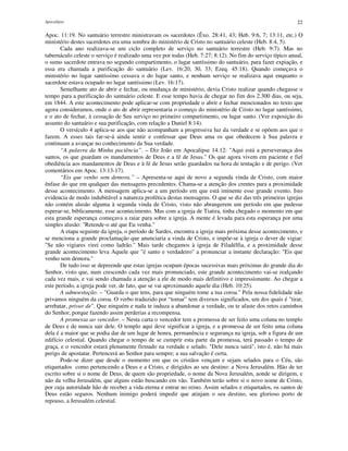 Apocalipse 22
Apoc. 11:19. No santuário terrestre ministravam os sacerdotes (Êxo. 28:41, 43; Heb. 9:6, 7; 13:11, etc.) O
ministério destes sacerdotes era uma sombra do ministério de Cristo no santuário celeste (Heb. 8:4, 5).
Cada ano realizava-se um ciclo completo de serviço no santuário terrestre (Heb. 9:7). Mas no
tabernáculo celeste o serviço é realizado uma vez por todas (Heb. 7:27; 8:12). No fim do serviço típico anual,
o sumo sacerdote entrava no segundo compartimento, o lugar santíssimo do santuário, para fazer expiação, e
essa era chamada a purificação do santuário (Lev. 16:20, 30, 33; Ezeq. 45:18). Quando começava o
ministério no lugar santíssimo cessava o do lugar santo, e nenhum serviço se realizava aqui enquanto o
sacerdote estava ocupado no lugar santíssimo (Lev. 16:17).
Semelhante ato de abrir e fechar, ou mudança de ministério, devia Cristo realizar quando chegasse o
tempo para a purificação do santuário celeste. E esse tempo havia de chegar no fim dos 2.300 dias, ou seja,
em 1844. A este acontecimento pode aplicar-se com propriedade o abrir e fechar mencionados no texto que
agora consideramos, onde o ato de abrir representaria o começo do ministério de Cristo no lugar santíssimo,
e o ato de fechar, à cessação de Seu serviço no primeiro compartimento, ou lugar santo. (Ver exposição do
assunto do santuário e sua purificação, com relação a Daniel 8:14).
O versículo 4 aplica-se aos que não acompanham a progressiva luz da verdade e se opõem aos que o
fazem. A esses tais far-se-á ainda sentir e confessar que Deus ama os que obedecem à Sua palavra e
continuam a avançar no conhecimento da Sua verdade.
“A palavra da Minha paciência”. – Diz João em Apocalipse 14:12: "Aqui está a perseverança dos
santos, os que guardam os mandamentos de Deus e a fé de Jesus." Os que agora vivem em paciente e fiel
obediência aos mandamentos de Deus e à fé de Jesus serão guardados na hora de tentação e de perigo. (Ver
comentários em Apoc. 13:13-17).
“Eis que venho sem demora.” – Apresenta-se aqui de novo a segunda vinda de Cristo, com maior
ênfase do que em qualquer das mensagens precedentes. Chama-se a atenção dos crentes para a proximidade
desse acontecimento. A mensagem aplica-se a um período em que está iminente esse grande evento. Isto
evidencia de modo indubitável a natureza profética destas mensagens. O que se diz das três primeiras igrejas
não contém alusão alguma à segunda vinda de Cristo, visto não abrangerem um período em que pudesse
esperar-se, biblicamente, esse acontecimento. Mas com a igreja de Tiatira, tinha chegado o momento em que
esta grande esperança começava a raiar para sobre a igreja. A mente é levada para esta esperança por uma
simples alusão: "Retende-o até que Eu venha."
A etapa seguinte da igreja, o período de Sardes, encontra a igreja mais próxima desse acontecimento, e
se menciona a grande proclamação que anunciaria a vinda de Cristo, e impõe-se à igreja o dever de vigiar:
"Se não vigiares virei como ladrão." Mais tarde chegamos à igreja de Filadélfia, e a proximidade desse
grande acontecimento leva Aquele que "é santo e verdadeiro" a pronunciar a instante declaração: "Eis que
venho sem demora."
De tudo isso se depreende que estas igrejas ocupam épocas sucessivas mais próximas do grande dia do
Senhor, visto que, num crescendo cada vez mais pronunciado, este grande acontecimento vai-se realçando
cada vez mais, e vai sendo chamada a atenção a ele de modo mais definitivo e impressionante. Ao chegar a
este período, a igreja pode ver, de fato, que se vai aproximando aquele dia (Heb. 10:25).
A admoestação. – "Guarda o que tens, para que ninguém tome a tua coroa." Pela nossa fidelidade não
privamos ninguém da coroa. O verbo traduzido por “tomar” tem diversos significados, um dos quais é "tirar,
arrebatar, privar de". Que ninguém e nada te induza a abandonar a verdade, ou te afaste dos retos caminhos
do Senhor, porque fazendo assim perderias a recompensa.
A promessa ao vencedor. – Nesta carta o vencedor tem a promessa de ser feito uma coluna no templo
de Deus e de nunca sair dele. O templo aqui deve significar a igreja, e a promessa de ser feito uma coluna
dela é a maior que se podia dar de um lugar de honra, permanência e segurança na igreja, sob a figura de um
edifício celestial. Quando chegar o tempo de se cumprir esta parte da promessa, terá passado o tempo de
graça, e o vencedor estará plenamente firmado na verdade e selado. "Dele nunca sairá", isto é, não há mais
perigo de apostatar. Pertencerá ao Senhor para sempre; a sua salvação é certa.
Pode-se dizer que desde o momento em que os cristãos vençam e sejam selados para o Céu, são
etiquetados como pertencendo a Deus e a Cristo, e dirigidos ao seu destino: a Nova Jerusalém. Hão de ter
escrito sobre si o nome de Deus, de quem são propriedade, o nome da Nova Jerusalém, aonde se dirigem, e
não da velha Jerusalém, que alguns estão buscando em vão. Também terão sobre si o novo nome de Cristo,
por cuja autoridade hão de receber a vida eterna e entrar no reino. Assim selados e etiquetados, os santos de
Deus estão seguros. Nenhum inimigo poderá impedir que atinjam o seu destino, seu glorioso porto de
repouso, a Jerusalém celestial.
 