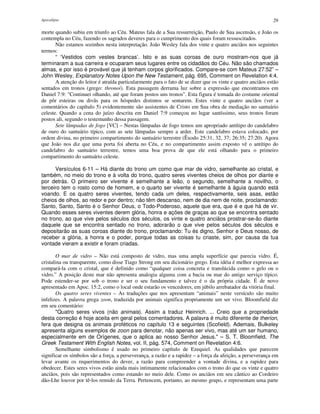 Apocalipse 29
morte quando subiu em triunfo ao Céu. Mateus fala de a Sua ressurreição, Paulo de Sua ascensão, e João os
contempla no Céu, fazendo os sagrados deveres para o cumprimento dos quais foram ressuscitados.
Não estamos sozinhos nesta interpretação. João Wesley fala dos vinte e quatro anciãos nos seguintes
termos:
“ ‘Vestidos com vestes brancas’. Isto e as suas coroas de ouro mostram-nos que já
terminaram a sua carreira e ocuparam seus lugares entre os cidadãos do Céu. Não são chamados
almas, e por isso é provável que já tenham corpos glorificados. Compare-se com Mateus 27:52” –
John Wesley, Explanatory Notes Upon the New Testament, pág. 695, Comment on Revelation 4:4.
A atenção do leitor é atraída particularmente para o fato de se dizer que os vinte e quatro anciãos estão
sentados em tronos (grego: thronoi). Esta passagem derrama luz sobre a expressão que encontramos em
Daniel 7:9: "Continuei olhando, até que foram postos uns tronos". Esta figura é tomada do costume oriental
de pôr esteiras ou divãs para os hóspedes distintos se sentarem. Estes vinte e quatro anciãos (ver a
comentários do capítulo 5) evidentemente são assistentes de Cristo em Sua obra de mediação no santuário
celeste. Quando a cena do juízo descrita em Daniel 7:9 começou no lugar santíssimo, seus tronos foram
postos ali, segundo o testemunho dessa passagem.
Sete lâmpadas de fogo [VC] – Nestas lâmpadas de fogo temos um apropriado antítipo do candelabro
de ouro do santuário típico, com as sete lâmpadas sempre a arder. Este candelabro estava colocado, por
ordem divina, no primeiro compartimento do santuário terrestre (Êxodo 25:31, 32, 37; 26:35; 27:20). Agora
que João nos diz que uma porta foi aberta no Céu, e no compartimento assim exposto vê o antítipo do
candelabro do santuário terrestre, temos uma boa prova de que ele está olhando para o primeiro
compartimento do santuário celeste.
Versículos 6-11 – Há diante do trono um como que mar de vidro, semelhante ao cristal, e
também, no meio do trono e à volta do trono, quatro seres viventes cheios de olhos por diante e
por detrás. O primeiro ser vivente é semelhante a leão, o segundo, semelhante a novilho, o
terceiro tem o rosto como de homem, e o quarto ser vivente é semelhante à águia quando está
voando. E os quatro seres viventes, tendo cada um deles, respectivamente, seis asas, estão
cheios de olhos, ao redor e por dentro; não têm descanso, nem de dia nem de noite, proclamando:
Santo, Santo, Santo é o Senhor Deus, o Todo-Poderoso, aquele que era, que é e que há de vir.
Quando esses seres viventes derem glória, honra e ações de graças ao que se encontra sentado
no trono, ao que vive pelos séculos dos séculos, os vinte e quatro anciãos prostrar-se-ão diante
daquele que se encontra sentado no trono, adorarão o que vive pelos séculos dos séculos e
depositarão as suas coroas diante do trono, proclamando: Tu és digno, Senhor e Deus nosso, de
receber a glória, a honra e o poder, porque todas as coisas tu criaste, sim, por causa da tua
vontade vieram a existir e foram criadas.
O mar de vidro – Não está composto de vidro, mas uma ampla superfície que parecia vidro. É,
cristalina ou transparente, como disse Tiago Strong em seu dicionário grego. Esta idéia é melhor expressa ao
compará-la com o cristal, que é definido como “qualquer coisa concreta e translúcida como o gelo ou o
vidro.” A posição deste mar não apresenta analogia alguma com a bacia ou mar do antigo serviço típico.
Pode estender-se por sob o trono e ser o seu fundamento e talvez é o da própria cidade. É de novo
apresentado em Apoc. 15:2, como o local onde estarão os vencedores, em júbilo arrebatador da vitória final.
Os quatro seres viventes – As traduções que nos apresentam “animais” neste versículo são muito
infelizes. A palavra grega zoon, traduzida por animais significa propriamente um ser vivo. Bloomfield diz
em seu comentário:
"Quatro seres vivos (não animais). Assim a traduz Heinrich. ... Creio que a propriedade
desta correção é hoje aceita em geral pelos comentadores. A palavra é muito diferente de theríon,
fera que designa os animais proféticos no capítulo 13 e seguintes (Scofield). Ademais, Bulkeley
apresenta alguns exemplos de zoon para denotar, não apenas ser vivo, mas até um ser humano,
especialmente em de Orígenes, que o aplica ao nosso Senhor Jesus." – S. T. Bloomfield, The
Greek Testament With English Notes, vol. II, pág. 574, Comment on Revelation 4:6.
Semelhante simbolismo é usado no primeiro capítulo de Ezequiel. As qualidades que parecem
significar os símbolos são a força, a perseverança, a razão e a rapidez – a força da afeição, a perseverança em
levar avante os requerimentos do dever, a razão para compreender a vontade divina, e a rapidez para
obedecer. Estes seres vivos estão ainda mais intimamente relacionados com o trono do que os vinte e quatro
anciãos, pois são representados como estando no meio dele. Como os anciãos em seu cântico ao Cordeiro
dão-Lhe louvor por tê-los remido da Terra. Pertencem, portanto, ao mesmo grupo, e representam uma parte
 
