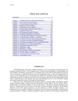 Apocalipse 3
ÍNDICE DOS CAPÍTULOS
Introdução . . . . . . . . . . . . . . . . . . . . . . . . . . . . . . . . . . . . . . . . . . . . . 5
Capítulo 1: O Método Divino da Revelação Profética . . . . . . . . . . 6
Capítulo 2: As Cartas de Jesus às Igrejas . . . . . . . . . . . . . . . . . . . 25
Capítulo 3: "Eis que Estou à Porta e Bato" . . . . . . . . . . . . . . . . . . 44
Capítulo 4: Diante do Trono de Deus . . . . . . . . . . . . . . . . . . . . . . 64
Capítulo 5: O Desafio do Livro Selado . . . . . . . . . . . . . . . . . . . . 71
Capítulo 6: Os Sete Selos da Profecia São Abertos . . . . . . . . . . . 80
Capítulo 7: O Selo do Deus Vivo . . . . . . . . . . . . . . . . . . . . . . . . 101
Capítulo 8: O Colapso do Império Romano . . . . . . . . . . . . . . . . 117
Capítulo 9: O Mundo Muçulmano na Profecia . . . . . . . . . . . . . 132
Capítulo 10: A Proclamação Mundial do Segundo Advento . . . . 154
Capítulo 11: A Batalha Entre a Bíblia e o Ateísmo . . . . . . . . . . . 164
Capítulo 12: O Desenvolvimento da Intolerância Religiosa . . . . 179
Capítulo 13: A Secular Luta pela Liberdade Religiosa . . . . . . . . 189
Capítulo 14: A Última Advertência Divina a um Mundo Ímpio .. 244
Capítulo 15: Preparam-se as Taças da Ira de Deus . . . . . . . . . . . 295
Capítulo 16: Sete Pragas Devastam a Terra . . . . . . . . . . . . . . . . . 298
Capítulo 17: Babilônia, a Mãe . . . . . . . . . . . 317
Capítulo 18: Babilônia, as Filhas . . . . . . . . . . . . 323
Capítulo 19: Rei dos Reis e Senhor dos Senhores . . . . . . . . . . . . 338
Capítulo 20: A Noite Milenar do Mundo . . . . . . . . . . . . . . . . . . . 345
Capítulo 21: Um Novo Céu e uma Nova Terra . . . . . . . . . . . . . . 359
Capítulo 22: Afinal Reina a Paz . . . . . . . . . . . . . . . . . . . . . . . . . . 372
INTRODUÇÃO
A PALAVRA grega "Apocalypsis" significa revelação, e o livro com este nome foi descrito como "um
panorama da glória de Cristo". Nos Evangelhos temos a história de Sua humilhação e condescendência, de
Seus trabalhos e sofrimentos, Sua paciência e as zombarias que teve que sofrer da parte daqueles que deviam
tê-Lo reverenciado, e finalmente lemos como na cruz ignominiosa sofreu a morte que naquela época se
estimava a más vergonhosa que os homens pudessem infligir. No Apocalipse, temos o Evangelho de Sua
entronização em glória, Sua relação com o Pai no trono do domínio universal, Sua providência predominante
entre as nações da terra, e Sua segunda vinda, não como estrangeiro sem lar, e sim com poder e grande
glória, para castigar Seus inimigos e recompensar Seus discípulos.
Neste livro são-nos apresentadas cenas cuja glória supera a de qualquer fábula. Suas páginas sagradas
dirigem insistentes apelos e ameaças de juízo sem paralelo em parte alguma do livro de Deus. Nele é
proporcionado aos humildes discípulos de Cristo neste mundo o consolo que nenhuma linguagem pode
descrever. Nenhum outro livro nos eleva a outra esfera de forma tão rápida e irresistível. Ali são abertos
diante de nossos olhos amplos panoramas, que não conhecem os limites de objetos terrenos, e nos
introduzem em outro mundo. Se alguma vez já houve temas de interesse emocionante e impressionante,
imagens grandiosas y sublimes, e descrições magníficas capazes de interessar à humanidade, certamente são
 