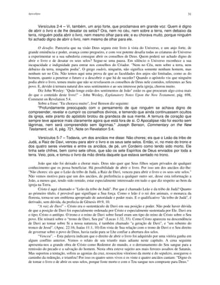 Apocalipse 31
Versículos 2-4 – Vi, também, um anjo forte, que proclamava em grande voz: Quem é digno
de abrir o livro e de lhe desatar os selos? Ora, nem no céu, nem sobre a terra, nem debaixo da
terra, ninguém podia abrir o livro, nem mesmo olhar para ele; e eu chorava muito, porque ninguém
foi achado digno de abrir o livro, nem mesmo de olhar para ele.
O desafio. Pareceria que na visão Deus segura este livro à vista do Universo, e um anjo forte, de
grande eminência e poder, avança como pregoeiro, e com voz potente desafia todas as criaturas do Universo
a experimentar se a sua sabedoria consegue abrir os conselhos de Deus. Quem poderá ser achado digno de
abrir o livro e de desatar os seus selos? Segue-se uma pausa. Em silêncio o Universo reconhece a sua
incapacidade e indignidade para entrar nos conselhos do Criador. "Nem no Céu, nem sobre a terra, nem
debaixo da terra, ninguém podia". O grego oudeís, ninguém, não significa somente nenhum homem, mas
nenhum ser no Céu. Não temos aqui uma prova de que as faculdades dos anjos são limitadas, como as do
homem, quanto a penetrar o futuro e a descobrir o que há de suceder? Quando o apóstolo viu que ninguém
podia abrir o livro, temeu muito que não se revelassem os conselhos de Deus nele contidos, referentes ao Seu
povo. E, devido à ternura natural dos seus sentimentos e ao seu interesse pela igreja, chorou muito.
Diz John Wesley: "Quão longe estão dos sentimentos de João" estão os que procuram algo coisa mais
do que o conteúdo deste livro!" – John Wesley, Explanatory Notes Upon the New Testament, pág. 698,
Comment on Revelation 5:4.
Sobre a frase: "Eu chorava muito", José Benson diz seguinte:
"Profundamente preocupado com o pensamento de que ninguém se achava digno de
compreender, revelar e cumprir os conselhos divinos, e temendo que ainda continuassem ocultos
da igreja, este pranto do apóstolo brotou da grandeza de sua mente. A ternura de coração que
sempre teve aparece mais claramente agora que está fora de si. O Apocalipse não foi escrito sem
lágrimas, nem será compreendido sem lágrimas." Joseph Benson, Commentary on the New
Testament, vol. II, pág. 721, Note on Revelation 5:4.
Versículos 5-7 – Todavia, um dos anciãos me disse: Não chores; eis que o Leão da tribo de
Judá, a Raiz de Davi, venceu para abrir o livro e os seus sete selos. Então, vi, no meio do trono e
dos quatro seres viventes e entre os anciãos, de pé, um Cordeiro como tendo sido morto. Ele
tinha sete chifres, bem como sete olhos, que são os sete Espíritos de Deus enviados por toda a
terra. Veio, pois, e tomou o livro da mão direita daquele que estava sentado no trono.
João que não foi deixado a chorar mais. Deus não quer que Seus filhos sejam privados de qualquer
conhecimento que os possa beneficiar. Há possibilidade de abrir o livro. Por isso um dos anciãos diz-lhe:
"Não chores: eis que o Leão da tribo de Judá, a Raiz de Davi, venceu para abrir o livro e os seus sete selos."
Não vemos motivo para que um dos anciãos, de preferência a qualquer outro ser, desse esta informação a
João, a menos que, tendo sido remido, estar especialmente interessado em tudo o que diz respeito ao bem da
igreja na Terra.
Cristo é aqui chamado o "Leão da tribo de Judá". Por que é chamado Leão e da tribo de Judá? Quanto
ao primeiro título, é provável que signifique a Sua força. Como o leão é o rei dos animais, o monarca da
floresta, torna-se um emblema apropriado de autoridade e poder reais. E o qualificativo "da tribo de Judá", é
derivado, sem dúvida, da profecia de Gênesis 49:9, 10.
“A raiz de Davi” – Cristo era o sustentáculo de Davi em sua posição e poder. Não pode haver dúvida
de que a posição de Davi foi especialmente ordenada por Cristo e especialmente sustentada por Ele. Davi era
o tipo; Cristo o antítipo. O trono e o reino de Davi sobre Israel eram um tipo do reino de Cristo sobre o Seu
povo. Ele reinará sobre o “trono de Davi, Seu pai” (Lucas 1:32, 33). Como Cristo apareceu na descendência
de Davi ao tomar sobre Si a nossa natureza, é também chamado "a geração de Davi", e "um rebento do
tronco de Jessé". (Apoc. 22:16; Isaías 11:1, 10) Em vista de Sua relação com o trono de Davi e o Seu direito
de governar sobre o povo de Deus, havia razão para se Lhe confiar a abertura dos selos.
“Venceu”. – Esta palavra indicam que o direito de abrir o livro foi adquirido por uma vitória ganha em
algum conflito anterior. Vemos o relato de seu triunfo mais adiante neste capítulo. A cena seguinte
apresenta-nos a grande obra de Cristo como Redentor do mundo, e o derramamento do Seu sangue para a
remissão do pecado e a salvação do homem. Nesta obra esteve sujeito aos mais ferozes assaltos de Satanás.
Mas suportou a tentação, sofreu as agonias da cruz, ressuscitou vitorioso da morte e do sepulcro, assegurou o
caminho da redenção, e triunfou! Por isso os quatro seres vivos e os vinte e quatro anciãos cantam: "Digno és
de tomar o livro e de abrir os seus selos, porque foste morto e com o Teu sangue nos compraste para Deus."
 