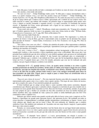 Apocalipse 32
João olha para o Leão da tribo de Judá e contempla um Cordeiro no meio do trono e dos quatro seres
vivos e dos anciãos, como tendo sido morto.
“No meio do trono”. – Felipe Doddridge traduz assim: "E olhei para o espaço intermediário entre o
trono e as quatro criaturas vivas, e no meio dos anciãos estava um Cordeiro." – Felipe Doddridge, The
Family Expositor, vol. VI, pág. 405. Paraphrase of Revelation 5:5. No centro da cena estava o trono do Pai, e
de pé no espaço aberto que o rodeava estava o Filho, apresentado sob o símbolo de um cordeiro morto. Em
redor estavam os santos, que tinham sido remidos: em primeiro lugar os representados pelas quatro seres
vivos, e depois os anciãos formando o segundo círculo, e os anjos (versículo 11) formando um terceiro
círculo. A dignidade de Cristo, assim apresentado sob a figura de um cordeiro morto, é o objeto da
admiração de toda a santa multidão.
“Como tendo sido morto”. – John C. Woodhouse, citado num comentário, diz: "O grego dá a entender
que o Cordeiro apareceu ferido na nuca e na garganta, como uma vítima morta no altar." William Jenks,
Comprehensive Commentary, vol. V, pág. 684. Note on Revelation 5:6.
Sobre esta frase Adão Clarke diz:
"Como se estivesse no ato de ser oferecido. Isto é muito notável. Tão importante é a oferta do
sacrifício de Cristo à vista de Deus, que Ele é representado como no próprio ato de derramar Seu sangue
pelos pecados do homem." – Adam Clarke, Commentary on the New Testament, vol. II, pág. 991, Note on
Revelation 5:6.
“Sete chifres, bem como sete olhos”. – Chifres são símbolos de poder e olhos representam a sabedoria.
Sete é um número que representa plenitude ou perfeição. Aprendemos assim que o perfeito poder e a perfeita
sabedoria são inerentes ao Cordeiro.
“Veio, pois, e tomou o livro”. – Alguns comentadores acham incongruente a idéia de um livro ser
tomado pelo cordeiro, e têm recorrido a vários expedientes para evitar a dificuldade. Mas acaso não é um
princípio bem estabelecido que não deve atribuir-se a um símbolo qualquer ação que possa ser realizada pela
pessoa ou ser representada por esse símbolo? E não bastará esta explicação para se compreender a
passagem? Sabemos que o cordeiro é um símbolo de Cristo, que não há incongruência alguma em Cristo
tomar um livro. E quando lemos que o livro foi tomado, pensamos que esse ato foi realizado não pelo
cordeiro, mas por Aquele de Quem o cordeiro é um símbolo.
Versículos 8-10 – E, quando tomou o livro, os quatro seres viventes e os vinte e quatro
anciãos prostraram-se diante do Cordeiro, tendo cada um deles uma harpa e taças de ouro cheias
de incenso, que são as orações dos santos, e entoavam novo cântico, dizendo: Digno és de tomar
o livro e de abrir-lhe os selos, porque foste morto e com o teu sangue compraste para Deus os
que procedem de toda tribo, língua, povo e nação e para o nosso Deus os constituíste reino e
sacerdotes; e reinarão sobre a terra.
“Taças de ouro cheias de incenso”. – Por esta expressão fazemos uma idéia da ocupação dos remidos
representados pelos quatro seres vivos e pelos vinte e quatro anciãos. Têm taças de ouro, cheias de incenso,
que são as orações dos santos. É um ministério própria de sacerdotes.
O leitor lembrará que no antigo serviço típico o sumo sacerdote tinha muitos assistentes. Quando
consideramos que olhamos agora para o santuário celeste, chegamos à conclusão de que estes remidos são os
assistentes do nosso grande Sumo Sacerdote no Céu. Para este fim foram, sem dúvida, remidos. E que podia
ser mais próprio do que o Senhor ser assistido em Sua obra sacerdotal em favor da família humana por
nobres membros dela, cuja santidade de vida e pureza de caráter os tenha habilitado para este fim? (Ver
comentários sobre o capítulo 4:4.).
Sabemos que muitos nutrem uma grande aversão pela idéia de haver coisas reais e tangíveis no Céu.
Embora o Apocalipse em grande parte apresente figuras, não apresenta ficções. Há realidade em todas as
coisas descritas e compreendemos a realidade quando interpretamos corretamente as figuras. Assim, nesta
visão sabemos que Aquele que está no trono é Deus. Ele está realmente ali. Sabemos que o cordeiro
simboliza Cristo. Ele também está realmente ali. Ascendeu com um corpo literal e tangível, e quem poderá
dizer que o não conserva ainda?
Portanto, se o nosso grande Sumo Sacerdote é um Ser literal, deve ter um lugar literal onde ministrar.
E se os quatro seres vivos e os vinte e quatro anciãos representam aqueles a quem Cristo tirou do cativeiro da
morte ao ressuscitar e ascender ao céu, por que não serão eles seres tão literais no Céu como o eram quando
ascenderam?
O cântico. – É chamado "novo cântico", e é novo, provavelmente, em relação à ocasião e à
composição. Sendo eles os primeiros que foram remidos, foram também os primeiros que puderam cantar.
 