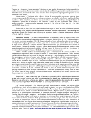Apocalipse 33
Chamam-se a si mesmos “reis e sacerdotes”. Já vimos em que sentido são sacerdotes Assistem a de Cristo
em Sua obra sacerdotal. No mesmo sentido, sem dúvida, são também reis, porque Cristo está sentado com o
Pai no Seu trono, e sem dúvida estes, como ministros Seus, desempenham algum papel no governo do Céu
em relação a este mundo.
A antecipação. – "E reinarão sobre a Terra." Apesar de serem remidos, cercarem o trono de Deus,
estarem na presença do Cordeiro que os remiu e encontrarem-se rodeados pelas hostes angélicas do Céu,
onde toda a glória é inefável, seu cântico fala de um estado ainda mais elevado que alcançarão depois de
completada a grande obra da redenção, e eles, com toda a família de Deus, de reinarão sobre a Terra, a
herança prometida e a residência eterna dos santos. (Rom. 4:13; Gál. 3:29; Sal. 37:11; Mat. 5:5; 2 Ped. 3:13;
Isa. 65:17-25; Apoc. 21:15)
Versículos 11, 12 – Vi e ouvi uma voz de muitos anjos ao redor do trono, dos seres viventes
e dos anciãos, cujo número era de milhões de milhões e milhares de milhares, proclamando em
grande voz: Digno é o Cordeiro que foi morto de receber o poder, e riqueza, e sabedoria, e força,
e honra, e glória, e louvor.
O santuário celestial. – Que débil conceito formamos da magnitude e glória do templo celestial! João
foi introduzido nesse templo no começo do capítulo 4, pela porta que foi aberta no Céu. Continua olhando a
esse mesmo templo em Apocalipse 5:11, 12. Agora contempla as hostes celestes. Em redor do trono estão os
seres representados pelos quatro seres viventes. Logo vêm os vinte e quatro anciãos. João vê uma multidão
de anjos celestes, rodeando o conjunto. Quantos? Quantos suporíamos que podem reunir-se no interior do
templo celeste? "Milhões de milhões" exclama o vidente. Pareceria que nenhuma expressão numérica fosse
adequada para abranger a incontável multidão, pelo que o autor de Hebreus ao referir-se a eles, chama "a
incontáveis hostes de anjos" (Hebreus 12:22). E estes estavam no santuário celeste.
Tal foi a multidão que João viu reunida no lugar que é o centro do culto do Universo, e onde se está
completando o maravilhoso plano da redenção humana. A figura central desta inumerável e santa multidão
era o Cordeiro de Deus, e o ato central de Sua vida, que motivava a sua admiração, era o derramamento do
Seu sangue para a salvação do homem caído. Todas as vozes daquela hoste celestial se uniram no louvor :
"Digno é o Cordeiro, que foi morto, de receber poder, e riqueza, e sabedoria, e força, e honra, e glória, e
louvor." É uma assembléia digna do lugar! É um cântico de adoração Àquele que pelo derramamento do Seu
sangue Se fez resgate por muitos, e que, como nosso grande Sumo Sacerdote no santuário celestial, continua
apresentando os méritos do Seu sacrifício em nosso favor. Ali, diante de tão augusta assembléia, nossa vida
será em breve examinada. Quem nos habilitará para resistir o exame perscrutador? Quem nos habilitará a
levantarmos e ficarmos de pé com a multidão sem pecado no céu? Oh! infinito mérito do sangue de Cristo,
que pode limpar-nos de todas as nossas contaminações e tornar-nos aptos para pisar a santa colina de Sião!
Oh! infinita graça de Deus, que pode preparar-nos para suportar a glória e dar-nos ousadia para entrar em
Sua presença, com inexcedível júbilo!
Versículos 13, 14 – Então, ouvi que toda criatura que há no céu e sobre a terra, debaixo da
terra e sobre o mar, e tudo o que neles há, estava dizendo: Àquele que está sentado no trono e ao
Cordeiro, seja o louvor, e a honra, e a glória, e o domínio pelos séculos dos séculos. E os quatro
seres viventes respondiam: Amém! Também os anciãos prostraram-se e adoraram.
Um Universo purificado. – No versículo 13 temos uma declaração colocada fora da sua ordem
cronológica para seguir até o fim alguma prévia afirmação ou alusão. Isto ocorre com freqüência na Bíblia.
Neste caso antecipa-se o tempo em que a redenção termina. No versículo 10, os quatro seres viventes e os
vinte e quatro anciãos tinham declarado: “Reinarão sobre a Terra.” Agora o espírito do profeta é levado por
antecipação ao acontecimento. Olha adiante, ao tempo em que estará completo o número dos remidos, o
Universo liberto de pecado e pecadores, e se elevará um cântico universal de adoração a Deus e ao Cordeiro.
É inútil tentar aplicar isto à igreja no seu estado presente ou a algum tempo no passado desde que o
pecado entrou no mundo, ou mesmo desde que Satanás caiu da sua alta posição como anjo de luz e amor no
Céu. Porque no tempo de que João fala, toda criatura no Céu e na Terra, sem exceção, eleva sua antífona de
louvor a Deus. Mas, para falar só deste mundo desde a queda, maldições em vez de bênçãos ergueram-se da
grande maioria da nossa espécie apóstata contra Deus e o Seu trono. E assim será enquanto o pecado reinar.
Não encontramos, pois, lugar para esta cena que João descreve, a menos que nos antecipemos até o
tempo em que esteja completado todo o plano da redenção, e os santos tenham tomado posse do seu reino
prometido sobre a Terra, o qual é antevisto pelas criaturas vivas e pelos anciãos no seu cântico do
 