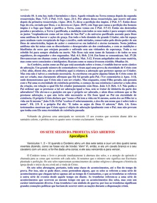 Apocalipse 34
versículo 10. A esta luz, tudo é harmônico e claro. Aquele reinado na Terra começa depois da segunda
ressurreição. Dan. 7:27; 2 Ped. 3:13; Apoc. 21:1. Por altura dessa ressurreição, que ocorre mil anos
depois da primeira ressurreição, (Apoc. 20:4, 5), dá-se a perdição dos ímpios. 2 Ped. 3:7. Então desce
fogo do céu, enviado por Deus, e os devora-os (Apoc. 20:9); este fogo que causa a perdição dos homens
ímpios é o fogo que funde e purifica a Terra, como vemos em 2 Ped. 3:7-13. Então são destruídos
pecados e pecadores, a Terra é purificada, a maldição com todos os seus males é para sempre retirada,
os justos “resplandecem como sol no reino de Seu Pai” e do universo purificado ascende para Deus
uma antífona de louvor e ações de graça. Em todo o belo domínio do grande Criador, não há espaço
para nenhum vasto receptáculo de fogo e enxôfre, onde miríades, conservados pelo direto poder de um
Deus de misericórdia, hajam de arder e contorcer-se em indizível e eterno tormento. Nesta jubilosa
antífona não há notas com os discordantes e desesperados ais dos condenados, e com as maldições e
blasfêmias de seres que estejam pecando e sofrendo sem um vislumbre de esperança. Toda a voz
rebelde foi para sempre abafada na morte. Não ficou raiz nem ramo de Satanás e de todos os seus
seguidores, do enganador e dos enganados. Mal. 4:1; Heb. 2:14. Em fumo se consumiram. Sal. 37:20.
Desvaneceram em chamas como a inflamável palha. Mat. 3:12. Foram aniquilados não como matéria,
mas como seres conscientes e inteligentes; ficaram como se nunca tivessem existido. Obadias 16.
Ao Cordeiro, assim como ao Pai que está assentado sobre o trono, é rendido louvor neste cântico
de adoração. Um grande número de comentadores viram aqui uma prova da eternidade de Cristo com
o Pai; aliás, dizem eles, não se atribuiria aqui à criatura a adoração que pertence apenas ao Criador.
Mas esta não é talvez a conclusão necessária. As escrituras em parte alguma falam de Cristo como de
um ser criado, mas claramente afirmam que Ele foi gerado pelo Pai. (Ver comentários à Apoc. 3:14,
onde demonstramos que Cristo não é um ser criado). Mas enquanto, como Filho gerado, não possuía
com o Pai uma co-eternidade de existência pretérita, o começo da sua existência é anterior a toda obra
da criação, em relação a qual Ele foi criador juntamente com Deus. João 1:3; Heb. 1:3. Não podia o
Pai ordenar que se prestasse a tal ser adoração igual a Sua, sem se tratar de idolatria da parte dos
adoradores? Ele elevou-o a posições em que é próprio ser adorado, e alem disso ordenou que se lhe
prestasse adoração, o que não teria sido necessário se Ele fosse igual ao Pai em eternidade de
existência. O próprio Cristo declara que “como o Pai tem a vida em Si mesmo, assim deu ao Filho ter a
vida em Si mesmo.” João 5:26. O Pai “exaltou-O soberanamente, e deu-lhe um nome que é sobre todo o
nome”. Fil. 2:9. E o próprio Pai diz: “E todos os anjos de Deus O adorem.” Heb. 1:6. Estes
testemunhos mostram que Cristo agora é objeto de adoração igualmente com o Pai; mas não provam
que tenha com Ele uma eternidade de existência passada.
Voltando da gloriosa cena antecipada no versículo 13 aos eventos que ocorrem diante dele no
santuário celeste, o profeta ouve os quatro seres viventes exclamarem: Amém.
OS SETE SELOS DA PROFECIA SÃO ABERTOS
Apocalipse 6
Versículos 1, 2 – Vi quando o Cordeiro abriu um dos sete selos e ouvi um dos quatro seres
viventes dizendo, como se fosse voz de trovão: Vem! Vi, então, e eis um cavalo branco e o seu
cavaleiro com um arco; e foi-lhe dada uma coroa; e ele saiu vencendo e para vencer.
O Cordeiro toma o livro e procede imediatamente à abertura dos selos, e a atenção do apóstolo é
chamada para as cenas que ocorrem sob cada selo. Já notamos que o número sete significa nas Escrituras
plenitude e perfeição. Os sete selos representam acontecimentos de caráter religioso e abrangem a história da
igreja desde o início da era cristã até a vinda de Cristo.
Os sete selos abrangem, portanto, toda uma classe de acontecimentos, até o fim do tempo de
prova. Por isso, não se pode dizer, como pretendem alguns, que os selos se referem a uma série de
acontecimentos que chegam talvez apenas até ao tempo de Constantino, e que as trombetas se referem
à outra série de eventos desde aquele tempo em diante. As trombetas referem-se a uma série de
acontecimentos que ocorrem ao mesmo tempo em que os acontecimentos dos selos, mas com um
caráter inteiramente diverso. Uma trombeta é um símbolo de guerra; por isso as trombetas significam
grandes comoções políticas que haviam de ocorrer entre as nações durante a dispensação cristã.
 