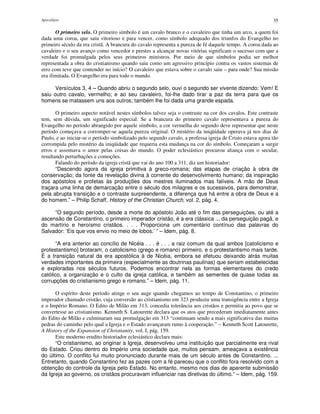 Apocalipse 35
O primeiro selo. O primeiro símbolo é um cavalo branco e o cavaleiro que tinha um arco, a quem foi
dada uma coroa, que saiu vitorioso e para vencer, como símbolo adequado dos triunfos do Evangelho no
primeiro século da era cristã. A brancura do cavalo representa a pureza de fé daquele tempo. A coroa dada ao
cavaleiro e o seu avanço como vencedor e prestes a alcançar novas vitórias significam o sucesso com que a
verdade foi promulgada pelos seus primeiros ministros. Por meio de que símbolos podia ser melhor
representada a obra do cristianismo quando saiu como um agressivo princípio contra os vastos sistemas de
erro com teve que contender no início? O cavaleiro que estava sobre o cavalo saiu – para onde? Sua missão
era ilimitada. O Evangelho era para todo o mundo.
Versículos 3, 4 – Quando abriu o segundo selo, ouvi o segundo ser vivente dizendo: Vem! E
saiu outro cavalo, vermelho; e ao seu cavaleiro, foi-lhe dado tirar a paz da terra para que os
homens se matassem uns aos outros; também lhe foi dada uma grande espada.
O primeiro aspecto notável nestes símbolos talvez seja o contraste na cor dos cavalos. Este contraste
tem, sem dúvida, um significado especial. Se a brancura do primeiro cavalo representava a pureza do
Evangelho no período abrangido por aquele símbolo, a cor vermelha do segundo deve representar que neste
período começava a corromper-se aquela pureza original. O mistério da iniqüidade operava já nos dias de
Paulo, e ao iniciar-se o período simbolizado pelo segundo cavalo, a professa igreja de Cristo estava agora tão
corrompida pelo mistério da iniqüidade que requeria esta mudança na cor do símbolo. Começaram a surgir
erros e assomava o amor pelas coisas do mundo. O poder eclesiástico procurou aliança com o secular,
resultando perturbações e comoções.
Falando do período da igreja cristã que vai do ano 100 a 311, diz um historiador:
“Descendo agora da igreja primitiva à greco-romana; das etapas de criação à obra de
conservação; da fonte da revelação divina à corrente do desenvolvimento humano; da inspiração
dos apóstolos e profetas às produções dos mestres iluminados mas falíveis. A mão de Deus
traçara uma linha de demarcação entre o século dos milagres e os sucessivos, para demonstrar,
pela abrupta transição e o contraste surpreendente, a diferença que há entre a obra de Deus e a
do homem.” – Philip Schaff, History of the Christian Church, vol. 2, pág. 4.
“O segundo período, desde a morte do apóstolo João até o fim das perseguições, ou até a
ascensão de Constantino, o primeiro imperador cristão, é a era clássica ... da perseguição pagã, e
do martírio e heroísmo cristãos. . . . Proporciona um comentário contínuo das palavras do
Salvador: ‘Eis que vos envio no meio de lobos.’ ” – Idem, pág. 8.
“A era anterior ao concílio de Nicéia . . . é . . . a raiz comum da qual ambos [catolicismo e
protestantismo] brotaram, o catolicismo (grego e romano) primeiro, e o protestantismo mais tarde.
É a transição natural da era apostólica à de Nicéia, embora se efetuou deixando atrás muitas
verdades importantes da primeira (especialmente as doutrinas paulinas) que seriam estabelecidas
e exploradas nos séculos futuros. Podemos encontrar nela as formas elementares do credo
católico, a organização e o culto da igreja católica, e também as sementes de quase todas as
corrupções do cristianismo grego e romano.” – Idem, pág. 11.
O espírito deste período atinge o seu auge quando chegamos ao tempo de Constantino, o primeiro
imperador chamado cristão, cuja conversão ao cristianismo em 323 produziu uma transigência entre a Igreja
e o Império Romano. O Edito de Milão em 313, concedia tolerância aos cristãos e permitia ao povo que se
convertesse ao cristianismo. Kenneth S. Latourette declara que os atos que precederam imediatamente antes
do Edito de Milão e culminaram sua promulgação em 313 “continuam sendo a mais significativa das muitas
pedras do caminho pelo qual a Igreja e o Estado avançaram rumo à cooperação.” – Kenneth Scott Latourette,
A History of the Expansion of Christianity, vol. I, pág. 159.
Este moderno erudito historiador eclesiástico declara mais:
“O cristianismo, ao originar a Igreja, desenvolveu uma instituição que parcialmente era rival
do Estado. Criou dentro do Império uma sociedade que, muitos pensam, ameaçava a existência
do último. O conflito fui muito pronunciado durante mais de um século antes de Constantino. ...
Entretanto, quando Constantino fez as pazes com a fé pareceu que o conflito fora resolvido com a
obtenção do controle da Igreja pelo Estado. No entanto, mesmo nos dias de aparente submissão
da Igreja ao governo, os cristãos procuravam influenciar nas diretivas do último.” – Idem, pág. 159.
 
