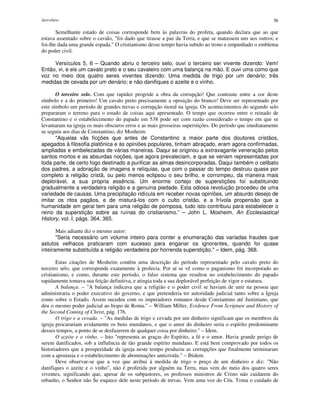 Apocalipse 36
Semelhante estado de coisas corresponde bem às palavras do profeta, quando declara que ao que
estava assentado sobre o cavalo, "foi dado que tirasse a paz da Terra, e que se matassem uns aos outros; e
foi-lhe dada uma grande espada." O cristianismo desse tempo havia subido ao trono e empunhado o emblema
do poder civil.
Versículos 5, 6 – Quando abriu o terceiro selo, ouvi o terceiro ser vivente dizendo: Vem!
Então, vi, e eis um cavalo preto e o seu cavaleiro com uma balança na mão. E ouvi uma como que
voz no meio dos quatro seres viventes dizendo: Uma medida de trigo por um denário; três
medidas de cevada por um denário; e não danifiques o azeite e o vinho.
O terceiro selo. Com que rapidez progride a obra da corrupção! Que contraste entre a cor deste
símbolo e a do primeiro! Um cavalo preto precisamente a oposição do branco! Deve ser representado por
este símbolo um período de grandes trevas e corrupção moral na igreja. Os acontecimentos do segundo selo
prepararam o terreno para o estado de coisas aqui apresentado. O tempo que ocorreu entre o reinado de
Constantino e o estabelecimento do papado em 538 pode ser com razão considerado o tempo em que se
levantaram na igreja os mais obscuros erros e as mais grosseiras superstições. Do período que imediatamente
se seguiu aos dias de Constantino, diz Mosheim:
"Aquelas vãs ficções que antes de Constantino a maior parte dos doutores cristãos,
apegados à filosofia platônica e às opiniões populares, tinham abraçado, eram agora confirmadas,
ampliadas e embelezadas de várias maneiras. Daqui se originou a extravagante veneração pelos
santos mortos e as absurdas noções, que agora prevaleciam, e que se veriam representadas por
toda parte, de certo fogo destinado a purificar as almas desincorporadas. Daqui também o celibato
dos padres, a adoração de imagens e relíquias, que com o passar do tempo destruiu quase por
completo a religião cristã, ou pelo menos eclipsou o seu brilho, e corrompeu, da maneira mais
deplorável, a sua própria essência. Um enorme cortejo de superstições foi substituindo
gradualmente a verdadeira religião e a genuína piedade. Esta odiosa revolução procedeu de uma
variedade de causas. Uma precipitação ridícula em receber novas opiniões, um absurdo desejo de
imitar os ritos pagãos, e de misturá-los com o culto cristão, e a frívola propensão que a
humanidade em geral tem para uma religião de pomposa, tudo isto contribuiu para estabelecer o
reino da superstição sobre as ruínas do cristianismo.” – John L. Mosheim, An Ecclesiastical
History, vol. I, págs. 364, 365.
Mais adiante diz o mesmo autor:
"Seria necessário um volume inteiro para conter a enumeração das variadas fraudes que
astutos velhacos praticaram com sucesso para enganar os ignorantes, quando foi quase
inteiramente substituída a religião verdadeira por horrenda superstição." – Idem, pág. 368.
Estas citações de Mosheim contêm uma descrição do período representado pelo cavalo preto do
terceiro selo, que corresponde exatamente à profecia. Por aí se vê como o paganismo foi incorporado ao
cristianismo, e como, durante este período, o falso sistema que resultou no estabelecimento do papado
rapidamente tomava sua feição definitiva, e atingia toda a sua deplorável perfeição de vigor e estatura.
A balança. – "A balança indicava que a religião e o poder civil se haviam de unir na pessoa que
administraria o poder executivo do governo, e que pretenderia ter autoridade judicial tanto sobre a Igreja
como sobre o Estado. Assim sucedeu com os imperadores romanos desde Constantino até Justiniano, que
deu o mesmo poder judicial ao bispo de Roma." – William Miller, Evidence From Scripture and History of
the Second Coming of Christ, pág. 176.
O trigo e a cevada. – "As medidas de trigo e cevada por um dinheiro significam que os membros da
igreja procurariam avidamente os bens mundanos, e que o amor do dinheiro seria o espírito predominante
desses tempos, a ponto de se desfazerem de qualquer coisa por dinheiro." – Idem.
O azeite e o vinho. – Isto "representa as graças do Espírito, a fé e o amor. Havia grande perigo de
serem danificados, sob a influência de tão grande espírito mundano. E está bem comprovado por todos os
historiadores que a prosperidade da igreja neste tempo produziu as corrupções que finalmente terminaram
com a apostasia e o estabelecimento de abominações anticristãs." – Ibidem.
Deve observar-se que a voz que atribui à medida de trigo o preço de um dinheiro e diz: "Não
danifiques o azeite e o vinho", não é proferida por alguém na Terra, mas vem do meio dos quatro seres
viventes, significando que, apesar de os subpastores, os professos ministros de Cristo não cuidarem do
rebanho, o Senhor não Se esquece dele neste período de trevas. Vem uma voz do Céu. Toma o cuidado de
 