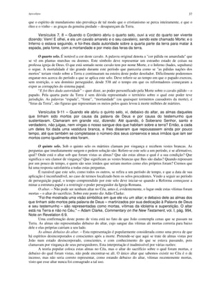 Apocalipse 37
que o espírito de mundanismo não prevaleça de tal modo que o cristianismo se perca inteiramente, e que o
óleo e o vinho – as graças da genuína piedade – desapareçam da Terra.
Versículos 7, 8 – Quando o Cordeiro abriu o quarto selo, ouvi a voz do quarto ser vivente
dizendo: Vem! E olhei, e eis um cavalo amarelo e o seu cavaleiro, sendo este chamado Morte; e o
Inferno o estava seguindo, e foi-lhes dada autoridade sobre a quarta parte da terra para matar à
espada, pela fome, com a mortandade e por meio das feras da terra.
O quarto selo. É notável a cor deste cavalo. A palavra original denota a "cor pálida ou amarelada" que
se vê em plantas murchas ou doentes. Este símbolo deve representar um estranho estado de coisas na
professa igreja de Deus. O que está sentado neste cavalo tem por nome Morte, e o Inferno (hades, sepultura)
o segue. A mortalidade é tão grande durante este período que pareceria como se "as pálidas nações dos
mortos" teriam vindo sobre a Terra e continuaram na esteira deste poder desolador. Dificilmente poderemos
enganar-nos acerca do período a que se aplica este selo. Deve referir-se ao tempo em que o papado exerceu,
sem restrição, o seu domínio perseguidor, desde 538 até o tempo em que os reformadores começaram a
expor as corrupções do sistema papal.
“E foi-lhes dada autoridade” – quer dizer, ao poder personificado pela Morte sobre o cavalo pálido – o
papado. Pela quarta parte da Terra é sem dúvida representado o território sobre o qual este poder teve
jurisdição. As palavras “espada”, “fome”, “mortandade” (ou quaisquer tormentos causadores da morte), e
“feras da Terra”, são figuras que representam os meios pelos quais levou à morte milhões de mártires.
Versículos 9-11 – Quando ele abriu o quinto selo, vi, debaixo do altar, as almas daqueles
que tinham sido mortos por causa da palavra de Deus e por causa do testemunho que
sustentavam. Clamaram em grande voz, dizendo: Até quando, ó Soberano Senhor, santo e
verdadeiro, não julgas, nem vingas o nosso sangue dos que habitam sobre a terra? Então, a cada
um deles foi dada uma vestidura branca, e lhes disseram que repousassem ainda por pouco
tempo, até que também se completasse o número dos seus conservos e seus irmãos que iam ser
mortos como igualmente eles foram.
O quinto selo. Sob o quinto selo os mártires clamam por vingança e recebem vestes brancas. As
perguntas que imediatamente surgem e pedem solução são: Refere-se este selo a um período, e se afirmativo,
qual? Onde está o altar sob que foram vistas as almas? Que são estas almas e qual é a sua condição? Que
significa o seu clamor de vingança? Que significam as vestes brancas que lhes são dadas? Quando repousam
por um pouco de tempo, e quem são seus irmãos que seriam mortos como eles próprios foram? Cremos que
há uma resposta satisfatória a todas estas perguntas.
É razoável que este selo, como todos os outros, se refira a um período de tempo, e que a data de sua
aplicação é inconfundível, no caso de termos localizado bem os selos precedentes. Vindo a seguir ao período
de perseguição papal, o tempo compreendido por este selo deve iniciar-se quando a Reforma começasse a
minar a estrutura papal e a restringir o poder perseguidor da Igreja Romana.
O altar. – Não pode ser nenhum altar no Céu, antes é, evidentemente, o lugar onde estas vítimas foram
mortas – o altar do sacrifício. Sobre este ponto diz Adão Clarke:
"Foi-lhe mostrada uma visão simbólica em que ele viu um altar; e debaixo dele as almas dos
que tinham sido mortos pela palavra de Deus – martirizados por sua dedicação à Palavra de Deus
e seu testemunho – são representadas como mortas, vítimas da idolatria e superstição. O altar
está na Terra e não no Céu." – Adam Clarke, Commentary on the New Testament, vol. I, pág. 994,
Note on Revelation 6:9.
Uma confirmação deste ponto de vista está no fato de que João contempla cenas que se passam na
Terra. As almas são representadas debaixo do altar, cujo sangue das vítimas ali mortas correria para baixo
dele e elas próprias cairiam a seu lado.
As almas debaixo do altar. – Esta representação é popularmente considerada como uma prova de que
há espíritos desincorporados e conscientes após a morte. Pretende-se que aqui se trate de almas vistas por
João num estado desincorporado, conscientes, e com conhecimento do que se estava passando, pois
clamavam por vingança de seus perseguidores. Esta interpretação é inadmissível por várias razões:
A teoria popular coloca estas almas no Céu, mas o altar do sacrifício sobre o qual foram mortas, e
debaixo do qual foram vistas, não pode encontrar-se ali. O único altar que sabemos existir no Céu é o de
incenso, mas não seria correto representar, como estando debaixo do altar, vítimas recentemente mortas,
visto que esse altar nunca foi consagrado a tal uso.
 
