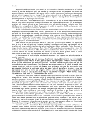Apocalipse 38
Repugnaria a todas as nossas idéias acerca do estado celestial, representar almas no Céu encerradas
debaixo de um altar. Poderemos supor que o desejo de vingança reine tão soberanamente nas mentes das
almas no Céu que, apesar da alegria e glória deste inefável estado, se encontrem insatisfeitas e descontentes
até que se tome vingança dos seus inimigos? Não teriam antes motivo de se alegrar pela perseguição ter
levantado a sua mão contra eles, e os ter assim levado mais depressa à presença do seu Redentor, junto de
Quem há plenitude de alegria e prazeres sem fim?
Mas, além disso, a teoria popular que coloca estas almas no Céu, põe ao mesmo tempo os ímpios no
lago de fogo, onde se contorcem em indizível tormento, aos olhares da hoste celeste. Ora, as almas que
aparecem sob o quinto selo são as que foram mortas sob o selo anterior, dezenas e séculos antes. Sem
dúvida, os seus perseguidores já tinham desaparecido do cenário e, segundo a aludida teoria, deviam estar
sofrendo diante de seus olhos os tormentos do inferno.
Porém, como não estivessem satisfeitas com isto, clamam a Deus como se Ele estivesse retardando a
vingança dos seus assassinos. Que maior vingança queriam elas? Ou, se seus perseguidores estivessem ainda
na Terra, elas deviam saber que, quando muito, dentro de poucos anos, se uniriam à vasta multidão que
diariamente é arremessada para o mundo de sofrimento pelas portas da morte. Mas, esta suposição não
ressalta a sua amabilidade. Uma coisa, pelo menos, é evidente: A teoria popular acerca da condição dos
mortos, justos e ímpios, não pode ser correta, ou então não é correta a interpretação geralmente dada a esta
passagem, porque se excluem mutuamente.
Mas insiste-se em que estas almas devem ser conscientes, porque clamam a Deus. Este argumento
seria de peso, se não houvesse uma figura de linguagem chamada personificação. Mas havendo, vem a
propósito, sob certas condições, atribuir vida, ação e inteligência a objetos inanimados. Assim, diz-se que o
sangue de Abel clamava a Deus desde a Terra (Gên. 4:9, 10). A pedra clamava da parede e a trave lhe
respondia do madeiramento (Hab. 2:11). O salário dos trabalhadores, retido por fraude, clamou, e os
clamores entraram nos ouvidos do Senhor dos exércitos (Tiago 5:4). Assim, podiam clamar as almas
mencionadas no nosso texto, não se provando por isso que elas sejam conscientes.
A incongruência da teoria popular baseada neste versículo é tão evidente que Albert Barnes faz a
seguinte concessão:
"Não devemos supor que isto sucedeu literalmente, e que João realmente viu em realidade
as almas dos mártires debaixo do altar, porque toda a representação é simbólica. Nem devemos
supor que os maltratados que estejam agora no Céu oram pedindo vingança para os que os
maltrataram, ou que os remidos no Céu continuem a orar com referência às coisas da Terra. Mas
desata passagem pode concluir-se que haverá uma lembrança tão real dos sofrimentos dos
perseguidos, injuriados e oprimidos, como se fosse feita ali semelhante oração, e que os
opressores têm tanto a temer da vingança divina como se aqueles a quem prejudicaram
clamassem no Céu ao Deus que ouve as orações e que toma vingança." – Albert Barnes, Notes
on Revelation, págs. 190, 191, Comments on Rev. 6:9-11.
Em passagens como esta o leitor pode ser induzido ao erro pela definição popular da palavra alma. Por
essa definição é levado a supor que este texto fala de uma essência imaterial, invisível e imortal no homem,
que, logo que morre o corpo, voa para a sua cobiçada liberdade. Nenhum exemplo do emprego desta palavra
no original hebraico ou grego apóia tal definição. A maior parte das vezes significa “vida”, e não raras vezes
é traduzida por “pessoa”. Aplica-se tanto aos mortos como aos vivos, como pode ver-se em Gênesis 2:7,
onde a palavra vivente não necessitaria ser expressa se a vida fosse um atributo inseparável da alma; e em
Números 19:13, onde a Concordância Hebraica apresenta "alma morta". Além disso, estas almas pedem que
seja vingado o seu sangue, substância que, segundo a teoria popular, não pode ter uma alma imaterial. A
palavra “almas” pode considerar-se como simples significado de mártires, os que foram mortos, e a
expressão “almas dos que foram mortos” uma perífrase para referir-se à pessoa completa.
Estes seres humanos foram apresentados a João como tendo sido mortos sobre o altar do sacrifício
papal, nesta Terra, e estão mortos debaixo dele. Certamente não estavam vivos quando João os viu durante o
quinto selo, porque mais tarde volta a apresentá-los, quase na mesma linguagem, e nos assegura que a
primeira vez que recobram a vida depois do seu martírio é na ressurreição dos justos (Apocalipse 20:4-6).
Enquanto ali permanecem, vítimas da sede de sangue e opressão papal, clamaram a Deus por vingança, da
mesma forma que o sangue de Abel clamou a Ele desde a Terra (Gênesis 4:10).
As vestes brancas. – Estas foram dadas como uma resposta parcial ao seu clamor. "Até quando, ó
Soberano Senhor, santo e verdadeiro, não julgas, nem vingas o nosso sangue?" Desceram à sepultura do
modo mais ignominioso. Os motivos de suas vidas foram falsificados, suas reputações denegridas, difamados
os seus nomes, e suas sepulturas cobertas de vergonha e opróbrio, como se encerrassem as desonradas cinzas
 