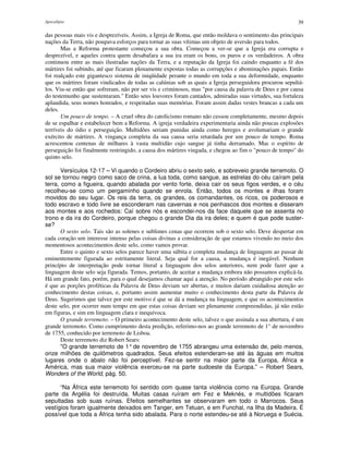 Apocalipse 39
das pessoas mais vis e desprezíveis. Assim, a Igreja de Roma, que então moldava o sentimento das principais
nações da Terra, não poupava esforços para tornar as suas vítimas um objeto de aversão para todos.
Mas a Reforma protestante começou a sua obra. Começou a ver-se que a Igreja era corrupta e
desprezível, e aqueles contra quem desabafara a sua ira eram os bons, os puros e os verdadeiros. A obra
continuou entre as mais ilustradas nações da Terra, e a reputação da Igreja foi caindo enquanto a fé dos
mártires foi subindo, até que ficaram plenamente expostas todas as corrupções e abominações papais. Então
foi realçado este gigantesco sistema de iniqüidade perante o mundo em toda a sua deformidade, enquanto
que os mártires foram vindicados de todas as calúnias sob as quais a Igreja perseguidora procurou sepultá-
los. Viu-se então que sofreram, não por ser vis e criminosos, mas "por causa da palavra de Deus e por causa
do testemunho que sustentaram." Então seus louvores foram cantados, admiradas suas virtudes, sua fortaleza
aplaudida, seus nomes honrados, e respeitadas suas memórias. Foram assim dadas vestes brancas a cada um
deles.
Um pouco de tempo. – A cruel obra do catolicismo romano não cessou completamente, mesmo depois
de se espalhar e estabelecer bem a Reforma. A igreja verdadeira experimentaria ainda não poucas explosões
terríveis do ódio e perseguição. Multidões seriam punidas ainda como hereges e avolumariam o grande
exército de mártires. A vingança completa da sua causa seria retardada por um pouco de tempo. Roma
acrescentou centenas de milhares à vasta multidão cujo sangue já tinha derramado. Mas o espírito de
perseguição foi finalmente restringido, a causa dos mártires vingada, e chegou ao fim o "pouco de tempo" do
quinto selo.
Versículos 12-17 – Vi quando o Cordeiro abriu o sexto selo, e sobreveio grande terremoto. O
sol se tornou negro como saco de crina, a lua toda, como sangue, as estrelas do céu caíram pela
terra, como a figueira, quando abalada por vento forte, deixa cair os seus figos verdes, e o céu
recolheu-se como um pergaminho quando se enrola. Então, todos os montes e ilhas foram
movidos do seu lugar. Os reis da terra, os grandes, os comandantes, os ricos, os poderosos e
todo escravo e todo livre se esconderam nas cavernas e nos penhascos dos montes e disseram
aos montes e aos rochedos: Caí sobre nós e escondei-nos da face daquele que se assenta no
trono e da ira do Cordeiro, porque chegou o grande Dia da ira deles; e quem é que pode suster-
se?
O sexto selo. Tais são as solenes e sublimes cenas que ocorrem sob o sexto selo. Deve despertar em
cada coração um interesse intenso pelas coisas divinas a consideração de que estamos vivendo no meio dos
momentosos acontecimentos deste selo, como vamos provar.
Entre o quinto e sexto selos parece haver uma súbita e completa mudança de linguagem ao passar de
eminentemente figurada ao estritamente literal. Seja qual for a causa, a mudança é inegável. Nenhum
princípio de interpretação pode tornar literal a linguagem dos selos anteriores, nem pode fazer que a
linguagem deste selo seja figurada. Temos, portanto, de aceitar a mudança embora não possamos explicá-la.
Há um grande fato, porém, para o qual desejamos chamar aqui a atenção. No período abrangido por este selo
é que as porções proféticas da Palavra de Deus deviam ser abertas, e muitos dariam cuidadosa atenção ao
conhecimento destas coisas, e, portanto assim aumentar muito o conhecimento desta parte da Palavra de
Deus. Sugerimos que talvez por este motivo é que se dá a mudança na linguagem, e que os acontecimentos
deste selo, por ocorrer num tempo em que estas coisas deviam ser plenamente compreendidas, já não estão
em figuras, e sim em linguagem clara e inequívoca.
O grande terremoto. – O primeiro acontecimento deste selo, talvez o que assinala a sua abertura, é um
grande terremoto. Como cumprimento desta predição, referimo-nos ao grande terremoto de 1° de novembro
de 1755, conhecido por terremoto de Lisboa.
Deste terremoto diz Robert Sears:
"O grande terremoto de 1°de novembro de 1755 abrangeu uma extensão de, pelo menos,
onze milhões de quilômetros quadrados. Seus efeitos estenderam-se até às águas em muitos
lugares onde o abalo não foi perceptível. Fez-se sentir na maior parte da Europa, África e
América, mas sua maior violência exerceu-se na parte sudoeste da Europa.” – Robert Sears,
Wonders of the World, pág. 50.
“Na África este terremoto foi sentido com quase tanta violência como na Europa. Grande
parte da Argélia foi destruída. Muitas casas ruíram em Fez e Meknés, e multidões ficaram
sepultadas sob suas ruínas. Efeitos semelhantes se observaram em todo o Marrocos. Seus
vestígios foram igualmente deixados em Tanger, em Tetuan, e em Funchal, na Ilha da Madeira. É
possível que toda a África tenha sido abalada. Para o norte estendeu-se até à Noruega e Suécia.
 