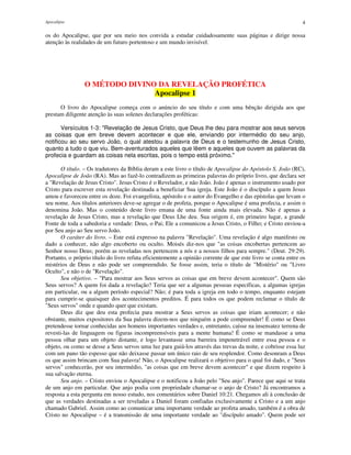 Apocalipse 4
os do Apocalipse, que por seu meio nos convida a estudar cuidadosamente suas páginas e dirige nossa
atenção às realidades de um futuro portentoso e um mundo invisível.
O MÉTODO DIVINO DA REVELAÇÃO PROFÉTICA
Apocalipse 1
O livro do Apocalipse começa com o anúncio do seu título e com uma bênção dirigida aos que
prestam diligente atenção às suas solenes declarações proféticas:
Versículos 1-3: "Revelação de Jesus Cristo, que Deus lhe deu para mostrar aos seus servos
as coisas que em breve devem acontecer e que ele, enviando por intermédio do seu anjo,
notificou ao seu servo João, o qual atestou a palavra de Deus e o testemunho de Jesus Cristo,
quanto a tudo o que viu. Bem-aventurados aqueles que lêem e aqueles que ouvem as palavras da
profecia e guardam as coisas nela escritas, pois o tempo está próximo."
O título. – Os tradutores da Bíblia deram a este livro o título de Apocalipse do Apóstolo S. João (RC),
Apocalipse de João (RA). Mas ao fazê-lo contradizem as primeiras palavras do próprio livro, que declara ser
a "Revelação de Jesus Cristo". Jesus Cristo é o Revelador, e não João. João é apenas o instrumento usado por
Cristo para escrever esta revelação destinada a beneficiar Sua igreja. Este João é o discípulo a quem Jesus
amou e favoreceu entre os doze. Foi evangelista, apóstolo e o autor do Evangelho e das epístolas que levam o
seu nome. Aos títulos anteriores deve-se agregar o de profeta, porque o Apocalipse é uma profecia, e assim o
denomina João. Mas o conteúdo deste livro emana de uma fonte ainda mais elevada. Não é apenas a
revelação de Jesus Cristo, mas a revelação que Deus Lhe deu. Sua origem é, em primeiro lugar, a grande
Fonte de toda a sabedoria e verdade: Deus, o Pai; Ele a comunicou a Jesus Cristo, o Filho; e Cristo enviou-a
por Seu anjo ao Seu servo João.
O caráter do livro. – Este está expresso na palavra "Revelação". Uma revelação é algo manifesto ou
dado a conhecer, não algo encoberto ou oculto. Moisés diz-nos que "as coisas encobertas pertencem ao
Senhor nosso Deus; porém as reveladas nos pertencem a nós e a nossos filhos para sempre." (Deut. 29:29).
Portanto, o próprio título do livro refuta eficientemente a opinião corrente de que este livro se conta entre os
mistérios de Deus e não pode ser compreendido. Se fosse assim, teria o título de "Mistério" ou "Livro
Oculto", e não o de "Revelação".
Seu objetivo. – "Para mostrar aos Seus servos as coisas que em breve devem acontecer". Quem são
Seus servos? A quem foi dada a revelação? Teria que ser a algumas pessoas específicas, a algumas igrejas
em particular, ou a algum período especial? Não; é para toda a igreja em todo o tempo, enquanto estejam
para cumprir-se quaisquer dos acontecimentos preditos. É para todos os que podem reclamar o título de
"Seus servos" onde e quando quer que existam.
Deus diz que deu esta profecia para mostrar a Seus servos as coisas que iriam acontecer; e não
obstante, muitos expositores da Sua palavra dizem-nos que ninguém a pode compreender! É como se Deus
pretendesse tornar conhecidas aos homens importantes verdades e, entretanto, caísse na insensatez terrena de
revesti-las de linguagem ou figuras incompreensíveis para a mente humana! É como se mandasse a uma
pessoa olhar para um objeto distante, e logo levantasse uma barreira impenetrável entre essa pessoa e o
objeto, ou como se desse a Seus servos uma luz para guiá-los através das trevas da noite, e cobrisse essa luz
com um pano tão espesso que não deixasse passar um único raio de seu resplendor. Como desonram a Deus
os que assim brincam com Sua palavra! Não, o Apocalipse realizará o objetivo para o qual foi dado, e "Seus
servos" conhecerão, por seu intermédio, "as coisas que em breve devem acontecer" e que dizem respeito à
sua salvação eterna.
Seu anjo. – Cristo enviou o Apocalipse e o notificou a João pelo "Seu anjo". Parece que aqui se trata
de um anjo em particular. Que anjo podia com propriedade chamar-se o anjo de Cristo? Já encontramos a
resposta a esta pergunta em nosso estudo, nos comentários sobre Daniel 10:21. Chegamos ali à conclusão de
que as verdades destinadas a ser reveladas a Daniel foram confiadas exclusivamente a Cristo e a um anjo
chamado Gabriel. Assim como ao comunicar uma importante verdade ao profeta amado, também é a obra de
Cristo no Apocalipse – é a transmissão de uma importante verdade ao "discípulo amado". Quem pode ser
 