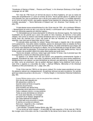 Apocalipse 41
“Vocabulary of Names of Noted ... Persons and Places”, in An American Dictionary of the English
Language, ed. de 1882.
"Em maio de 1780 houve um terrível dia escuro na Nova Inglaterra, em que os rostos de
todos eles empalideceram e o povo se encheu de terror. Houve grande pânico na aldeia em que
vivia Eduardo Lee, pois os pensavam que o dia do juízo estava às portas. E a multidão apinhava-
se em torno do santo homem, que passou aquelas horas lúgubres em ardentes preces a favor da
multidão assustada." – “Some Memorials of Edward Lee”, em American Tract Society, vol. 11,
pág. 376.
“A data destas trevas extraordinárias foi o dia 19 de maio de 1780 – diz o professor Williams.
– Apresentaram-se entre as dez e as onze da manhã, e continuaram até a meia-noite seguinte,
mas com diferentes aspectos em distintos lugares....
“ A intensidade que as trevas alcançaram foi diferente nos diversos lugares. Na maioria das
localidades era tão grande que o povo não podia ler letra impressa, de terminar a hora pelos
relógios, nem comer ou realizar suas tarefas domésticas sem a luz de velas. Em alguns lugares as
trevas eram tão intensas que o povo não podia ler letra de imprensa ao ar livre por horas
seguidas, mas creio que em geral este não foi o caso.
“A extensão desta escuridão foi notável. Nossa informação a respeito não é tão completa
como gostaríamos, mas pelos relatos recebidos, parece ter alcançado todos os estados da Nova
Inglaterra. Foi vista do leste até Falmouth (Portland, Maine). Ao oeste entendemos que chegou até
os confins mais distantes de Connecticut e Albany. Ao sul foi observada ao longo de toda a costa,
a ao norte até onde há população. É provável que se estendeu mais além destes termos, mas os
limites exatos não se podem determinar pelas observações que pude reunir.
“Acerca da duração, continuou nesse lugar pelo menos 14 horas; mas é provável que não
foi exatamente a mesma em diferentes partes do país.
“O aspecto e os efeitos foram tais que davam uma perspectiva extremamente lúgubre e
apagada. Acenderam-se velas nas casas; os pássaros, tendo feito ouvir seus cantos vespertinos,
desapareceram e se calaram; as aves domésticas se retiraram aos galinheiros; os galos cantaram
ao redor, como ao amanhecer; não se podiam distinguir objetos numa distância muito curta; e
tudo tinha o aspecto e a escuridão da noite.” – Samuel Williams, Memoiries of the American
Academy of Arts and Sciences, vol. 1, págs. 234, 235.
“O dia 19 de maio de 1780 foi um dia escuro notável. Em muitas casas acenderam-se luzes.
Os pássaros calaram-se e desapareceram. As galinhas retiraram-se para os poleiros. Era opinião
geral que estava às portas o dia do juízo.” – Timothy Dwight, in Connecticut Historical Collections,
pág. 403.
O poeta Whittier pintou assim a cena em uma poesia bem conhecida:
Num dia de maio daquele ano
Mil setecentos e oitenta, foi
Quando sobre as flores e louçania
Natureza da primavera,
Qual mortalha caiu densa treva
E estendeu terror pela terra e firmamento.
Calou o pássaro canoro, e a seus poleiros
Todas as aves domésticas se retiraram;
Em suas asas felpudas, os morcegos
Lançaram-se ao espaço; apagaram-se
Os ruídos habituais do trabalho;
Por todo lado ouviu-se pranto e oração,
E atentos os ouvidos se voltaram,
Para ouvir, rasgando o céu, o estrépito
Da trombeta do juízo final.
– John Whittier, Complete Poetical Works, pág. 260.
“A Lua tornou-se como sangue. – A escuridão da noite seguinte a 19 de maio de 1780 foi
tão invulgar como tinha sido a do dia. A escuridão foi tão densa como talvez não se tenha ainda
 