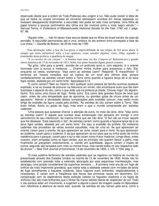 Apocalipse 42
observado desde que a ordem do Todo-Poderoso deu origem à luz. Não pude resistir à idéia de
que se todos os corpos luminosos do Universo estivessem envoltos em trevas espessas ou
tivessem desaparecido totalmente, a escuridão não podia ter sido mais completa. Uma folha de
papel branco a poucos centímetros dos olhos era tão invisível como o mais negro veludo." –
Samuel Tenny, in Collections of Massachusetts Historical Society for the Year 1792, vol. I, págs.
97, 98.
“Aquela noite . . . não foi talvez mais escura desde que os filhos de Israel saíram da casa da
servidão. A escuridão permaneceu até a uma, embora no dia anterior tinha começado a fase da
Lua cheia.” – Gazette de Boston, de 29 de maio de 1780.
Esta declaração sobre a fase da Lua prova a impossibilidade de um eclipse do Sol nessa altura. E
sempre que nesta memorável noite a Lua apareceu, como sucedeu algumas vezes, tinha, segundo o
testemunho desta profecia, a aparência de sangue.
“E as estrelas do céu caíram.” – A história mais uma vez diz: Cumpriu-se! Referimo-nos à grande
chuva meteórica de 13 de novembro de 1833. Sobre este ponto bastarão alguns poucos extratos.
"Ao grito, ‘olhe para a janela’, acordei de um profundo sono e, com espanto, vi o oriente
iluminado com a aurora e meteoros. ... Chamei minha mulher para presenciar o fato. Ela,
enquanto se vestia, exclamava: ‘Veja como as estrelas caem!’ Respondi: ‘É maravilhoso!’ E
sentimos em nossos corações que se tratava de um sinal dos últimos dias, porque
verdadeiramente ‘as estrelas caíram sobre a Terra como quando a figueira lança de si os seus
figos verdes, abalada por um vento forte.’ Apocalipse 6:13.
“E como caíram? Nem eu mesmo nem qualquer outra pessoa da família ouvimos qualquer
explosão; e se eu tivesse de procurar na Natureza um símile, não encontraria outro que tão bem
ilustrasse o aspecto do céu, como o que João usa na profecia já citada. ‘Choveu fogo!’ diz alguém.
Outro: ‘Era como uma chuva de fogo.’ Ainda outro: ‘Era como dois grandes flocos de neve que
caem, antes de uma tempestade que se aproxima, ou grandes gotas de chuva antes de um
aguaceiro.’ Admito a idoneidade destas comparações pela exatidão comum; mas estão muito
longe da exatidão da figura usada pelo profeta: ‘As estrelas do céu caíram sobre a Terra.’ Não
eram folhas, flocos ou gotas de fogo, mas eram o que o mundo compreende por ‘estrelas
cadentes’.
“Uma pessoa que quisesse chamar a atenção da outra, no meio da cena, diria: 'Veja como
as estrelas caem!'E aquele que ouvisse essa exclamação não pensaria em corrigir o erro
astronômico do seu interlocutor, da mesma forma que ele não diria: ‘O Sol não se move’ àquele
que lhe dissesse: ‘Está nascendo o Sol’. As estrelas caíram ‘como quando a figueira lança de si os
seus figos verdes, abalada por um vento forte.’ Eis aqui a exatidão do profeta. Os meteoros
cadentes não procediam de várias árvores sacudidas, mas de uma só. As que apareciam ao
oriente, caíam para o oriente. As que apareciam ao norte, caíam para o norte. As que apareciam
ao ocidente, caíam para o ocidente. E as que apareciam ao sul (pois que eu tinha saído da minha
residência para o parque), caíam para o sul e não caíam como frutos maduros. Longe disso, antes
voavam, eram arrojadas como os figos verdes, que ao princípio não querem deixar o galho, mas
finalmente se precipitam violentamente, e, caindo em quantidade, alguns cortam o trajeto de
outros, segundo são lançados com mais ou menos força, mas caindo todos no seu respectivo lado
da árvore." – New York Journal of Commerce, 14 de novembro de 1833, v. VIII, n°534, pág. 2.
“O mais sublime fenômeno de estrelas cadentes que se registrou na história do mundo foi
presenciado através dos Estados Unidos na manhã de 13 de novembro de 1833. Ainda não foi
estabelecido com precisão toda a extensão abrangida por esta espantosa manifestação, mas
abrangeu uma porção considerável da superfície terrestre. ... À primeira vista era de um fogo de
artifício da mais imponente grandeza, que cobria toda a abóbada celeste com miríades de bolas
de fogo semelhantes a foguetes voadores. Seus fulgores eram brilhantes, resplandecentes e
incessantes. E caíam com a freqüência dos flocos das primeiras neves em dezembro. Em
comparação com os esplendores desta exibição celeste os foguetes voadores e os fogos de
artifícios não são mais brilhantes que o tilintar da menor estrela diante do resplendor do sol. Todo
o céu parecia estar em movimento, e sugeriam a alguns o pavor da imagem usada no Apocalipse
com referência à abertura do sexto selo, quando ‘as estrelas do céu caíram pela terra, como a
 