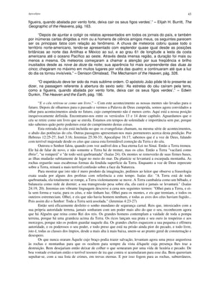 Apocalipse 43
figueira, quando abalada por vento forte, deixa cair os seus figos verdes’.” – Elijah H. Burritt, The
Geographic of the Heavens, pág. 163.
“Depois de ajuntar e coligir os relatos apresentados em todos os jornais do país, e também
por inúmeras cartas dirigidas a mim ou a homens de ciência amigos meus, os seguintes parecem
ser os principais fatos com relação ao fenômeno. A chuva de meteoros cobriu quase todo o
território norte-americano, tendo-se apresentado com esplendor quase igual desde as posições
britânicas ao norte das Antilhas e México ao sul, e ao grau 61 de longitude a lesta da costa
americana até o oceano Pacífico ao oeste. Através desta imensa região, a duração foi mais ou
menos a mesma. Os meteoros começaram a chamar a atenção por sua freqüência e brilho
inusitados desde as nove às doze da noite; sua aparência foi mais surpreendente das duas às
cinco; chegaram no máximo em muitos lugares por volta das quatro; e continuaram até que a luz
do dia os tornou invisíveis.” – Denison Olmstead, The Mechanism of the Heaven, pág. 328.
“O espetáculo deve ter sido da mais sublime ordem. O apóstolo João pôde tê-lo presente ao
dizer, na passagem referente à abertura do sexto selo: ‘As estrelas do céu caíram pela terra,
como a figueira, quando abalada por vento forte, deixa cair os seus figos verdes’.” – Edwin
Dunkin, The Heaven and the Earth, pág. 186.
“E o céu retirou-se como um livro.” – Com este acontecimento as nossas mentes são levadas para o
futuro. Depois de olharmos para o passado e vermos a Palavra de Deus cumprida, somos agora convidados a
olhar para acontecimentos ainda no futuro, cujo cumprimento não é menos certo. Aqui está a nossa posição
inequivocamente definida. Encontramo-nos entre os versículos 13 e 14 deste capítulo. Aguardamos que o
céu se retire como um livro que se enrola. Estamos em tempos de solenidade e importância sem par, porque
não sabemos quão perto podemos estar do cumprimento destas coisas.
Esta retirada do céu está incluída no que os evangelistas chamam, na mesma série de acontecimentos,
o abalo das potências do céu. Outras passagens apresentam-nos mais pormenores acerca desta predição. Por
Hebreus 12:25-27; Joel 3:16; Jeremias 25:30-33; Apocalipse 16:17, sabemos que é a voz de Deus, falando
com terrível majestade desde os céus que causa esta formidável comoção da Terra e do céu.
Outrora o Senhor falou, quando com voz audível deu a Sua eterna Lei no Sinai. Então a Terra tremeu.
Ele há de falar de novo, e não somente a Terra há de tremer, mas os céus. Então a Terra "vacilará como
ébrio", "se romperá" e "de todo será quebrantada" (Isaías 24). Os montes se removerão de suas firmes bases,
as ilhas mudarão subitamente de lugar no meio do mar. Da planície se levantará a escarpada montanha. As
rochas erguerão suas escabrosas formas da fendida superfície da Terra. Enquanto a voz de Deus repercute
sobre a Terra, reinará a mais terrível confusão sobre a face da Natureza.
Para mostrar que isto não é mero produto da imaginação, pedimos ao leitor que observe a fraseologia
exata usada por alguns dos profetas com referência a este tempo. Isaías diz: "A Terra está de todo
quebrantada, ela totalmente se rompe, a Terra violentamente se move. A Terra cambaleia como um bêbado, e
balanceia como rede de dormir; a sua transgressão pesa sobre ela, ela cairá e jamais se levantará." (Isaías
24:19, 20). Jeremias em vibrante linguagem descreve a cena nos seguintes termos: "Olhei para a Terra, e ei-
la sem forma e vazia; para os céus, e não tinham luz. Olhei para os montes, e eis que tremiam, e todos os
outeiros estremeciam. Olhei, e eis que não havia homem nenhum, e todas as aves dos céus haviam fugido...
Pois assim diz o Senhor: Toda a Terra será assolada." (Jeremias 4:23-27)
Então será eficazmente desfeito o sonho mundano de segurança carnal. Reis que, intoxicados com a
sua própria autoridade terrena, jamais sonharam com um poder mais alto do que o seu, reconhecem agora
que há Alguém que reina como Rei dos reis. Os grandes homens contemplam a vaidade de toda a pompa
terrena, porque há uma grandeza acima da Terra. Os ricos lançam sua prata e seu ouro às toupeiras e aos
morcegos, porque não os podem guardar naquele dia. Os grandes chefes esquecem a sua pequena e efêmera
autoridade, e os poderosos o seu poder, e todo preso que está na prisão ainda pior do pecado, e todo livre,
isto é, todas as classes dos ímpios, desde a mais alta à mais baixa, unem-se ao pranto geral de consternação e
desespero.
Os que nunca oraram Àquele cujo braço podia trazer salvação, levantam agora uma prece angustiosa
às rochas e montanhas para que os ocultem para sempre da vista dAquele cuja presença lhes traz a
destruição. Bem desejariam então deixar de colher o que semearam por uma vida de luxúria e pecado. De
boa vontade evitariam então o terrível tesouro de ira que contra si acumularam para esse dia. Bem quereriam
sepultar-se, com a sua lista de crimes, em trevas eternas. E por isso fogem para as rochas, subterrâneos,
 