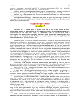 Apocalipse 44
cavernas e fendas, que a quebrantada superfície da Terra então apresenta diante deles. Mas é demasiado
tarde. Não podem esconder a sua culpa, nem fugir à retardada vingança.
O dia que pensaram nunca chegaria apanhou-os por fim numa armadilha. A linguagem involuntária
dos seus angustiados corações será: "É vindo o grande dia da Sua ira; e quem poderá subsistir?"
Antes que você seja surpreendido pelas terríveis cenas desse tempo, pedimos, leitor, que preste a mais
séria e sincera atenção a este assunto.
Muitos mostram hoje desprezar a oração, mas num tempo ou noutro todos hão de orar. Os que não
oram agora a Deus em penitência, hão de orar então às rochas e montanhas, em desespero. Essa será a maior
reunião de oração jamais realizada.
O SELO DO DEUS VIVO
Apocalipse 7
Versículos 1-3 – Depois disto, vi quatro anjos em pé nos quatro cantos da terra,
conservando seguros os quatro ventos da terra, para que nenhum vento soprasse sobre a terra,
nem sobre o mar, nem sobre árvore alguma. Vi outro anjo que subia do nascente do sol, tendo o
selo do Deus vivo, e clamou em grande voz aos quatro anjos, aqueles aos quais fora dado fazer
dano à terra e ao mar, dizendo: Não danifiqueis nem a terra, nem o mar, nem as árvores, até
selarmos na fronte os servos do nosso Deus.
O tempo em que se há de realizar a obra aqui introduzida fica estabelecida de um modo inequívoco. O
capítulo sexto termina com os acontecimentos do sexto selo, e o sétimo selo não é mencionado senão no
começo do capítulo 8. Todo o capítulo 7 é introduzido como entre parênteses. Por que se introduz aqui este
ponto? Evidentemente com o propósito de apresentar detalhes adicionais acerca do sexto selo. A expressão
"depois disto" não significa depois do cumprimento de todos os acontecimentos anteriormente descritos, mas
depois de o profeta ter sido levado em visão ao fim do sexto selo. Para não interromper a ordem consecutiva
dos acontecimentos apresentados no capítulo 6 sua mente é levada para o que é mencionado no capítulo 7,
constituído por mais pormenores em relação com esse selo. Perguntamos: Entre que acontecimentos naquele
selo se realizará esta obra? Deve ocorrer antes de o céu se retirar como um livro que se enrola, porque depois
disso já não há lugar para semelhante obra. E deve ocorrer logo a seguir aos sinais no Sol, na Lua e nas
estrelas, porque estes sinais apareceram e esta obra de selamento ainda não se cumpriu. Ocorre, portanto,
entre os versículos 13 e 14 de Apocalipse 6. Como já demonstramos, este é justamente o tempo em que nos
encontramos. Por isso, a primeira parte de Apocalipse 7 refere-se a uma obra cuja realização pode
considerar-se para o tempo presente.
Quatro anjos. – Os anjos são agentes que sempre intervêm nos assuntos da Terra. Por que não
poderíamos admitir que se trata de quatro seres celestes, a cujas mãos Deus tenha confiado a obra de reter os
ventos enquanto Deus não quer que não soprem, e soltá-los quando for o tempo de danificar a Terra?
Quatro cantos da Terra. – Esta expressão significa os quatro pontos cardeais e indica que estes anjos,
em sua esfera, têm a seu cargo toda a Terra.
Os quatro ventos. – Ventos, na Bíblia, simbolizam comoções políticas, contendas e guerras (Dan. 7:2;
Jer. 25:32). Os quatro ventos, retidos por quatro anjos que estão nos quatro ângulos da Terra, devem
representar todos os elementos de contenda e comoção que existem no mundo. Quando forem todos soltos e
soprarem juntos constituirão a grande tormenta anunciada na profecia de Jeremias.
O anjo que subia da banda do Sol nascente – Apresenta-se aqui outro anjo literal, com o encargo de
outra obra específica. A expressão que nossa versão traduz literalmente: “do nascente do sol”, refere-se
evidentemente mais ao modo do que ao local. Assim como o Sol vai subindo a princípio com raios oblíquos
e relativamente fracos, e vai aumentando de força até que brilham em todo o seu meridiano poder e
esplendor, assim também a obra deste anjo começa em fraqueza, avança com sempre crescente influência e
termina em força e poder.
O selo do Deus vivo. – Este é o distintivo característico do anjo que sobe: traz consigo o selo do Deus
vivo. Por este fato e pela cronologia da sua obra havemos de determinar, se possível, que movimento é
simbolizado pela sua missão. A natureza da sua obra é evidentemente indicada pelo fato de ele ter o selo do
Deus vivo. Para nos certificarmos de que obra se trata, temos de investigar em que consiste este selo do Deus
vivo.
O selo é definido como um instrumento de selar; o que é "usado por indivíduos, corporações e estados,
para fazer impressões em cera, sobre documentos escritos como uma evidência da sua autenticidade." A
 