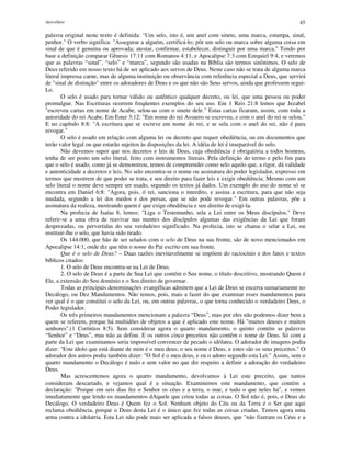 Apocalipse 45
palavra original neste texto é definida: "Um selo, isto é, um anel com sinete, uma marca, estampa, sinal,
penhor." O verbo significa: "Assegurar a alguém, certificá-lo; pôr um selo ou marca sobre alguma coisa em
sinal de que é genuína ou aprovada; atestar, confirmar, estabelecer, distinguir por uma marca." Tendo por
base a definição comparar Gênesis 17:11 com Romanos 4:11, e Apocalipse 7:3 com Ezequiel 9:4, e veremos
que as palavras “sinal”, “selo” e “marca”, segundo são usadas na Bíblia são termos sinônimos. O selo de
Deus referido em nosso texto há de ser aplicado aos servos de Deus. Neste caso não se trata de alguma marca
literal impressa carne, mas de alguma instituição ou observância com referência especial a Deus, que servirá
de "sinal de distinção" entre os adoradores de Deus e os que não são Seus servos, ainda que professem segui-
Lo.
O selo é usado para tornar válido ou autêntico qualquer decreto, ou lei, que uma pessoa ou poder
promulgue. Nas Escrituras ocorrem freqüentes exemplos do seu uso. Em 1 Reis 21:8 lemos que Jezabel
"escreveu cartas em nome de Acabe, selou-as com o sinete dele." Estas cartas ficaram, assim, com toda a
autoridade do rei Acabe. Em Ester 3:12: "Em nome do rei Assuero se escreveu, e com o anel do rei se selou."
E no capítulo 8:8: "A escritura que se escreve em nome do rei, e se sela com o anel do rei, não é para
revogar."
O selo é usado em relação com alguma lei ou decreto que requer obediência, ou em documentos que
terão valor legal ou que estarão sujeitos às disposições da lei. A idéia de lei é inseparável do selo.
Não devemos supor que nos decretos e leis de Deus, cuja obediência é obrigatória a todos homens,
tenha de ser posto um selo literal, feito com instrumentos literais. Pela definição do termo e pelo fim para
que o selo é usado, como já se demonstrou, temos de compreender como selo aquilo que, a rigor, dá validade
e autenticidade a decretos e leis. No selo encontra-se o nome ou assinatura do poder legislador, expresso em
termos que mostrem de que poder se trata, e seu direito para fazer leis e exigir obediência. Mesmo com um
selo literal o nome deve sempre ser usado, segundo os textos já dados. Um exemplo do uso do nome só se
encontra em Daniel 6:8: "Agora, pois, ó rei, sanciona o interdito, e assina a escritura, para que não seja
mudada, segundo a lei dos medos e dos persas, que se não pode revogar." Em outras palavras, põe a
assinatura da realeza, mostrando quem é que exige obediência e seu direito de exigi-la.
Na profecia de Isaías 8, lemos: "Liga o Testemunho, sela a Lei entre os Meus discípulos." Deve
referir-se a uma obra de reavivar nas mentes dos discípulos algumas das exigências da Lei que foram
desprezadas, ou pervertidas do seu verdadeiro significado. Na profecia, isto se chama o selar a Lei, ou
restituir-lhe o selo, que havia sido tirado.
Os 144.000, que hão de ser selados com o selo de Deus na sua fronte, são de novo mencionados em
Apocalipse 14:1, onde diz que têm o nome do Pai escrito em sua fronte.
Que é o selo de Deus? – Duas razões inevitavelmente se impõem do raciocínio e dos fatos e textos
bíblicos citados:
1. O selo de Deus encontra-se na Lei de Deus.
2. O selo de Deus é a parte de Sua Lei que contém o Seu nome, o título descritivo, mostrando Quem é
Ele, a extensão do Seu domínio e o Seu direito de governar.
Todas as principais denominações evangélicas admitem que a Lei de Deus se encerra sumariamente no
Decálogo, ou Dez Mandamentos. Não temos, pois, mais a fazer do que examinar esses mandamentos para
ver qual é o que constitui o selo da Lei, ou, em outras palavras, o que torna conhecido o verdadeiro Deus, o
Poder legislador.
Os três primeiros mandamentos mencionam a palavra “Deus”, mas por eles não podemos dizer bem a
quem se referem, porque há multidões de objetos a que é aplicado este nome. Há "muitos deuses e muitos
senhores".(1 Coríntios 8:5). Sem considerar agora o quarto mandamento, o quinto contém as palavras
“Senhor” e “Deus”, mas não as define. E os outros cinco preceitos não contêm o nome de Deus. Só com a
parte da Lei que examinamos seria impossível convencer de pecado o idólatra. O adorador de imagens podia
dizer: "Este ídolo que está diante de mim é o meu deus; o seu nome é Deus, e estes são os seus preceitos." O
adorador dos astros podia também dizer: "O Sol é o meu deus, e eu o adoro segundo esta Lei." Assim, sem o
quarto mandamento o Decálogo é nulo e sem valor no que diz respeito a definir a adoração do verdadeiro
Deus.
Mas acrescentemos agora o quarto mandamento, devolvamos à Lei este preceito, que tantos
consideram descartado, e vejamos qual é a situação. Examinemos este mandamento, que contém a
declaração: "Porque em seis dias fez o Senhor os céus e a terra, o mar, e tudo o que neles há", e vemos
imediatamente que lendo os mandamentos dAquele que criou todas as coisas. O Sol não é, pois, o Deus do
Decálogo. O verdadeiro Deus é Quem fez o Sol. Nenhum objeto do Céu ou da Terra é o Ser que aqui
reclama obediência, porque o Deus desta Lei é o único que fez todas as coisas criadas. Temos agora uma
arma contra a idolatria. Esta Lei não pode mais ser aplicada a falsos deuses, que "não fizeram os Céus e a
 