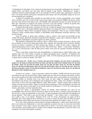Apocalipse 48
o Armagedom do Apocalipse. Com o passar do tempo parecia que esta grande conflagração iria consumir o
mundo inteiro, sem deixar raiz nem ramo. Mas de repente o anjo clamou: “Detenham-se!”, porque o
selamento não havia ainda terminado. Em 11 de novembro de 1918 os quatro anjos reprimiram os ventos de
luta, e um mundo enfermo pela guerra, enlouquecido pelos quatro anos de mortandade, alegrou-se de novo
em uma aparente paz e segurança.
A trégua foi aclamada como princípio de uma idade de ouro e de paz, prosperidade e boa vontade
entre os homens, pois não se tinha travado a guerra para acabar com as guerras? Milhões de pessoas creram
que nunca mais haveria outra guerra, que a humanidade tinha aprendido sua lição. Por acaso não devia ser
Deus que, intervindo nos negócios das nações, trouxesse a paz para facilitar o término da grande obra,
segundo as palavras do anjo: “Até selarmos na fronte os servos do nosso Deus”?
O período decorrido desde o armistício de 1918 até o estalar da Segunda Guerra Mundial ficou longe
de ser pacífico, pois o Almanaque Mundial apresenta durante esse tempo pelo menos 17 conflitos, afetando
quatro continentes. Muitos destes ameaçaram alcançar sérias proporções. Toda vez que o mundo afligido
começava a temer a difusão destes conflitos, as dificuldades eram subitamente resolvidas. Interveio o anjo
em favor da paz?
Logo, de repente, os quatro anjos voltaram a soltar os ventos e estes foram em torvelinho em um
conflito devastador, global que chamamos Segunda Guerra Mundial, e quase todo o mundo foi afetado. Por
sua magnitude e depredações, esta guerra superou em muito a primeira.
Não podemos compreender nem explicar o fluxo e refluxo destas correntes de guerra e de paz senão
pela revelação de Jesus Cristo dada pelo profeta João, segundo está registrada nestes versículos. Quando
convém aos planos e propósitos de Deus permitir que soprem os ventos de luta, então a natureza não
regenerada pela graça, uma vez solta, opera sem freio. Mas ao Ele dizer: “Basta!”, o anjo clama: “Detenham-
se!”, e cessa a luta para que a obra de Deus possa avançar. Será assim até a grande conclusão do plano da
salvação.
Você se sente aflito, amado leitor, pela intranqüilidade e a confusão entre as nações? Quer saber o que
significa tudo isso? Você achará a resposta no quadro apresentado nestes versículos: “O Altíssimo tem
domínio sobre o reino dos homens e o dá a quem quer.” (Dan. 4:32) No momento que decidir, Ele fará cessar
a “guerra até aos confins do mundo” (Sal. 46:9).
Versículos 4-8 – Então, ouvi o número dos que foram selados, que era cento e quarenta e
quatro mil, de todas as tribos dos filhos de Israel: da tribo de Judá foram selados doze mil; da tribo
de Rúben, doze mil; da tribo de Gade, doze mil; da tribo de Aser, doze mil; da tribo de Naftali,
doze mil; da tribo de Manassés, doze mil; da tribo de Simeão, doze mil; da tribo de Levi, doze mil;
da tribo de Issacar, doze mil; da tribo de Zebulom, doze mil; da tribo de José, doze mil; da tribo de
Benjamim foram selados doze mil.
O número dos selados. – Aqui se apresenta o número dos selados: 144.000. Pelo fato de que há doze
mil selados de cada uma das doze tribos, alguns supõem que esta obra já foi realizada, pelo menos no início
da era cristã, quando essas tribos existiam literalmente. Não vêem como se possa aplicar ao nosso tempo, em
que todo vestígio de distinção entre essas tribos desde há tanto tempo foi apagado completamente.
Convidamos essas pessoas a ler a linguagem clara da Epístola de Tiago: "Tiago, servo de Deus e do Senhor
Jesus Cristo, às doze tribos que andam dispersas, saúde. Meus irmãos." Aqueles a quem Tiago se dirige são
cristãos, pois que são seus irmãos. Alguns se converteram do paganismo e outros do judaísmo, mas todos são
incluídos nas doze tribos. Como pode ser isto? Paulo explica-o em Romanos 11:17-24. Na vívida figura do
enxerto, apresentada, a oliveira representa Israel.
Alguns dos ramos, os descendentes naturais de Abraão, foram quebrados por causa da sua
incredulidade acerca de Cristo. Pela fé em Cristo os ramos da oliveira brava, os gentios, foram enxertados na
boa oliveira, e assim são perpetuadas as doze tribos. E aqui encontramos uma explicação da linguagem do
mesmo apóstolo: "Nem todos os que são de Israel são israelitas" e "não é judeu o que o é exteriormente...
mas é judeu o que o é no interior." Romanos 9:6-8; 2:28, 29. Assim, encontramos nas portas da Nova
Jerusalém, que é uma cidade do Novo Testamento, ou cristã, os nomes das doze tribos dos filhos de Israel.
Nos fundamentos desta cidade estão inscritos os nomes dos doze apóstolos do Cordeiro. (Apoc. 21:12-14).
Se as doze tribos pertencem exclusivamente à primeira dispensação, a ordem mais natural teria sido
pôr os seus nomes nos fundamentos e os dos doze apóstolos nas portas; mas não, os nomes das doze tribos
estão nas portas. Como todas as hostes dos remidos hão de entrar e sair através destas portas, que levam
essas inscrições, assim também todos os remidos serão contados como pertencendo a estas doze tribos, sem
considerar se na Terra foram judeus ou gentios.
 