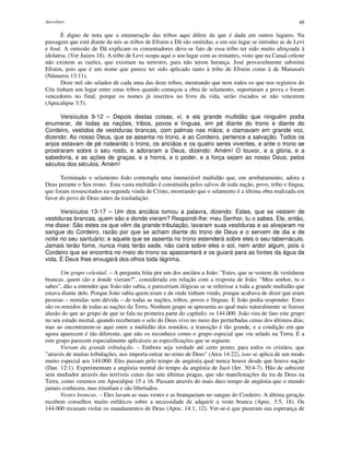 Apocalipse 49
É digno de nota que a enumeração das tribos aqui difere da que é dada em outros lugares. Na
passagem que está diante de nós as tribos de Efraim e Dã são omitidas, e em seu lugar se introduz as de Levi
e José. A omissão de Dã explicam os comentadores deve-se fato de essa tribo ter sido muito afeiçoada à
idolatria. (Ver Juízes 18). A tribo de Levi ocupa aqui o seu lugar com as restantes, visto que na Canaã celeste
não existem as razões, que existiam na terrestre, para não terem herança. José provavelmente substitui
Efraim, pois que é um nome que parece ter sido aplicado tanto à tribo de Efraim como à de Manassés
(Números 13:11).
Doze mil são selados de cada uma das doze tribos, mostrando que nem todos os que nos registros do
Céu tinham um lugar entre estas tribos quando começou a obra de selamento, suportaram a prova e foram
vencedores no final, porque os nomes já inscritos no livro da vida, serão riscados se não vencerem
(Apocalipse 3:5).
Versículos 9-12 – Depois destas coisas, vi, e eis grande multidão que ninguém podia
enumerar, de todas as nações, tribos, povos e línguas, em pé diante do trono e diante do
Cordeiro, vestidos de vestiduras brancas, com palmas nas mãos; e clamavam em grande voz,
dizendo: Ao nosso Deus, que se assenta no trono, e ao Cordeiro, pertence a salvação. Todos os
anjos estavam de pé rodeando o trono, os anciãos e os quatro seres viventes, e ante o trono se
prostraram sobre o seu rosto, e adoraram a Deus, dizendo: Amém! O louvor, e a glória, e a
sabedoria, e as ações de graças, e a honra, e o poder, e a força sejam ao nosso Deus, pelos
séculos dos séculos. Amém!
Terminado o selamento João contempla uma inumerável multidão que, em arrebatamento, adora a
Deus perante o Seu trono. Esta vasta multidão é constituída pelos salvos de toda nação, povo, tribo e língua,
que foram ressuscitados na segunda vinda de Cristo, mostrando que o selamento é a última obra realizada em
favor do povo de Deus antes da trasladação.
Versículos 13-17 – Um dos anciãos tomou a palavra, dizendo: Estes, que se vestem de
vestiduras brancas, quem são e donde vieram? Respondi-lhe: meu Senhor, tu o sabes. Ele, então,
me disse: São estes os que vêm da grande tribulação, lavaram suas vestiduras e as alvejaram no
sangue do Cordeiro, razão por que se acham diante do trono de Deus e o servem de dia e de
noite no seu santuário; e aquele que se assenta no trono estenderá sobre eles o seu tabernáculo.
Jamais terão fome, nunca mais terão sede, não cairá sobre eles o sol, nem ardor algum, pois o
Cordeiro que se encontra no meio do trono os apascentará e os guiará para as fontes da água da
vida. E Deus lhes enxugará dos olhos toda lágrima.
Um grupo celestial. – A pergunta feita por um dos anciãos a João: "Estes, que se vestem de vestiduras
brancas, quem são e donde vieram?", considerada em relação com a resposta de João: "Meu senhor, tu o
sabes", dão a entender que João não sabia, e pareceriam ilógicas se se referisse a toda a grande multidão que
estava diante dele. Porque João sabia quem eram e de onde tinham vindo, porque acabava de dizer que eram
pessoas – remidas sem dúvida – de todas as nações, tribos, povos e línguas. E João podia responder: Estes
são os remidos de todas as nações da Terra. Nenhum grupo se apresenta ao qual mais naturalmente se fizesse
alusão do que ao grupo de que se fala na primeira parte do capítulo: os 144.000. João vira de fato este grupo
no seu estado mortal, quando receberam o selo do Deus vivo no meio das perturbadas cenas dos últimos dias;
mas ao encontrarem-se aqui entre a multidão dos remidos, a transição é tão grande, e a condição em que
agora aparecem é tão diferente, que não os reconhece como o grupo especial que viu selado na Terra. E a
este grupo parecem especialmente aplicáveis as especificações que se seguem:
Vieram da grande tribulação. – Embora seja verdade até certo ponto, para todos os cristãos, que
"através de muitas tribulações, nos importa entrar no reino de Deus" (Atos 14:22), isso se aplica de um modo
muito especial aos 144.000. Eles passam pelo tempo de angústia qual nunca houve desde que houve nação
(Dan. 12:1). Experimentam a angústia mental do tempo da angústia de Jacó (Jer. 30:4-7). Hão de subsistir
sem mediador através das terríveis cenas das sete últimas pragas, que são manifestações da ira de Deus na
Terra, como veremos em Apocalipse 15 e 16. Passam através do mais duro tempo de angústia que o mundo
jamais conheceu, mas triunfam e são libertados.
Vestes brancas. – Eles lavam as suas vestes e as branqueiam no sangue do Cordeiro. A última geração
recebem conselhos muito enfáticos sobre a necessidade de adquirir a veste branca (Apoc. 3:5, 18). Os
144.000 recusam violar os mandamentos de Deus (Apoc. 14:1, 12). Ver-se-á que puseram sua esperança de
 