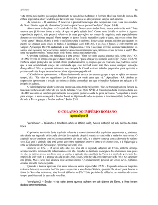 Apocalipse 50
vida eterna nos méritos do sangue derramado de seu divino Redentor, e fizeram dEle sua fonte de justiça. Há
ênfase especial ao dizer-se deles que lavaram suas roupas e as alvejaram no sangue do Cordeiro.
As primícias. – O versículo 15 descreve o posto de honra que eles ocupam no reino e sua proximidade
de Deus. Noutro lugar são chamados "primícias para Deus e para o Cordeiro" (Apoc. 14:4).
Nunca mais terão fome. – O versículo 16 diz: "Nunca mais terão fome, nunca mais terão sede." Isto
mostra que já tiveram fome e sede. A que se pode referir isto? Como sem dúvida se refere a alguma
experiência especial, não poderá referir-se às suas provações no tempo de angústia, mais especialmente
durante as sete últimas pragas? Nesse tempo os justos ficarão reduzidos a pão e água, mas estas coisas lhes
"serão certas" (Isaías 33:16), e terão o suficiente para o sustento. Todavia não poderá suceder que quando os
pastos se secarem com todos os frutos e vegetação (Joel 1:18-20), e os rios e fontes se converterem em
sangue (Apocalipse 16:4-9), reduzindo a sua relação com a Terra e as coisas terrenas ao mais baixo limite, os
santos que passarem por esse tempo serão levados transitoriamente aos extremos graus de fome e sede? Mas
uma vez ganho o reino, "nunca mais terão fome, nunca mais terão sede."
O profeta continua, em referência a este grupo: "Nem sol nem calma alguma cairá sobre eles." Os
144.000 vivem no tempo em que é dado poder ao Sol "para abrasar os homens com fogo" (Apoc. 16:8, 9).
Embora sejam protegidos do mortal efeito produzido sobre os ímpios que os rodeiam, não podemos supor
que a sua sensibilidade esteja tão embotada que esse terrível calor não lhes cause qualquer sensação
desagradável. Não, e quando entrarem nos campos da Canaã celeste estarão preparados para apreciar a
promessa divina de que nem sol nem calma alguma os prejudicará.
O Cordeiro os apascentará. – Outro testemunho acerca do mesmo grupo, e que se aplica ao mesmo
tempo, diz: "São eles os seguidores do Cordeiro por onde quer que vá." Apocalipse 14:4. Ambas as
expressões apresentam o estado de íntima e divina comunhão em que o bendito Redentor em relação a Si
próprio os admite.
O salmista parece aludir à mesma promessa, nesta bela passagem: "Eles se banqueteiam na fartura da
tua casa; tu lhes dás de beber do teu rio de delícias." (Sal. 36:8, NVI). A fraseologia desta promessa feita aos
144.000 encontra-se também parcialmente na seguinte profecia saída da pena de Isaías: "Aniquilará a morte
para sempre, e assim enxugará o Senhor Jeová as lágrimas de todos os rostos, e tirará o opróbrio do Seu povo
de toda a Terra; porque o Senhor o disse." Isaías 25:8.
O COLAPSO DO IMPÉRIO ROMANO
Apocalipse 8
Versículo 1 – Quando o Cordeiro abriu o sétimo selo, houve silêncio no céu cerca de meia
hora.
O primeiro versículo deste capítulo refere-se a acontecimentos dos capítulos precedentes e, portanto,
não devia ser separado deles pela divisão do capítulo. Aqui é reatada e concluída a série dos sete selos. O
capítulo sexto terminou com os acontecimentos do sexto selo, e o oitavo começa com a abertura do sétimo
selo. Daí que o capítulo sete está como que entre parênteses entre o sexto e o sétimo selos, e é lógico que a
obra de selamento de Apocalipse 7 pertence ao sexto selo.
Silêncio no Céu. – O sexto selo não nos leva até o segundo advento de Cristo, embora abranja
acontecimentos intimamente relacionados com ele. Introduz as terríveis comoções dos elementos, nas quais
os céus se retiram como um livro que se enrola, a agitação da superfície da Terra e a confissão por parte dos
ímpios de que vindo é o grande dia da ira de Deus. Estão, sem dúvida, em expectativa de ver o Rei aparecer
em glória. Mas o selo não alcança esse acontecimento. O aparecimento pessoal de Cristo deve, portanto,
ocorrer durante o selo seguinte.
Quando o Senhor aparecer virá com todos os santos anjos (Mat. 25:31). E quando todos os harpistas
celestes deixarem as cortes do Céu para virem com o seu divino Senhor, quando Ele descer para buscar o
fruto da Sua obra redentora, não haverá silêncio no Céu? Este período de silêncio, se considerado como
tempo profético será de cerca de sete dias.
Versículo 2 – Então, vi os sete anjos que se acham em pé diante de Deus, e lhes foram
dadas sete trombetas.
 