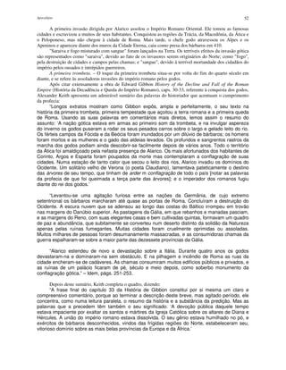 Apocalipse 52
A primeira invasão dirigida por Alarico assolou o Império Romano Oriental. Ele tomou as famosas
cidades e escravizou a muitos de seus habitantes. Conquistou as regiões da Trácia, da Macedônia, da Ática e
o Peloponeso, mas não chegou à cidade de Roma. Mais tarde, o chefe godo atravessou os Alpes e os
Apeninos e apareceu diante dos muros da Cidade Eterna, caiu como presa dos bárbaros em 410.
"Saraiva e fogo misturado com sangue" foram lançados na Terra. Os terríveis efeitos da invasão gótica
são representados como "saraiva", devido ao fato de os invasores serem originários do Norte; como "fogo",
pela destruição de cidades e campos pelas chamas; e "sangue", devido à terrível mortandade dos cidadãos do
império pelos ousados e intrépidos guerreiros.
A primeira trombeta. – O toque da primeira trombeta situa-se por volta do fim do quarto século em
diante, e se refere às assoladoras invasões do império romano pelos godos.
Após citar extensamente a obra de Edward Gibbon History of the Decline and Fall of the Roman
Empire (História da Decadência e Queda do Império Romano), caps. 30-33, referente à conquista dos godos,
Alexander Keith apresenta um admirável sumário das palavras do historiador que acentuam o cumprimento
da profecia:
“Longos extratos mostram como Gibbon expôs, ampla e perfeitamente, o seu texto na
história da primeira trombeta, primeira tempestade que açoitou a terra romana e a primeira queda
de Roma. Usando as suas palavras em comentários mais diretos, lemos assim o resumo do
assunto: ‘A nação gótica estava em armas ao primeiro som da trombeta, e na invulgar aspereza
do inverno os godos puseram a rodar os seus pesados carros sobre o largo e gelado leito do rio.
Os férteis campos da Fócida e da Beócia foram inundados por um dilúvio de bárbaros; os homens
foram mortos e as mulheres e o gado das aldeias levados. Os profundos e sangrentos rastros da
marcha dos godos podiam ainda descobrir-se facilmente depois de vários anos. Todo o território
da Ática foi amaldiçoado pela nefasta presença de Alarico. Os mais afortunados dos habitantes de
Corinto, Argos e Esparta foram poupados da morte mas contemplaram a conflagração de suas
cidades. Numa estação de tanto calor que secou o leito dos rios, Alarico invadiu os domínios do
Ocidente. Um solitário velho de Verona (o poeta Claudiano), lamentava pateticamente o destino
das árvores de seu tempo, que tinham de arder m conflagração de todo o país [notar as palavras
da profecia de que foi queimada a terça parte das árvores]; e o imperador dos romanos fugiu
diante do rei dos godos.’
“Levantou-se uma agitação furiosa entre as nações da Germânia, de cujo extremo
setentrional os bárbaros marcharam até quase as portas de Roma. Concluíram a destruição do
Ocidente. A escura nuvem que se adensou ao longo das costas do Báltico irrompeu em trovão
nas margens do Danúbio superior. As pastagens da Gália, em que rebanhos e manadas pasciam,
e as margens do Reno, com suas elegantes casas e bem cultivadas quintas, formavam um quadro
de paz e abundância, que subitamente se converteu num deserto distinto da solidão da Natureza
apenas pelas ruínas fumegantes. Muitas cidades foram cruelmente oprimidas ou assoladas.
Muitos milhares de pessoas foram desumanamente massacradas, e as consumidoras chamas da
guerra espalharam-se sobre a maior parte das dezessete províncias da Gália.
“Alarico estendeu de novo a devastação sobre a Itália. Durante quatro anos os godos
devastaram-na e dominaram-na sem obstáculo. E na pilhagem e incêndio de Roma as ruas da
cidade encheram-se de cadáveres. As chamas consumiram muitos edifícios públicos e privados, e
as ruínas de um palácio ficaram de pé, século e meio depois, como soberbo monumento da
conflagração gótica.” – Idem, págs. 251-253.
Depois deste sumário, Keith completa o quadro, dizendo:
“A frase final do capítulo 33 da História de Gibbon constitui por si mesma um claro e
compreensivo comentário, porque ao terminar a descrição deste breve, mas agitado período, ele
concentra, como numa leitura paralela, o resumo da história e a substância da predição. Mas as
palavras que a precedem têm também o seu significado: ‘A devoção pública daquele tempo
estava impaciente por exaltar os santos e mártires da Igreja Católica sobre os altares de Diana e
Hércules. A união do império romano estava dissolvida. O seu gênio estava humilhado no pó, e
exércitos de bárbaros desconhecidos, vindos das frígidas regiões do Norte, estabeleceram seu,
vitorioso domínio sobre as mais belas províncias da Europa e da África.’
 