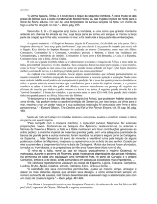 Apocalipse 53
“A última palavra, África, é o sinal para o toque da segunda trombeta. A cena muda-se das
praias do Báltico para a costa meridional do Mediterrâneo, ou das frígidas regiões do Norte para o
litoral da África adusta. Em vez de uma tempestade de saraiva lançada na terra, um monte de
fogo a arder foi lançado no mar." – Idem, pág. 255.
Versículos 8, 9 – O segundo anjo tocou a trombeta, e uma como que grande montanha
ardendo em chamas foi atirada ao mar, cuja terça parte se tornou em sangue, e morreu a terça
parte da criação que tinha vida, existente no mar, e foi destruída a terça parte das embarcações.
A segunda trombeta. – O Império Romano, depois de Constantino, foi dividido em três partes. Daí a
freqüente observação "uma terça parte dos homens", seja uma alusão à terça parte do império que estava sob
o flagelo. Esta divisão do Império Romano foi realizada ao morrer Constantino, entre seus três filhos:
Constâncio, Constantino II e Constante. Constâncio possuiu o Oriente, e fixou sua residência em
Constantinopla, a metrópole do império. Constantino II ficou com a Grã-Bretanha, a Gália e a Espanha.
Constante ficou com a Ilíria, África e Itália.
O som da segunda trombeta refere-se evidentemente à invasão e conquista da África, e mais tarde da
Itália, pelo terrível Genserico, rei dos vândalos. Suas conquistas foram na maior parte navais, e seus triunfos,
como se fosse “lançada no mar uma coisa como um grande monte ardendo em fogo”. Que figura ilustraria
melhor a colisão de navios, e o destroço geral da guerra nas costas marítimas?
Ao explicar esta trombeta devemos buscar alguns acontecimentos que influam particularmente no
mundo comercial. O símbolo empregado leva-nos naturalmente a procurar agitação e comoção. Nada como
uma violenta batalha naval poderia dar cumprimento à predição. Se o tocar das quatro primeiras trombetas se
refere a quatro notáveis acontecimentos que contribuíram para a ruína do império romano, e a primeira
trombeta se refere à invasão dos godos sob Alarico, estamos naturalmente em presença do seguinte ato
eficiente de invasão que abalou o poder romano e o levou à sua ruína. A seguinte grande invasão foi a do
"terrível Genserico", à frente dos vândalos, e que ocorreu entre os anos 428 e 468. Este grande chefe vândalo
tinha seu quartel general na África. Mas como diz Gibbon:
"A descoberta e a conquista das nações negras [na África], que pudessem habitar abaixo da
zona tórrida, não podiam tentar a razoável ambição de Genserico, por isso lançou os olhos para o
mar, resolveu criar um poder naval e a sua audaciosa resolução foi executada com firme e ativa
perseverança." – Edward Gibbon, The Decline and Fall of the Roman Empire, vol. III, cap. 36, pág.
459.
Saindo do porto de Cartago fez repetidas incursões como pirata, assaltou o comércio romano e entrou
em guerra com aquele império.
“Para competir com o monarca marítimo, o imperador romano, Majoriano, fez extensas
preparações navais. Cortaram-se os bosques dos Apeninos; restauraram-se os arsenais e
fábricas de Ravena e Misena; a Itália e a Gália rivalizaram em fazer contribuições generosas ao
erário público; a marinha imperial de trezentas grandes galés, com uma adequada quantidade de
barcos de grande porte e outros menores, foram reunidos no amplo e seguro porto de Cartagena,
na Espanha. ... Mas Genserico foi salvo de iminente e inevitável ruína pela traição de alguns
poderosos súditos de Majoriano, invejosos ou apreensivos com o êxito do seu senhor. Guiado por
eles surpreendeu a desprevenida frota na baía de Cartagena. Muitos dos barcos foram afundados,
tomados ou incendiados, e os preparativos de três anos foram destruídos num só dia.
“O reino da a Itália, nome ao que se reduziu gradualmente o Império Ocidental, foi
maltratada, durante o governo de Ricimero, pelas incessantes depredações dos piratas vândalos.
Na primavera de cada ano equipavam uma formidável frota no porto de Cartago; e o próprio
Genserico, embora já de idoso, ainda comandava em pessoa as expedições mais importantes. ...
“Os vândalos repetidamente visitavam as costas da Espanha, Ligúria, Toscana, Campânia,
Lucânia, Brutio, Apúlia, Calábria, Vêneto, Dalmácia, Epiro, Grécia e Sicília. ...
“A celeridade dos seus movimentos permitia-lhes, quase ao mesmo tempo, ameaçar e
atacar os mais distantes objetos que atraíam seus desejos, e como embarcavam sempre um
número suficiente de cavalos, mal tinham desembarcado assolavam logo o aterrorizado país com
um corpo de cavalaria ligeira." – Idem, págs. 481-486.
Uma última e desesperada tentativa para desapossar Genserico da soberania do mar foi feita em 468
por Leão I, imperador do Oriente. Gibbon dá o seguinte testemunho:
 