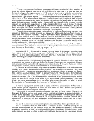 Apocalipse 54
“O gasto total da campanha africana, quaisquer que fossem os meios de obtê-lo, atingiram a
soma de 130.000 libras de ouro, cerca de 5.200.000 libras esterlinas. ... A frota que saiu de
Constantinopla para Cartago constava de 1.113 barcos, e o número de soldados e marinheiros
excedia os 100.000 homens. ... O exército de Heráclio e a frota de Marcelino uniram-se ou
secundaram o lugar-tenente imperial. ... O vento tornou-se favorável aos desígnios de Genserico.
Tripulou com os mais bravos mouros e vândalos os seus maiores navios de guerra, após os quais
eram rebocados grandes barcos cheios de materiais combustíveis. Na obscuridade da noite estes
vasos destruidores foram impelidos contra a desprevenida e confiante frota dos romanos, que não
estavam em guarda nem suspeitavam de nada, mas perceberam na hora do perigo. Os navios
juntos facilitaram o progresso do fogo, que ia com violência rápida e irresistível; e o ruído do
vento, ao crepitar das chamas, os gritos dissonantes dos soldados e marinheiros, que não podiam
nem ordenar nem obedecer, aumentaram o pânico do tumulto noturno.
“Enquanto trabalhavam para salvar parte da frota, as galés de Genserico os atacaram com
coragem e disciplina; e muitos romanos que escaparam à fúria das chamas, foram mortos e
capturados pelos vândalos vitoriosos. ... Depois do fracasso dessa grande expedição, Genserico
voltou a ser o tirano do mar; as costas da Itália, Grécia e Ásia voltaram a estar expostas à sua
vingança e avareza; Trípoli e Sardenha voltaram a obedecê-lo; agregou Sicília ao número de suas
províncias; e antes de morrer, na plenitude de seus anos e de glória, contemplou a extinção do
Império do Ocidente.” – Idem, págs. 495-498.
Acerca do importante papel que este audacioso corsário desempenhou na queda de Roma, Gibbon
emprega esta linguagem: "Genserico, um nome que, na destruição do império romano, se eleva ao mesmo
nível dos nomes de Alarico e Átila." – Idem, cap. 33, pág. 370.
Versículos 10, 11 – O terceiro anjo tocou a trombeta, e caiu do céu sobre a terça parte dos
rios, e sobre as fontes das águas uma grande estrela, ardendo como tocha. O nome da estrela é
Absinto; e a terça parte das águas se tornou em absinto, e muitos dos homens morreram por
causa dessas águas, porque se tornaram amargosas.
A terceira trombeta. – Na interpretação e aplicação desta passagem chegamos ao terceiro importante
acontecimento que resultou na subversão do Império Romano. E ao procurar um cumprimento histórico
desta terceira trombeta, ficamos devendo alguns poucos extratos às notas do Dr. Albert Barnes. Ao explicar
esta passagem é necessário, como diz este comentador, ter em vista o seguinte:
"Que havia de vir algum chefe ou guerreiro que poderia comparar-se a um resplandecente
meteoro, cuja carreira seria particularmente brilhante; que apareceria subitamente como uma
estrela fulgurante, e que depois desapareceria como uma estrela cuja luz se apagou nas águas.
Que a carreira assoladora deste meteoro se daria principalmente naquelas partes do mundo ricas
de mananciais e rios; que o efeito que se produziria era como se as águas desses rios e fontes se
tornassem amargas, isto é, que muitas pessoas pereceriam, e que grandes assolações seriam
feitas nas vizinhanças dessas fontes e rios, como se amarga e calamitosa estrela caísse nas
águas, e a morte se espalhasse sobre os países adjacentes e banhados por elas." – Albert
Barnes, Notes on Revelation, pág. 239. Comment on Revelation 8:11.
A premissa aqui é que esta trombeta alude às guerras assoladoras e furiosas invasões de Átila contra o
poder romano, que ele empreendeu à frente das suas hordas de hunos. Falando deste guerreiro,
particularmente da sua aparência pessoal, diz Barnes:
“Na maneira da sua aparência assemelhava-se muito a um brilhante meteoro fulgurando no
Céu. Veio do Oriente com os seus hunos e, como veremos, arremessou-se subitamente sobre o
império com a rapidez de fulgurante meteoro. Considerava-se também como consagrado a Marte,
o deus da guerra, e costumava fardar-se de um modo particularmente brilhante, de sorte que o
seu aspecto, na linguagem dos seus aduladores, deslumbrava os que olhavam para ele." – Idem,
pág. 239.
Ao falar da localização dos acontecimentos preditos por esta trombeta, Barnes apresenta esta nota:
“Diz-se particularmente que o efeito se faria sentir sobre 'os rios'e as 'fontes das águas'. Se
isto tem aplicação literal, ou se, como se supõe no caso da segunda trombeta, a linguagem
empregada se referia à parte do império particularmente afetada pela invasão inimiga, então
podemos supor que esta se refere às partes do império de abundantes rios e correntes, e mais
 