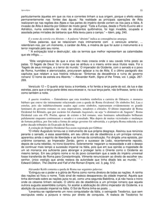 Apocalipse 55
particularmente àquelas em que os rios e correntes tinham a sua origem, porque o efeito estava
permanentemente nas ‘fontes das águas.’ Na realidade as principais operações de Átila
realizaram-se nas regiões dos Alpes e nas partes do império donde correm os rios para a Itália. A
invasão de Átila é descrita por Gibbon de modo geral: ‘Toda a Europa, desde o Ponto Euxino até o
Adriático, numa extensão de mais de oitocentos quilômetros, foi logo invadida, ocupada e
assolada pelas miríades de bárbaros que Átila levou para o campo.” – Idem, pág. 240.
E o nome da estrela era Absinto. – A palavra “absinto” indica as conseqüências amargas.
“Estas palavras, que se relacionam mais intimamente com o versículo anterior, ...
relembram-nos, por um momento, o caráter de Átila, a miséria de que foi autor o instrumento e o
terror inspirado pelo seu nome.
“ ‘A extirpação total e destruição’, são os termos que melhor representam as calamidades
que ele infligiu. ...
“Átila vangloriava-se de que a erva não mais crescia onde o seu cavalo tinha posto as
patas. ‘O flagelo de Deus’ foi o nome que se atribuiu e o inseriu entre seus títulos reais. Foi o
‘flagelo de seus inimigos, e o terror do mundo.’ O imperador do Ocidente, com o senado e o povo
de Roma, humildes e aterrorizados, procuraram aplacar a ira de Átila. E o último parágrafo dos
capítulos que relatam a sua história intitula-se: ‘Sintomas da decadência e ruína do governo
romano’ O nome da estrela era Absinto.” – Alexander Keith, Signs of the Times, vol. I, págs. 267-
269.
Versículo 12 – O quarto anjo tocou a trombeta, e foi ferida a terça parte do sol, da lua e das
estrelas, para que a terça parte deles escurecesse e, na sua terça parte, não brilhasse, tanto o dia
como também a noite.
A quarta trombeta. – Entendemos que esta trombeta simboliza a carreira de Odoacro, o monarca
bárbaro que esteve tão intimamente relacionado com a queda de Roma Ocidental. Os símbolos Sol, Lua e
estrelas, pois são indubitavelmente usados aqui como símbolos, representam evidentemente os grande
luminares do governo romano: os seus imperadores, senadores e cônsules. O último imperador de Roma
Ocidental foi Rômulo, que por escárnio foi chamado Augústulo, ou seja “o diminutivo de Augusto”. Roma
Ocidental caiu em 476. Porém, apesar de extinto o Sol romano, seus luminares subordinados brilharam
palidamente enquanto continuaram o senado e o consulado. Mas depois de muitas vicissitudes e mudanças
de fortuna política, por fim toda a forma do antigo governo foi subvertida, e a própria Roma reduzida a um
pobre ducado tributário do Exarcado de Ravena.
A extinção do Império Ocidental fica assim registrada por Gibbon:
“O infeliz Augústulo tornou-se o instrumento de sua própria desgraça. Assinou sua renúncia
perante o senado, e essa assembléia, em seu último ato de obediência a um príncipe romano,
aparentou ainda o espírito de liberdade e as formas da constituição. Foi dirigida uma epístola, por
unânime consenso, ao Imperador Zenão, genro e sucessor de Leão, recentemente reposto,
depois de curta rebelião, no trono bizantino. Solenemente ‘negaram a necessidade e até o desejo
de continuar mais tempo a sucessão imperial na Itália, pois que em sua opinião a majestade de
um só monarca era suficiente para abranger e proteger tanto o Oriente como o Ocidente ao
mesmo tempo. Em seu próprio nome e no do povo consentiam que a sede do império universal
fosse transferida de Roma para Constantinopla. Vilmente renunciavam ao direito de escolher seu
senhor, único vestígio que ainda restava da autoridade que tinha ditado leis ao mundo.’ ” –
Edward Gibbon, The Decline and Fall of the Roman Empire, vol. 3, pág. 512.
Alexander Keith comenta a queda de Roma nas seguintes palavras:
“Extinguiu-se o poder e a glória de Roma como norma diretora de todas as nações. A rainha
das nações só ficou o nome. Todo sinal de realeza desapareceu da cidade imperial. Aquela que
tinha dominado sobre as nações jazia no pó, como uma segunda Babilônia, e já não havia o trono
onde os césares tinham reinado. O último ato de obediência a um príncipe romano que aquela
outrora augusta assembléia cumpriu, foi aceitar a abdicação do último imperador do Ocidente, e a
abolição da sucessão imperial na Itália. O Sol de Roma tinha-se posto. ...
“Levantou-se rapidamente um novo conquistador da Itália, o ostrogodo Teodorico, que sem
escrúpulos vestiu a púrpura e reinou por direito de conquista. ‘A realeza de Teodorico foi
 
