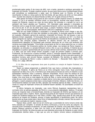 Apocalipse 56
proclamada pelos godos (5 de março de 493), com a tardia, relutante e ambígua aprovação do
imperador do Oriente.’ O poder imperial romano, de que tanto Roma como Constantinopla tinham
sido simultânea ou isoladamente a sede, quer no Ocidente quer no Oriente, já não era
reconhecido na Itália e a terça parte do Sol fora ferida, até que deixou de emitir os mais pálidos
raios. O poder dos césares era desconhecido na Itália. Um rei godo reinava em Roma.
“Mas apesar de ferida a terça parte do Sol e extinto o poder imperial romano na cidade dos
césares, a Lua e as estrelas, brilharam ainda, ou bruxulearam, durante mais algum tempo, no
império do Ocidente, mesmo em meio da treva gótica. Os cônsules e o senado [‘a Lua e as
estrelas’] não foram abolidos por Teodorico. ‘Um historiador godo aplaude o consulado de
Teodorico como o auge de todo o poder e grandeza temporal’; como a Lua reina de noite, depois
de o Sol se pôr. E em vez de abolir esse cargo, o próprio Teodorico ‘felicita os favorecidos da
fortuna que, sem as preocupações, desfrutavam cada ano o esplendor do trono.’
“Mas em sua ordem profética o consulado e o senado de Roma viram chegar o seu dia,
embora não hajam caído às mãos dos vândalos ou dos godos. A revolução seguinte na Itália foi
em sujeição a Belisário, general de Justiniano, imperador do Oriente. Ele não poupou o que os
bárbaros tinham respeitado. ‘O Consulado Romano Extinto por Justiniano em 541’, é o título do
último parágrafo do capítulo quarenta da História da Decadência e Queda de Roma, de Gibbon. ‘A
sucessão dos cônsules acabou finalmente no décimo terceiro ano de Justiniano, cujo
temperamento despótico foi lisonjeado pela extinção silenciosa de um título que lembrava aos
romanos sua antiga liberdade.’ ‘Fora ferida a terça parte do Sol e a terça parte da Lua, e a terça
parte das estrelas.’ No firmamento político do mundo antigo, nos tempos de Roma imperial, o
imperador, os cônsules e o senado brilhavam como o Sol, a Lua e as estrelas. A história da sua
decadência e queda é apresentada até que as duas últimas foram extintas, relativamente a Roma
e à Itália, que por tanto tempo tinham ocupado o lugar de primeira cidade e primeiro país.
Finalmente, ao encerrar-se a quarta trombeta, vemos a ‘extinção daquela ilustre assembléia’, o
senado romano. A cidade que governara o mundo foi conquistada, dir-se-ia que para escárnio da
grandeza humana, pelo eunuco Narses, sucessor de Belisário. Ele derrotou os godos (552),
acabou a ‘conquista de Roma’ e selou o destino do Senado." – Alexander Keith, Signs of the
Times, vol. I, págs. 280-283.
E. B. Elliot fala do cumprimento desta parte da profecia na extinção do Império Ocidental, nos
seguintes termos:
“Assim se estava preparando a catástrofe final, que traria a extinção dos imperadores e
império do Ocidente. A glória de Roma já se tinha extinguido havia muito. Suas províncias
separaram-se dela uma a uma. O território que ainda possuía tornara-se como um deserto e suas
possessões marítimas, frota e comércio, estavam aniquilados. Pouco mais lhe restava do que
vãos títulos e insígnias de soberania. E chegava agora o tempo de estas próprias lhe serem
tiradas. Uns vinte anos ou mais depois da morte de Átila, e menos ainda da de Genserico (que
antes de sua morte visitara e assolara a cidade eterna numa das suas expedições marítimas de
pilhagem, e assim preparara ainda mais a consumação iminente), Odoacro, chefe dos hérulos, um
remanescente bárbaro da hoste de Átila, deixado nas fronteiras alpinas da Itália - ordenou que o
nome e o cargo de imperador romano do Ocidente fossem abolidos. As autoridades curvaram-se
submissas.
“O último fantasma de imperador, cujo nome Rômulo Augústulo representava bem o
contraste entre as glórias passadas de Roma e a sua presente degradação, abdicou. O senado
enviou as insígnias reais a Constantinopla, dizendo ao imperador do Oriente que bastava um só
imperador para todo o império. Assim, aquela terça parte do Sol imperial romano que pertencia ao
império do Ocidente eclipsou-se e não voltou a brilhar. Digo, aquela terça parte do seu orbe que
pertencia ao império do Ocidente, porque a fração apocalíptica é literalmente exata. No último
acordo entre as duas cortes todo o terço ilírico foi abandonado à divisão oriental. Deu-se assim no
Ocidente ‘a extinção do império’; desceu a noite.
“Apesar disso, porém, deve ter-se em mente que a autoridade do nome romano ainda não
tinha cessado por completo. O senado de Roma continuava a reunir-se como de costume. Os
cônsules eram nomeados anualmente, um pelo imperador do Oriente, outro pela Itália e Roma. O
próprio Odoacro governou a Itália com um título (o de patrício) que lhe foi conferido pelo
imperador do Oriente. Se olharmos para as mais distantes províncias do Ocidente ou pelo menos
consideráveis distritos delas, o laço que as unia ao império romano estava completamente
 