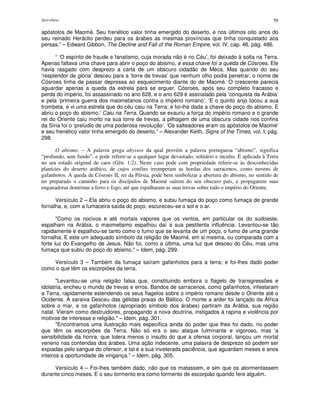 Apocalipse 59
apóstolos de Maomé. Seu frenético valor tinha emergido do deserto, e nos últimos oito anos do
seu reinado Heráclio perdeu para os árabes as mesmas províncias que tinha conquistado aos
persas.” – Edward Gibbon, The Decline and Fall of the Roman Empire, vol. IV, cap. 46, pág. 486.
“ ‘O espírito de fraude e fanatismo, cuja morada não é no Céu’, foi deixado à solta na Terra.
Apenas faltava uma chave para abrir o poço do abismo, e essa chave foi a queda de Cósroes. Ele
havia rasgado com desprezo a carta de um obscuro cidadão de Meca. Mas quando do seu
‘resplendor de glória’ desceu para a ‘torre de trevas’ que nenhum olho podia penetrar, o nome de
Cósroes tinha de passar depressa ao esquecimento diante do de Maomé. O crescente parecia
aguardar apenas a queda da estrela para se erguer. Cósroes, após seu completo fracasso e
perda do império, foi assassinado no ano 628, e o ano 629 é assinalado pela ‘conquista da Arábia’
e pela ‘primeira guerra dos maometanos contra o império romano’. ‘E o quinto anjo tocou a sua
trombeta, e vi uma estrela que do céu caiu na Terra; e foi-lhe dada a chave do poço do abismo. E
abriu o poço do abismo.’ Caiu na Terra. Quando se exauriu a força do império romano e o grande
rei do Oriente caiu morto na sua torre de trevas, a pilhagem de uma obscura cidade nos confins
da Síria foi o ‘prelúdio de uma poderosa revolução’. ‘Os salteadores eram os apóstolos de Maomé’
e seu frenético valor tinha emergido do deserto.” – Alexander Keith, Signs of the Times, vol. I, pág.
298.
O abismo. – A palavra grega abyssos da qual provém a palavra portuguesa “abismo”, significa
“profundo, sem fundo”, e pode referir-se a qualquer lugar devastado, solitário e inculto. É aplicada à Terra
no seu estado original de caos (Gên. 1:2). Neste caso pode com propriedade referir-se às desconhecidas
planícies do deserto arábico, de cujos confins irromperam as hordas dos sarracenos, como nuvens de
gafanhotos. A queda de Cósroes II, rei da Pérsia, pode bem simbolizar a abertura do abismo, no sentido de
ter preparado o caminho para os discípulos de Maomé saírem do seu obscuro país, e propagarem suas
enganadoras doutrinas a ferro e fogo, até que espalharam as suas trevas sobre todo o império do Oriente.
Versículo 2 – Ela abriu o poço do abismo, e subiu fumaça do poço como fumaça de grande
fornalha, e, com a fumaceira saída do poço, escureceu-se o sol e o ar.
"Como os nocivos e até mortais vapores que os ventos, em particular os do sudoeste,
espalham na Arábia, o maometismo espalhou daí a sua pestilenta influência. Levantou-se tão
rapidamente e espalhou-se tanto como o fumo que se levanta de um poço, o fumo de uma grande
fornalha. E este um adequado símbolo da religião de Maomé, em si mesma, ou comparada com a
forte luz do Evangelho de Jesus. Não foi, como a última, uma luz que desceu do Céu, mas uma
fumaça que subiu do poço do abismo." – Idem, pág. 299.
Versículo 3 – Também da fumaça saíram gafanhotos para a terra; e foi-lhes dado poder
como o que têm os escorpiões da terra.
"Levantou-se uma religião falsa que, constituindo embora o flagelo de transgressões e
idolatria, encheu o mundo de trevas e erros. Bandos de sarracenos, como gafanhotos, infestaram
a Terra, rapidamente estendendo os seus flagelos sobre o império romano desde o Oriente até o
Ocidente. A saraiva Desceu das gélidas praias do Báltico. O monte a arder foi lançado da África
sobre o mar, e os gafanhotos (apropriado símbolo dos árabes) partiram da Arábia, sua região
natal. Vieram como destruidores, propagando a nova doutrina, instigados à rapina e violência por
motivos de interesse e religião." – Idem, pág. 301.
"Encontramos uma ilustração mais específica ainda do poder que lhes foi dado, no poder
que têm os escorpiões da Terra. Não só era o seu ataque fulminante e vigoroso, mas 'a
sensibilidade da honra, que tolera menos o insulto do que a ofensa corporal, lançou um mortal
veneno nas contendas dos árabes. Uma ação indecente, uma palavra de desprezo só podem ser
expiadas pelo sangue do ofensor, e tal é a sua inveterada paciência, que aguardam meses e anos
inteiros a oportunidade de vingança." – Idem, pág. 305.
Versículo 4 – Foi-lhes também dado, não que os matassem, e sim que os atormentassem
durante cinco meses. E o seu tormento era como tormento de escorpião quando fere alguém.
 