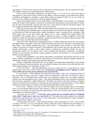 Apocalipse 6
Apocalipse 2 e 3? Descrevem coisas que ali existiam então ou retratam apenas o que iria suceder mais tarde?
Não podemos chegar a esta conclusão por boas e sólidas razões:
Todo o livro de Apocalipse é dedicado às sete igrejas (Apoc. 1:3, 11, 19; 22:18 e 19). O livro não era
mais aplicável a elas do que a outros cristãos da Ásia Menor, como por exemplo, os que habitavam no Ponto,
na Galácia, na Capadócia e na Bitínia, a quem Pedro dirigiu sua epístola (1 Ped. 1:1); ou aos cristãos de
Colossos, Troas e Mileto, localizados no meio das igrejas nomeadas.
Apenas uma pequena parte do livro podia referir-se individualmente às sete igrejas, ou a quaisquer
cristãos do tempo de João, porque a maioria dos acontecimentos que apresenta estavam tão longe no futuro,
que não iriam ocorrer durante a geração que então vivia, e nem ainda no tempo de vida dessas igrejas. Por
isso, as igrejas específicas não tinham nada a ver com tais eventos.
É dito que as sete estrelas que o Filho do homem tinha na Sua mão direita são os anjos das sete igrejas
(v. 20). Sem dúvida todos concordam que os anjos das igrejas são os ministros das igrejas. O fato de estarem
na mão direita do Filho do homem indica o poder mantenedor, a guia e a proteção a eles concedidos. Mas
havia apenas sete na Sua mão direita. São apenas sete os assim cuidados pelo grande Mestre das
assembléias? Não poderão todos os verdadeiros ministros de todos os tempos evangélicos obter desta
imagem o consolo de saber que são sustentados e guiados pela mão direita do grande Cabeça da igreja? Esta
parece ser a única conclusão lógica possível de chegar.
Além disso, João, olhando para a dispensação cristã, viu o Filho do homem no meio dos sete castiçais,
que representavam sete igrejas. A posição do Filho do homem entre eles deve significar a Sua presença com
Seus filhos, o Sua cuidado vigilante sobre eles e a Sua perscrutadora visão de todas as suas obras. Mas,
conhece Ele apenas sete igrejas individuais? Não poderemos antes concluir que esta cena representa a Sua
posição relativamente a todas as Suas igrejas durante a dispensação evangélica? Então, por que são
mencionadas apenas sete? O número sete é usado na Bíblia para significar a plenitude e a perfeição.
Portanto, os sete castiçais representam a igreja evangélica através de sete períodos, e as sete igrejas podem
receber a mesma aplicação.
Por que foram escolhidas as sete igrejas mencionadas em particular? Sem dúvida, pelo fato de seus
nomes, segundo as definições das palavras, apresentarem as características religiosas daqueles períodos da
dispensação evangélica que respectivamente deviam representar.
Portanto, compreende-se facilmente que "as sete igrejas" não representam simplesmente as sete igrejas
literais da Ásia que foram mencionadas, mas sete períodos da igreja cristã, desde os dias dos apóstolos até o
fim do tempo da graça. (Ver comentários de Apoc. 2:1).
A fonte da bênção. – "Da parte daquele que é, que era e que há de vir", ou que há de ser, é uma
expressão que neste caso se refere a Deus o Pai. Cremos que esta linguagem nunca é aplicada a Cristo.
Fala-se dEle como de outra pessoa, distinta do Ser assim descrito.
Os sete Espíritos. – Provavelmente, esta expressão não se refere a anjos, mas ao Espírito de Deus. É
uma das fontes de graça e paz para a igreja. Acerca do interessante assunto dos sete Espíritos, observa
Thompson: "Isto é, do Espírito Santo, denominado 'os sete Espíritos', porque sete é um número sagrado e
perfeito; pois esta designação não lhe é dada ... para indicar pluralidade interior, mas a plenitude e perfeição
dos Seus dons e operações."2
Alberto Barnes diz: "O número sete pode ter sido dado, portanto, ao Espírito
Santo com referência à diversidade ou a plenitude das Suas operações nas almas humanas, e à Sua múltipla
atuação nos acontecimentos do mundo, como será posteriormente desenvolvido neste livro."3
O Seu trono. – Refere-se ao trono de Deus Pai, porque Cristo não ascendeu ainda ao Seu próprio
trono. Os sete Espíritos diante do trono, talvez indicam "ao fato de o Divino Espírito estar, por assim dizer,
pronto para ser enviado, de acordo com uma representação comum nas Escrituras, para cumprir propósitos
importantes nos assuntos dos homens."4
"E da parte de Jesus Cristo". – Cristo não é, pois a pessoa que, no versículo anterior, é designada
como sendo “Aquele que é, que era, e que há de vir”. São aqui mencionadas algumas das principais
características que pertencem a Cristo. Ele é "a Fiel Testemunha". O Seu testemunho é sempre verdadeiro.
Tudo o que promete cumprirá, com certeza.
"O Primogênito dos mortos" é uma expressão paralela a outras encontradas em 1 Cor. 15:20, 23; Heb.
1:6; Rom. 8:29 e Col. 1:15, 18, e são aplicadas a Cristo, expressões como "as Primícias dos que dormem", "o
Primogênito no mundo", "o Primogênito entre muitos irmãos", "o Primogênito de toda a criação", "o
2
Idem, págs. 34, 35.
3
Albert Barnes, Notes on Revelation, pág. 62. Ver também S. T. Bloomfield, The Greek Testament With English Notes,
Vol. 2, pág. 505, comentários sobre Apocalipse 1:4.
4
Albert Barnes, Notes on Revelation, pág. 62, comentários sobre Apocalipse 1:4.
 