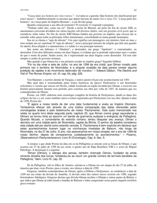 Apocalipse 62
“Causa dano aos homens por cinco meses.” – Levanta-se a questão: Que homens eles danificariam por
cinco meses? – Indubitavelmente os mesmos que depois haviam de matar (ver o verso 15), "a terça parte dos
homens", ou a terça parte do Império Romano – a sua divisão grega.
Quando começariam a sua obra de tormento? O versículo 11 responde à pergunta.
“Tinham sobre eles, como seu rei”. Desde a morte de Maomé, até perto do fim do século XIII, os
maometanos estiveram divididos em várias facções sob diversos chefes, sem um governo civil geral, que se
estendesse sobre todos. No fim do século XIII Otman fundou um governo ou império, que cresceu até se
estender sobre quase todas as principais tribos maometanas, consolidando-as numa grande monarquia.
Seu rei se chama o “anjo do abismo”. Um anjo significa um mensageiro, um ministro, bom ou mau, e
nem sempre um ser espiritual. O “anjo do abismo”, seria o principal ministro da religião que dali saiu quando
foi aberto. Essa religião é o maometismo, e o sultão é o seu principal ministro.
Seu nome em hebraico é “Abadom”, o destruidor; em grego “Apoliom”, o exterminador, ou
destruidor. Com dois diferentes nomes em duas línguas, é evidente que se pretende representar mais o caráter
do que o nome do poder. Sendo assim, ele é representado nas duas línguas como destruidor. Tal tem sido
sempre o caráter do governo otomano.
Mas quando é que Otman fez o seu primeiro assalto ao império grego? Segundo Gibbon:
“Foi no dia vinte e sete de Julho, no ano de 1299 da era cristã, que Otman invadiu pela
primeira vez o território de Nicomédia; e a singular exatidão da data parece revelar alguma
predição da rapidez e do movimento destruidor do monstro.” – Edward Gibbon, The Decline and
Fall of The Roman Empire, vol. VI, cap. 64, pág. 226.
Von Hammer, o escritor alemão de Turquia, e outros autores fixam este acontecimento em 1301.
Mas qual data é testemunhada pelas fontes históricas da época? Pachymeres é um historiador
eclesiástico e secular que nasceu em Nicéia, cidade localizada na região invadida por Otman, e escreveu sua
história precisamente durante esse período, pois concluiu sua obra por volta de 1307, de maneira que era
contemporâneo de Otman.
Posino, em 1669, elaborou uma cronologia completa da história de Pachymeres, dando as datas dos
eclipses da lua e o sol, como também outros eventos registrados por Pachymeres em sua obra. Quanto à data
de 1299, Posino diz:
“É agora a nossa tarefa de dar uma data fundamental e exata ao Império Otomano.
Tentaremos efetuar isto através de uma tríplice comparação das datas oferecidas pelos
cronologistas árabes e pelo testemunho de nosso ‘Pachymeres’. Este autor mencionado nos
relata no quarto livro desta segunda parte, capítulo 25, que Atman (nome grego equivalente a
Otman) se tornou forte ao assumir um bando de guerreiros audazes e enérgicos da Paflagônia.
Quando Muzalo, o comandante do exército romano, tentou bloquear seu avanço, Otman o
derrotou em uma cidade perto de Nicomédia, capital da Bitínia. O senhor da batalha considerou
esta cidade dali por diante como estando vencida. E, Pachymeres é bem explícito em declarar que
estes acontecimentos tiveram lugar na vizinhanças imediatas de Bafeum, não longe da
Nicomédia, no dia 27 de Julho. O ano, nós asseveramos em nossa sinopse, ser o ano de 1299 de
nosso Senhor, depois de compararmos cuidadosamente os acontecimentos.” – Possino,
Observationum Pachymerianarum, Livro III (Cronologia), Cap. 8, Sec. 5.
A sinopse a que alude Posino da data em os da Paflagônia se uniram com as forças de Otman, o que
ocorreu em 27 de julho de 1299 da era cristã, o quinto ano do Papa Bonifácio VIII e o sexto de Miguel
Paleólogo. A declaração é a seguinte:
“Atman [Otman], o sátrapa dos persas, também chamado Osman, fundador da ainda
reinante dinastia dos turcos, fortaleceu-se ao reunir um grande número de terríveis bandidos da
Paflagônia.” Idem, Livro IV, cap. 25.
Os da Paflagônia, sob os filhos de Amurio, uniram-se a Otman em seu ataque do dia 27 de julho, de
maneira que duas vezes Posino, para o evento, nos oferece a data de 1299.
Gregoras, também contemporâneo de Otman, apóia a Gibbon e Pachymeres, ao estabelecer a data de
1299 em seu relato da divisão da Anatólia. A divisão entre dez emires turcos ocorreu em 1300, segundo
historiadores fidedignos. Gregoras declara que divisão Otman recebeu o Olimpo e outras partes da Bitínia, o
que indica que Otman já tinha lutado a batalha de Bafeum e tinha conquistado certas partes daquele território
greco-romano.
 