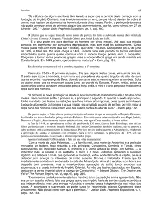 Apocalipse 63
“Os cálculos de alguns escritores têm levado a supor que o período devia começar com a
fundação do Império Otomano, mas é evidentemente um erro, porque não só deviam ter sobre si
um rei, mas haviam de atormentar os homens durante cinco meses. Porém, o período de tormenta
não podia começar antes do primeiro ataque dos atormentadores, que foi, como vimos, em 27 de
julho de 1299.” – Josiah Litch, Prophetic Exposition, vol. II, pág. 180.
O cálculo que se segue, fundado neste ponto de partida, foi feito e publicado numa obra intitulada
Christ’s Second Coming (A Segunda Vinda de Cristo) por Josiah Litch, em 1838.
“ ‘E o seu poder era para danificar os homens por cinco meses’. Até aqui sua missão
consistia em atormentar por constantes depredações, mas sem matá-los politicamente. ‘Cinco
meses’ [cada mês com trinta dias são 150 dias], quer dizer 150 anos. Começando em 27 de julho
de 1299, o total dos 150 anos chega a 1449. Durante todo este período os turcos estiveram
empenhados numa guerra quase contínua com o Império Grego, porém sem o conquistar.
Chegaram a tomar várias províncias gregas, mas a independência grega era ainda mantida em
Constantinopla. Em 1449, porém, operou-se uma mudança” – Idem, pág. 181.
Esta história se encontrará sob a trombeta seguinte, a 6ª trombeta:
Versículos 12-15 – O primeiro ai passou. Eis que, depois destas coisas, vêm ainda dois ais.
O sexto anjo tocou a trombeta, e ouvi uma voz procedente dos quatro ângulos do altar de ouro
que se encontra na presença de Deus, dizendo ao sexto anjo, o mesmo que tem a trombeta: Solta
os quatro anjos que se encontram atados junto ao grande rio Eufrates. Foram, então, soltos os
quatro anjos que se achavam preparados para a hora, o dia, o mês e o ano, para que matassem a
terça parte dos homens.
"O primeiro ai devia prolongar-se desde o aparecimento do maometismo até o fim dos cinco
meses. Devia terminar então o primeiro ai, e principiar o segundo. E quando o sexto anjo tocou,
foi-lhe mandado que tirasse as restrições que lhes tinham sido impostas, pelas quais se limitavam
à obra de atormentar os homens e a sua missão era ampliada a ponto de se lhes permitir matar a
terça parte dos homens. Esta ordem veio das quatro pontas do altar de ouro." – Idem, pág. 182.
Os quatro anjos. – Estes são os quatro principais sultanatos de que se compunha o Império Otomano,
localizados nas terras banhadas pelo grande rio Eufrates. Estes sultanatos estavam situados em Alepo, Icônio,
Damasco e Bagdá. Anteriormente tinham estado retidos, mas agora Deus mandou, e foram soltos.
A fins de 1448, ao aproximar-se o final do período de 150 anos, faleceu João Paleólogo, sem deixar
filhos que herdassem o trono do Império Oriental. Seu irmão Constantino, herdeiro legítimo, não se atreveu a
subir ao trono sem o consentimento do sultão turco. Por isso enviou embaixadores a Adrianópolis, receberam
a aprovação do sultão, e voltaram com presentes para o novo soberano. A princípios de 1449, sob tão
pomposas circunstâncias, foi coroado o último imperador grego.
Assim o historiador Gibbon relata o fato em sua obra monumental:
“Com a morte de João Paleólogo, . . . a família real, pela morte de Andrônico e a profissão
monástica de Isidoro, ficou reduzida a três príncipes: Constantino, Demétrio e Tomás, filhos
sobreviventes do imperador Manuel. O primeiro e o último achava-se longe, em Moréia. ... A
imperatriz mãe, o senado e os soldados, o clero e o povo, unânimes apoiaram o sucessor
legítimo; e o déspota Tomás, que ignorando a mudança, voltou acidentalmente à capital, pô-se a
defender com energia os interesses do irmão ausente. Diz-nos o historiador Franza que foi
imediatamente enviado um embaixador à corte de Adrianópolis. Amurat o recebeu com honra e o
despediu com presentes; mas a misericordiosa aprovação do sultão turco anunciou sua
supremacia, e a queda iminente do Império Oriental. As mão dos ilustres deputados, em Esparta,
colocaram a coroa imperial sobre a cabeça de Constantino.” – Edward Gibbon, The Decline and
Fall of The Roman Empire, vol. VI, cap. 67, pág. 365.
“Examinemos cuidadosamente este fato histórico à luz da predição acima apresentada. Não
era por um assalto violento feito aos gregos que o seu império havia de ser derrubado e perdida a
sua independência, mas pela entrega voluntária e simples dessa independência nas mãos dos
turcos. A autoridade e supremacia do poder turco foi reconhecida quando Constantino disse
virtualmente: ‘Não posso reinar sem que o permitais’.” – Josiah Litch, Prophetic Expositions, v. II,
págs. 182, 183.
 