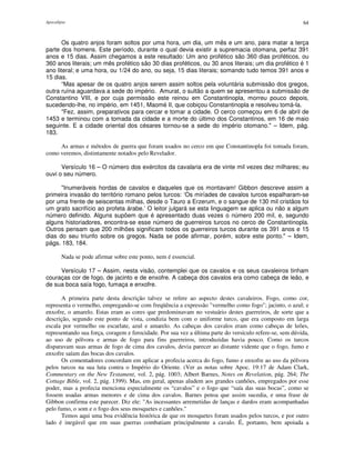 Apocalipse 64
Os quatro anjos foram soltos por uma hora, um dia, um mês e um ano, para matar a terça
parte dos homens. Este período, durante o qual devia existir a supremacia otomana, perfaz 391
anos e 15 dias. Assim chegamos a este resultado: Um ano profético são 360 dias proféticos, ou
360 anos literais; um mês profético são 30 dias proféticos, ou 30 anos literais; um dia profético é 1
ano literal; e uma hora, ou 1/24 do ano, ou seja, 15 dias literais; somando tudo temos 391 anos e
15 dias.
“Mas apesar de os quatro anjos serem assim soltos pela voluntária submissão dos gregos,
outra ruína aguardava a sede do império. Amurat, o sultão a quem se apresentou a submissão de
Constantino VIII, e por cuja permissão este reinou em Constantinopla, morreu pouco depois,
sucedendo-lhe, no império, em 1451, Maomé II, que cobiçou Constantinopla e resolveu tomá-la.
"Fez, assim, preparativos para cercar e tomar a cidade. O cerco começou em 6 de abril de
1453 e terminou com a tomada da cidade e a morte do último dos Constantinos, em 16 de maio
seguinte. E a cidade oriental dos césares tornou-se a sede do império otomano." – Idem, pág.
183.
As armas e métodos de guerra que foram usados no cerco em que Constantinopla foi tomada foram,
como veremos, distintamente notados pelo Revelador.
Versículo 16 – O número dos exércitos da cavalaria era de vinte mil vezes dez milhares; eu
ouvi o seu número.
"Inumeráveis hordas de cavalos e daqueles que os montavam! Gibbon descreve assim a
primeira invasão do território romano pelos turcos: ‘Os miríades de cavalos turcos espalharam-se
por uma frente de seiscentas milhas, desde o Tauro a Erzerum, e o sangue de 130 mil cristãos foi
um grato sacrifício ao profeta árabe.’ O leitor julgará se esta linguagem se aplica ou não a algum
número definido. Alguns supõem que é apresentado duas vezes o número 200 mil, e, segundo
alguns historiadores, encontra-se esse número de guerreiros turcos no cerco de Constantinopla.
Outros pensam que 200 milhões significam todos os guerreiros turcos durante os 391 anos e 15
dias do seu triunfo sobre os gregos. Nada se pode afirmar, porém, sobre este ponto." – Idem,
págs. 183, 184.
Nada se pode afirmar sobre este ponto, nem é essencial.
Versículo 17 – Assim, nesta visão, contemplei que os cavalos e os seus cavaleiros tinham
couraças cor de fogo, de jacinto e de enxofre. A cabeça dos cavalos era como cabeça de leão, e
de sua boca saía fogo, fumaça e enxofre.
A primeira parte desta descrição talvez se refere ao aspecto destes cavaleiros. Fogo, como cor,
representa o vermelho, empregando-se com freqüência a expressão "vermelho como fogo"; jacinto, o azul; e
enxofre, o amarelo. Estas eram as cores que predominavam no vestuário destes guerreiros, de sorte que a
descrição, segundo este ponto de vista, condizia bem com o uniforme turco, que era composto em larga
escala por vermelho ou escarlate, azul e amarelo. As cabeças dos cavalos eram como cabeças de leões,
representando sua força, coragem e ferocidade. Por sua vez a última parte do versículo refere-se, sem dúvida,
ao uso de pólvora e armas de fogo para fins guerreiros, introduzidas havia pouco. Como os turcos
disparavam suas armas de fogo de cima dos cavalos, devia parecer ao distante vidente que o fogo, fumo e
enxofre saíam das bocas dos cavalos.
Os comentadores concordam em aplicar a profecia acerca do fogo, fumo e enxofre ao uso da pólvora
pelos turcos na sua luta contra o Império do Oriente. (Ver as notas sobre Apoc. 19:17 de Adam Clark,
Commentary on the New Testament, vol. 2, pág. 1003; Albert Barnes, Notes on Revelation, pág. 264; The
Cottage Bible, vol. 2, pág. 1399). Mas, em geral, apenas aludem aos grandes canhões, empregados por esse
poder, mas a profecia menciona especialmente os “cavalos” e o fogo que “saía das suas bocas”, como se
fossem usadas armas menores e de cima dos cavalos. Barnes pensa que assim sucedia, e uma frase de
Gibbon confirma este parecer. Diz ele: "As incessantes arremetidas de lanças e dardos eram acompanhadas
pelo fumo, o som e o fogo dos seus mosquetes e canhões."
Temos aqui uma boa evidência histórica de que os mosquetes foram usados pelos turcos, e por outro
lado é inegável que em suas guerras combatiam principalmente a cavalo. É, portanto, bem apoiada a
 