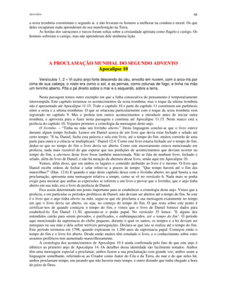 Apocalipse 68
a sexta trombeta constituíam o segundo ai. e não levaram os homens a melhorar na conduta e moral. Os que
deles escaparam nada aprenderam da sua manifestação na Terra.
As hordas dos sarracenos e turcos foram soltas sobre a cristandade apóstata como flagelo e castigo. Os
homens sofreram o castigo, mas não aprenderam dele nenhuma lição.
A PROCLAMAÇÃO MUNDIAL DO SEGUNDO ADVENTO
Apocalipse 10
Versículos 1, 2 – Vi outro anjo forte descendo do céu, envolto em nuvem, com o arco-íris por
cima de sua cabeça; o rosto era como o sol, e as pernas, como colunas de fogo; e tinha na mão
um livrinho aberto. Pôs o pé direito sobre o mar e o esquerdo, sobre a terra.
Nesta passagem temos outro exemplo em que a linha consecutiva do pensamento é temporariamente
interrompida. Este capítulo terminou os acontecimentos da sexta trombeta; mas o toque da sétima trombeta
não é apresentado até Apocalipse 11:15. Todo o capítulo 10 e parte do capítulo 11 constituem um parêntesis
entre a sexta e a sétima trombetas. O que se relaciona particularmente com o toque da sexta trombeta vem
registrado no capítulo 9. Mas o profeta tem outros acontecimentos a introduzir antes de iniciar outra
trombeta, e aproveita para o fazer nesta passagem e continua até Apocalipse 11:15. Neste marco está a
profecia do capítulo 10. Vejamos primeiro a cronologia da mensagem deste anjo.
O livrinho. – “Tinha na mão um livrinho aberto.” Desta linguagem conclui-se que o livro esteve
durante algum tempo fechado. Lemos em Daniel acerca de um livro que devia estar fechado e selado até
certo tempo: "E tu, Daniel, fecha esta palavra e sela este livro, até o tempo do fim: muitos correrão de uma
parte para outra e a ciência se multiplicará." Daniel 12:4. Como este livro estaria fechado até o tempo do fim,
deduz-se que no tempo do fim o livro devia ser aberto. Como este encerramento estava mencionado em
profecia, nada mais razoável do que esperar que nas predições de acontecimentos que deviam ocorrer no
tempo do fim, a abertura deste livro fosse também mencionada. Não se fala de nenhum livro, fechado e
selado, além do livro de Daniel, e não há menção da abertura desse livro, senão aqui em Apocalipse 10.
Vemos, além disso, que em ambos os lugares o conteúdo atribuído ao livro é o mesmo. O livro que
Daniel recebe ordens de fechar e selar refere-se a prazos de tempo: "Que tempo haverá até o fim das
maravilhas?" (Dan. 12:6) E quando o anjo deste capítulo desce com o livrinho aberto, no qual baseia a sua
proclamação, apresenta uma mensagem relativa a tempo, como se vê no versículo 6. Nada mais se podia
exigir para mostrar que ambas as expressões se referem a um livro e provar que o livrinho, que o anjo tinha
aberto em sua mão, era o livro da profecia de Daniel.
Fica assim determinado um ponto importante para se estabelecer a cronologia deste anjo. Vimos que a
profecia, e em particular os períodos proféticos de Daniel, não deviam ser abertos até o tempo do fim. Se este
é o livro que o anjo tinha aberto na mão, segue-se que ele proclama a sua mensagem exatamente no tempo
em que o livro devia ser aberto, ou seja, no começo do tempo do fim. O que resta sobre este ponto é
certificar-nos de quando começou o tempo do fim, e vimos que o livro de Daniel fornece dados para
estabelecê-lo. Em Daniel 11:30, apresenta-se o poder papal. No versículo 35 lemos: "E alguns dos
entendidos cairão para serem provados, e purificados, e embranquecidos, até o tempo do fim". O período
aqui mencionado da supremacia do chifre pequeno, durante o qual os santos, os tempos e a lei deviam ser
entregues na sua mão e dela sofrer terríveis perseguições. Declara-se que isto se realiza até o tempo do fim.
Este período terminou em 1798, quando expiraram os 1.260 anos da supremacia papal. Começou então o
tempo do fim e o livro foi aberto. Desde então muitos têm estudado o livro, e o conhecimento sobre estes
assuntos proféticos tem aumentado maravilhosamente.
A cronologia dos acontecimentos de Apocalipse 10 é ainda confirmada pelo fato de que este anjo é
idêntico ao primeiro anjo de Apocalipse 14. Os detalhes dessa identidade são facilmente notados: Ambos
têm uma mensagem especial a proclamar; ambos fazem a sua proclamação com grande voz; ambos usam a
linguagem semelhante, referindo-se ao Criador como Autor do Céu e da Terra, do mar e do que neles há;
ambos proclamam tempo, um jurando que não haveria mais tempo, e outro dizendo que tinha chegado a hora
do juízo de Deus.
 