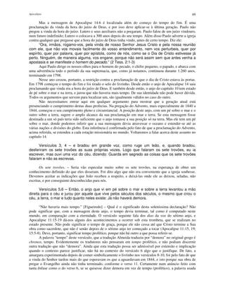 Apocalipse 69
Mas a mensagem de Apocalipse 14:6 é localizada além do começo do tempo do fim. É uma
proclamação da vinda da hora do juízo de Deus, e por isso deve aplicar-se à última geração. Paulo não
pregou a vinda da hora do juízo. Lutero e seus auxiliares não a pregaram. Paulo falou de um juízo vindouro,
num futuro indefinido; Lutero o colocava a 300 anos depois do seu tempo. Além disso Paulo adverte a igreja
contra qualquer que pregasse que a hora do juízo de Deus tinha vindo, antes de certo tempo. Diz ele:
“Ora, irmãos, rogamo-vos, pela vinda de nosso Senhor Jesus Cristo e pela nossa reunião
com ele, que não vos movais facilmente do vosso entendimento, nem vos perturbeis, quer por
espírito, quer por palavra, quer por epístola, como de nós, como se o Dia de Cristo estivesse já
perto. Ninguém, de maneira alguma, vos engane, porque não será assim sem que antes venha a
apostasia e se manifeste o homem do pecado.” (2 Tess. 2:1-3)
Aqui Paulo dirige os nossos olhos para o homem do pecado, o chifre pequeno, o papado, e abarca com
uma advertência todo o período da sua supremacia, que, como já notamos, continuou durante 1.260 anos,
terminando em 1798.
Nesse ano cessou, portanto, a restrição contra a proclamação de que o dia de Cristo estava às portas.
Em 1798 começou o tempo do fim e foi tirado o selo do livrinho. Desde então o anjo de Apocalipse 14 saiu
proclamando que vinda era a hora do juízo de Deus. E também desde então, o anjo do capítulo 10 tem estado
de pé sobre o mar e na terra, e jurou que não haveria mais tempo. De sua identidade não pode haver dúvida.
Todos os argumentos que servem para localizar um, são igualmente válidos no caso do outro.
Não necessitamos entrar aqui em qualquer argumento para mostrar que a geração atual está
presenciando o cumprimento destas duas profecias. Na pregação do Advento, mais especialmente de 1840 a
1844, começou o seu cumprimento pleno e circunstancial. A posição deste anjo, com um pé sobre o mar e o
outro sobre a terra, sugere o amplo alcance da sua proclamação em mar e terra. Se esta mensagem fosse
destinada a um só país teria sido suficiente que o anjo tomasse a sua posição só na terra. Mas ele tem um pé
sobre o mar, donde podemos inferir que a sua mensagem devia atravessar o oceano e estender-se até as
várias nações e divisões do globo. Esta inferência é confirmada pelo fato de que a proclamação do Advento,
acima referida, se estendeu a cada estação missionária no mundo. Voltaremos a falar acerca deste assunto no
capítulo 14.
Versículos 3, 4 – e bradou em grande voz, como ruge um leão, e, quando bradou,
desferiram os sete trovões as suas próprias vozes. Logo que falaram os sete trovões, eu ia
escrever, mas ouvi uma voz do céu, dizendo: Guarda em segredo as coisas que os sete trovões
falaram e não as escrevas.
Os sete trovões. – Seria vão especular muito sobre os sete trovões, na esperança de obter um
conhecimento definido do que eles disseram. Foi dito algo que não era conveniente que a igreja soubesse.
Devemos aceitar as indicações que João recebeu a respeito, e deixá-las onde ele as deixou, seladas, não
escritas, e por conseguinte desconhecidas para nós.
Versículos 5,6 – Então, o anjo que vi em pé sobre o mar e sobre a terra levantou a mão
direita para o céu e jurou por aquele que vive pelos séculos dos séculos, o mesmo que criou o
céu, a terra, o mar e tudo quanto neles existe: Já não haverá demora.
“Não haveria mais tempo.” [Figueiredo] – Qual é o significado desta soleníssima declaração? Não
pode significar que, com a mensagem deste anjo, o tempo devia terminar, tal como é computado neste
mundo, em comparação com a eternidade. O versículo seguinte fala dos dias da voz do sétimo anjo, e
Apocalipse 11:15-19 dá-nos alguns dos acontecimentos a ocorrer sob esta trombeta, que se realizam no
estado presente. Não pode significar o tempo de graça, porque ele não cessa até que Cristo termine a Sua
obra como sacerdote, que não é senão depois de o sétimo anjo ter começado a tocar (Apocalipse 11:15, 19;
15:5-8). Deve, portanto, significar tempo profético, porque não há outro a que possa referir-se.
A palavra “tempo” deste versículo, que a tradução Almeida traduziu por “demora” no original grego é
chronos, tempo. Evidentemente os tradutores não pensaram em tempo profético, e não podiam discernir
outra tradução que não “demora”. Ainda que esta tradução possa ser admissível por extensão e implicação
quando o contexto parece justificar, não há no contexto do versículo 6 algo que o justifique. De fato, a
amargura experimentada depois de comer simbolicamente o livrinho nos versículos 8-10, foi pelo fato de que
a vinda do Senhor tardou mais do que esperavam os que a aguardavam em 1844, e isto porque sua obra de
pregar o Evangelho ainda não tinha terminado, conforme o verso 11. Certamente num anúncio feito com
tanta ênfase como o do verso 6, se se quisesse dizer demora em vez de tempo (profético), a palavra usada
 