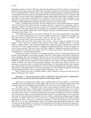 Apocalipse 7
Primogênito de entre os mortos". Mas estas expressões não denotam que Ele foi o primeiro a ressuscitar, do
ponto de vista do tempo, porque antes dEle outros ressuscitaram. Ademais, este é um ponto sem importância.
Cristo é a figura principal e central de todos os que saíram da sepultura, porque foi em virtude da vinda, obra
e ressurreição de Cristo que alguns ressuscitaram antes dEle. No propósito de Deus, Ele foi o primeiro tanto
do ponto de vista de tempo como de importância, porque embora alguns foram libertos do poder da morte
antes dEle, isso não ocorreu senão depois de o propósito do triunfo de Cristo sobre a sepultura ter sido
formado na mente de Deus, que "chama as coisas que não são como se já fossem" (Rom. 4:17, RC), e foram
libertos em virtude daquele grande propósito que devia realizar-se no seu devido tempo.
Cristo é "o Príncipe dos reis da Terra". Em certo sentido Cristo o é agora. Paulo informa-nos em Efés.
1:20, 21 que Ele foi posto à direita de Deus nos lugares celestiais, "acima de todo o principado, e poder, e
potestade, e domínio, e de todo o nome que se nomeia, não só neste século, mas também no vindouro." Os
mais honrados nomes neste mundo são os de príncipes, reis, imperadores e potentados. Mas Cristo foi posto
acima deles. Está sentado com Seu Pai no trono de domínio universal, com Ele governando e dirigindo todas
as nações da Terra. (Apoc. 3:21)
Num sentido mais particular Cristo há de ser Príncipe dos reis da Terra quando subir ao Seu próprio
trono, e os reinos do mundo passem a ser "de nosso Senhor e do Seu Cristo", quando forem entregues em
Suas mãos pelo Pai, trazendo em Suas vestes o título de "Rei dos reis e Senhor dos senhores", para
despedaçar as nações como a um vaso de oleiro (Apoc. 19:16; 2:27; Sal. 2:8, 9.)
Ademais, fala-se de Cristo como Aquele "que nos ama, e, pelo seu sangue, nos libertou dos nossos
pecados." Talvez cremos que recebemos muito amor de nossos amigos e parentes terrenos – pai, mãe,
irmãos, ou amigos íntimos – mas vemos que nenhum amor é digno desse nome comparado com o amor de
Cristo por nós. A frase seguinte intensifica o significado das palavras anteriores: "E, pelo Seu sangue, nos
lavou dos nossos pecados." Que amor teve por nós! Disse o apóstolo: "Ninguém tem maior amor do que este:
de dar alguém a sua vida pelos seus amigos" (João 15:13). Mas Cristo provou o Seu amor para conosco,
morrendo por nós, "sendo nós ainda pecadores."
E há algo mais ainda: "E nos fez reis e sacerdotes para Deus e Seu Pai" Os que éramos leprosos pelo
pecado, fomos purificados; os que éramos inimigos, fomos não só feitos amigos, mas elevados a posições de
honra e dignidade. Que amor incomparável! Que provisão sem par fez Deus para que fôssemos purificados
do pecado! Consideremos por um momento por um momento o serviço do santuário e seu belo significado.
Quando um pecador confessa os pecados e recebe o perdão, Cristo os desfaz, o Cordeiro de Deus que tira o
pecado do mundo. Nos livros do Céu onde estão registrados, são cobertos pelo sangue de Cristo, e se a
pessoa que se converteu a Deus se mantiver fiel à sua profissão de fé, estes pecados jamais serão revelados,
mas serão destruídos pelo fogo que purificará a Terra ao serem consumidos pecado e pecadores. Disse o
profeta Isaías: "Lançaste para trás de ti todos os meus pecados." (Isa. 38:17) Então será aplicada a declaração
feita por Jeremias ao Senhor: "dos seus pecados jamais me lembrarei." (Jer. 31:34)
Não é de admirar que João, o discípulo amante e amado, atribuísse a este Ser que tanto fez por nós,
glória e domínio para todo o sempre.
Versículo 7 – "Eis que vem com as nuvens, e todo olho o verá, até quantos o traspassaram.
E todas as tribos da terra se lamentarão sobre ele. Certamente. Amém!"
Aqui João nos transporta para a frente, para a segunda vinda de Cristo em glória, o acontecimento
culminante da Sua intervenção em favor deste mundo caído. Veio uma vez revestido de fraqueza, agora volta
em poder; antes veio em humilhação, agora em glória. Vem nas nuvens, como ascendeu (Atos 1:9, 11).
Sua vinda é visível. – "Todo olho O verá". Todos os que estiverem vivos por ocasião da Sua vinda.
Não somos informados de que a vinda pessoal de Cristo terá lugar no silêncio da meia-noite ou só no deserto
ou no interior das casas. Não virá como ladrão, no sentido de vir a este mundo furtivamente, em segredo e
em silêncio. Mas virá buscar o Seu tesouro mais precioso, Seus santos que dormem e que vivem, comprados
com o Seu precioso sangue, aos quais arrebatou do poder da morte em combate franco e justo; e para estes
Sua vinda não será menos aberta e triunfante. Será com o brilho e resplendor do relâmpago quando fulgura
do oriente ao ocidente (Mat. 24:27). Será como som de trombeta que penetrará até às mais recônditas
profundezas da Terra, e com uma voz potente que despertará os santos que dormem nos seus leitos de pó
(Mat. 24:31; 1 Tess. 4:16). Surpreenderá os ímpios como ladrão porque obstinadamente fecharam os olhos
aos sinais da Sua aproximação e se recusam a crer nas declarações de Sua Palavra de que Ele se aproximava.
Com relação ao segundo advento, não há base nas Escrituras para a representação que fazem alguns de duas
vindas, uma privada e outra pública.
 