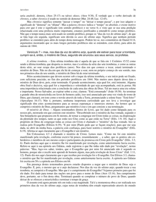 Apocalipse 70
seria anabolé, demora, (Atos 25:17) ou talvez okneo, (Atos 9:38). É verdade que o verbo derivado de
chronos, a saber chronizo é usado no sentido de demorar (Mat. 24:48; Luc. 12:45).
Mas chronizo significa somente “passar o tempo” ou “deixar o tempo passar”, e por isso adquire o
significado de “demorar” ou “dilatar”. Mas a palavra chronos indica o “tempo” no absoluto, e existe motivo
para crer que é este o significado (em sentido profético) e no verso 6; e visto que se usa uma predição
relacionada com uma profecia muito importante, estamos justificados a entendê-lo como tempo profético.
Não que o tempo nunca mais será usado no sentido profético, porque os "dias da voz do sétimo anjo", de que
se fala logo em seguida, significam sem dúvida os anos do sétimo anjo. Significa que nenhum período
profético se estenderá para além do tempo desta mensagem. Podem ler-se, nos comentários de Daniel 8:14,
argumentos mostrando que os mais longos períodos proféticos não se estendem, com efeito, para além do
outono de 1844.
Versículo 7 – mas, nos dias da voz do sétimo anjo, quando ele estiver para tocar a trombeta,
cumprir-se-á, então, o mistério de Deus, segundo ele anunciou aos seus servos, os profetas.
A sétima trombeta. – Esta sétima trombeta não é aquela de que se fala em 1 Coríntios 15:52 como
sendo a última trombeta, que desperta os mortos, mas é a sétima da série das sete trombetas, e como as outras
desta série, ao soar ocupa dias proféticos (anos). Nos dias em que comece a tocar, estará terminado o
mistério de Deus. Não no dia em que ela há de começar a soar, nem no próprio começo do seu sonido, mas
nos primeiros dias do seu sonido, o mistério de Deus há de estar terminado.
Pelos acontecimentos que devem ocorrer sob o toque da sétima trombeta, o seu início pode ser fixado,
com suficiente precisão, no fim dos períodos proféticos em 1844. Não muitos anos depois dessa data o
mistério de Deus deve, pois, estar terminado. O grande acontecimento, seja qual for, está iminente. Alguma
obra final e decisiva, seja qual for a importância e solenidade de que seja acompanhada, está às portas. Há
uma importância relacionada com a conclusão de cada uma das obras de Deus. Tal ato marca uma era solene
e importante. Nosso Salvador, ao expirar sobre a cruz, clamou: "Está consumado" (João 19:30). Ao terminar
a grande obra de misericórdia em favor do homem caído, isso será anunciado por uma voz vinda do trono de
Deus, que clamará, em tons como o trovão através de toda a Terra, pronunciando a solene frase: "Está feito!"
(Apocalipse 16:17). Não é, portanto, nenhuma inoportuna curiosidade que nos leva a investigar que
significado têm estes acontecimentos para as nossas esperanças e interesses eternos. Ao lermos que se
cumprirá o mistério de Deus, perguntamos que mistério é esse e em que consiste a sua terminação.
O mistério de Deus. – Alguns testemunhos diretos do Livro, que foi dado como lâmpada para os
nossos pés, mostrarão em que consiste este mistério. "Descobrindo-nos o mistério da Sua vontade, segundo o
Seu beneplácito que propusera em Si mesmo, de tornar a congregar em Cristo todas as coisas, na dispensação
da plenitude dos tempos, tanto as que estão nos Céus como as que estão na Terra" (Efés. 1:9, 10). Aqui o
propósito de Deus de congregar todas as coisas em Cristo é chamado o "mistério" da Sua vontade. Isto se
realiza pelo Evangelho (Efésios 6:19); "E por mim [Paulo pede que se façam orações], para que me seja
dada, no abrir da minha boca, a palavra com confiança, para fazer notório o mistério do Evangelho" (Efés.
6:19). Afirma-se aqui claramente que o Evangelho é um mistério.
Em Colossenses 4:3 é chamado o mistério de Cristo. Lemos mais: "Como me foi este mistério
manifestado pela revelação, conforme escrevi há pouco, resumidamente ... a saber, que os gentios são co-
herdeiros e membros de um mesmo corpo e participantes da promessa em Cristo pelo Evangelho" (Efés. 3:3,
6). Paulo declara aqui que o mistério lhe foi manifestado por revelação, como anteriormente havia escrito.
Refere-se aqui à sua epístola aos Gálatas, onde registrou o que lhe tinha sido dado por "revelação", nestas
palavras: "Mas, faço-vos saber, irmãos, que o Evangelho que por mim foi anunciado não é segundo os
homens, porque não o recebi nem aprendi de homem algum, mas pela revelação de Jesus Cristo" (Gál. 1:11,
12). Paulo diz-nos aqui claramente que o que recebeu por revelação foi o Evangelho. Em Efésios 3:3, chama-
o mistério que lhe foi manifestado por revelação, como anteriormente havia escrito. A epístola aos Gálatas
foi escrita em 58 e a epístola aos Efésios em 64.
Em presença destes testemunhos poucos estarão dispostos a negar que o mistério de Deus seja o
Evangelho. É, pois, o mesmo que se o anjo declarasse: Nos dias da voz do sétimo anjo, quando tocar a sua
trombeta, se cumprirá o Evangelho. Mas que é o cumprimento do Evangelho? Vejamos primeiro para que foi
ele dado. Foi dado para tomar das nações um povo para o nome de Deus (Atos 15:14). Seu cumprimento
deve, portanto, ser o fim desta obra. Terminará quando se completar o número do povo de Deus, quando
deixar de se oferecer a misericórdia e terminar o tempo de graça.
O assunto está agora perante nós em toda a sua magnitude. Tal é a momentosa obra a ser realizada nos
primeiros dias da voz do sétimo anjo, cujas notas de trombeta têm estado repercutindo através do mundo
 