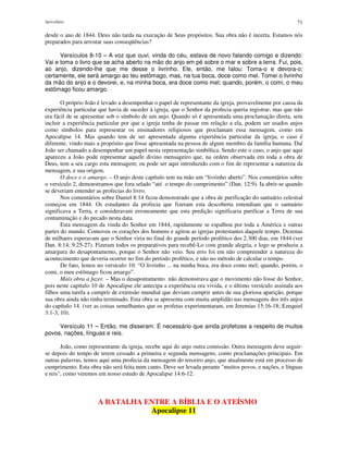 Apocalipse 71
desde o ano de 1844. Deus não tarda na execução de Seus propósitos. Sua obra não é incerta. Estamos nós
preparados para arrostar suas conseqüências?
Versículos 8-10 – A voz que ouvi, vinda do céu, estava de novo falando comigo e dizendo:
Vai e toma o livro que se acha aberto na mão do anjo em pé sobre o mar e sobre a terra. Fui, pois,
ao anjo, dizendo-lhe que me desse o livrinho. Ele, então, me falou: Toma-o e devora-o;
certamente, ele será amargo ao teu estômago, mas, na tua boca, doce como mel. Tomei o livrinho
da mão do anjo e o devorei, e, na minha boca, era doce como mel; quando, porém, o comi, o meu
estômago ficou amargo.
O próprio João é levado a desempenhar o papel de representante da igreja, provavelmente por causa da
experiência particular que havia de suceder à igreja, que o Senhor da profecia queria registrar, mas que não
era fácil de se apresentar sob o símbolo de um anjo. Quando só é apresentada uma proclamação direta, sem
incluir a experiência particular por que a igreja tenha de passar em relação a ela, podem ser usados anjos
como símbolos para representar os ensinadores religiosos que proclamam essa mensagem, como em
Apocalipse 14. Mas quando tem de ser apresentada alguma experiência particular da igreja, o caso é
diferente, vindo mais a propósito que fosse apresentada na pessoa de algum membro da família humana. Daí
João ser chamado a desempenhar um papel nesta representação simbólica. Sendo este o caso, o anjo que aqui
apareceu a João pode representar aquele divino mensageiro que, na ordem observada em toda a obra de
Deus, tem a seu cargo esta mensagem; ou pode ser aqui introduzido com o fim de representar a natureza da
mensagem, e sua origem.
O doce e o amargo. – O anjo deste capítulo tem na mão um “livrinho aberto”. Nos comentários sobre
o versículo 2, demonstramos que fora selado “até o tempo do cumprimento” (Dan. 12:9). Ia abrir-se quando
se deveriam entender as profecias do livro.
Nos comentários sobre Daniel 8:14 ficou demonstrado que a obra de purificação do santuário celestial
começou em 1844. Os estudantes da profecia que fizeram esta descoberta entendiam que o santuário
significava a Terra, e consideravam erroneamente que esta predição significaria purificar a Terra de sua
contaminação e do pecado nesta data.
Esta mensagem da vinda do Senhor em 1844, rapidamente se espalhou por toda a América e outras
partes do mundo. Comoveu os corações dos homens e agitou as igrejas protestantes daquele tempo. Dezenas
de milhares esperavam que o Senhor viria no final do grande período profético dos 2.300 dias, em 1844 (ver
Dan. 8:14; 9:25-27). Fizeram todos os preparativos para recebê-Lo com grande alegria, e logo se produziu a
amargura do desapontamento, porque o Senhor não veio. Seu erro foi em não compreender a natureza do
acontecimento que deveria ocorrer no fim do período profético, e não no método de calcular o tempo.
De fato, lemos no versículo 10: “O livrinho ... na minha boca, era doce como mel; quando, porém, o
comi, o meu estômago ficou amargo”.
Mais obra a fazer. – Mas o desapontamento não demonstrava que o movimento não fosse do Senhor,
pois neste capítulo 10 de Apocalipse ele antecipa a experiência ora vivida, e o último versículo assinala aos
filhos uma tarefa a cumprir de extensão mundial que deviam cumprir antes de sua gloriosa aparição, porque
sua obra ainda não tinha terminado. Esta obra se apresenta com muita amplidão nas mensagens dos três anjos
do capítulo 14. (ver as coisas semelhantes que os profetas experimentaram, em Jeremias 15:16-18; Ezequiel
3:1-3, 10).
Versículo 11 – Então, me disseram: É necessário que ainda profetizes a respeito de muitos
povos, nações, línguas e reis.
João, como representante da igreja, recebe aqui do anjo outra comissão. Outra mensagem deve seguir-
se depois do tempo de terem cessado a primeira e segunda mensagens, como proclamações principais. Em
outras palavras, temos aqui uma profecia da mensagem do terceiro anjo, que atualmente está em processo de
cumprimento. Esta obra não será feita num canto. Deve ser levada perante "muitos povos, e nações, e línguas
e reis", como veremos em nosso estudo de Apocalipse 14:6-12.
A BATALHA ENTRE A BÍBLIA E O ATEÍSMO
Apocalipse 11
 