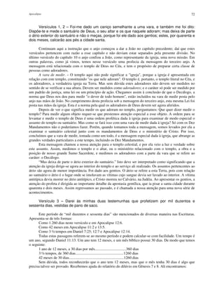 Apocalipse 72
Versículos 1, 2 – Foi-me dado um caniço semelhante a uma vara, e também me foi dito:
Dispõe-te e mede o santuário de Deus, o seu altar e os que naquele adoram; mas deixa de parte
o átrio exterior do santuário e não o meças, porque foi ele dado aos gentios; estes, por quarenta e
dois meses, calcarão aos pés a cidade santa.
Continuam aqui a instrução que o anjo começou a dar a João no capítulo precedente; daí que estes
versículos pertencem com razão a esse capítulo e não deviam estar separados pela presente divisão. No
último versículo do capítulo 10 o anjo confiou a João, como representante da igreja, uma nova missão. Em
outras palavras, como já vimos, temos nesse versículo uma profecia da mensagem do terceiro anjo. A
mensagem está relacionada com o templo de Deus no Céu, e tem o propósito de preparar certa classe de
pessoas como adoradores.
A vara de medir. – O templo aqui não pode significar a "igreja", porque a igreja é apresentada em
relação com este templo, constituindo "os que nele adoram". O templo é, portanto, o templo literal no Céu, e
os adoradores, a verdadeira igreja na Terra. Mas sem dúvida estes adoradores não devem ser medidos no
sentido de se verificar a sua altura. Devem ser medidos como adoradores; e o caráter só pode ser medido por
um padrão de justiça, uma lei ou um princípio de ação. Chegamos assim à conclusão de que o Decálogo, a
norma que Deus nos deu para medir "o dever de todo homem", estão incluídos na vara de medir posta pelo
anjo nas mãos de João. No cumprimento desta profecia sob a mensagem do terceiro anjo, esta mesma Lei foi
posta nas mãos da igreja. Esta é a norma pela qual os adoradores de Deus devem ser agora aferidos.
Depois de ver o que significa medir os que adoram no templo, perguntamos: Que quer dizer medir o
templo? Para medir algum objeto requer-se que prestemos atenção especial a esse objeto. A ordem para se
levantar e medir o templo de Deus é uma ordem profética dada à igreja para examinar de modo especial o
assunto do templo ou santuário. Mas como se fará isso com uma vara de medir dada à igreja? Só com os Dez
Mandamentos não o poderíamos fazer. Porém, quando tomamos toda a mensagem, somos levados por ela a
examinar o santuário celestial junto com os mandamentos de Deus e o ministério de Cristo. Por isso,
concluímos que a vara de medir, tomada como um todo, é a mensagem especial dada à igreja, que abrange as
grandes verdades particulares a este tempo, incluindo os Dez Mandamentos.
Esta mensagem chamou a nossa atenção para o templo celestial, e por ela veio a luz e verdade sobre
este assunto. Assim, medimos o templo e o altar, ou o ministério relacionado com o templo, a obra e a
posição de nosso grande Sumo Sacerdote, e medimos os adoradores com a parte da vara que se refere ao
caráter: o Decálogo.
“Mas deixa de parte o átrio exterior do santuário.” Isto deve ser interpretado como significando que a
atenção da igreja dirige-se agora ao interior do templo e ao serviço ali realizado. Os assuntos pertencentes ao
átrio são agora de menor importância. Foi dado aos gentios. O átrio se refere a esta Terra, pois com relação
ao santuário o átrio é o lugar onde se imolavam as vítimas cujo sangue devia ser lavado ao interior. A vítima
antitípica devia morrer no átrio antitípico, e Cristo morreu no Calvário, na Judéia. Ao apresentar os gentios, a
atenção do profeta é dirigida ao importante detalhe da apostasia gentílica, que ia pisar a santa cidade durante
quarenta e dois meses. Assim regressamos ao passado, e é chamada a nossa atenção para uma nova série de
acontecimentos.
Versículo 3 – Darei às minhas duas testemunhas que profetizem por mil duzentos e
sessenta dias, vestidas de pano de saco.
Este período de “mil duzentos e sessenta dias” são mencionados de diversas maneira nas Escrituras.
Apresenta-se de três formas:
Como 1.260 dias neste versículo e em Apocalipse 12:6.
Como 42 meses em Apocalipse 11:2 e 13:5.
Como 3 ½ tempos em Daniel 7:25; 12:7 e Apocalipse 12:14.
Todas estas passagens referem-se ao mesmo período e podem calcular-se com facilidade. Um tempo é
um ano, segundo Daniel 11:13. Um ano tem 12 meses, e um mês bíblico possui 30 dias. De modo que temos
o seguinte:
1 ano de 12 meses, a 30 dias por mês.................................360 dias
3 ½ tempos, de 360 dias...................................................1260 dias
42 meses de 30 dias..........................................................1260 dias
Sem dúvida, todos reconhecerão que o ano tem 12 meses, mas que o mês tenha 30 dias é algo que
precisa talvez ser provado. Recebemos ajuda do relatório do dilúvio em Gênesis 7 e 8. Ali encontramos:
 