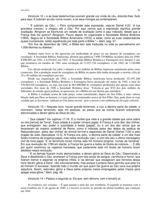 Apocalipse 76
Versículo 12 – e as duas testemunhas ouviram grande voz vinda do céu, dizendo-lhes: Subi
para aqui. E subiram ao céu numa nuvem, e os seus inimigos as contemplaram.
“ ‘E subiram ao Céu’. – Para compreender esta expressão, veja-se Daniel 4:22: ‘A tua
grandeza cresceu, e chegou até o Céu.’ Por aqui vemos que a expressão significa grande
exaltação. Atingiram as Escrituras um estado de exaltação como é aqui indicado, desde que a
França lhes fez guerra? Atingiram. Pouco depois foi organizada a Sociedade Bíblica Britânica
(1804). Seguiu-se a Sociedade Bíblica Americana (1816), e estas, como as suas colaboradoras
quase inumeráveis, estão espalhando por toda parte a Bíblia." – Idem, pág. 47.
“Em fins de dezembro de 1942, a Bíblia tem sido traduzida no total ou parcialmente em
1.058 idiomas ou dialetos.”
Nenhum outro livro se lhe aproxima em modicidade de preço ou em número de exemplares em
circulação. A Sociedade Bíblica Americana, afirmou que publicou 7.696.739 Bíblias ou partes dela em 1940;
8.096.069 em 1941; e 6.254.642 em 1942. A Sociedade Bíblica Britânica e Estrangeira teve durante o ano
que terminava em meados de 1941 uma circulação de 11.017.334 exemplares; e em 1942, de 7.120.000
Bíblias.
Um cálculo moderado faz subir o número a seis milhões de Bíblias impressas anualmente pelas casas
comerciais. Daí a produção anual de exemplares da Bíblia ou partes dela tenha alcançado a enorme cifra de
25 a 30 milhões de exemplares por ano.
Desde sua organização até 1942, a Sociedade Bíblica Americana havia produzido 321.951.266
exemplares; e a Sociedade Bíblica Britânica e Estrangeira havia alcançado até março de 1942, o total de
539.664.024 exemplares, ou seja, um total de 861.600.000 de exemplares produzidos por apenas estas duas
sociedades. Em maio de 1940 a Sociedade Britânica disse: “Calcula-se que 9/10 dos dois milhões de
habitantes do mundo agora podiam, se quisessem, ler a Bíblia em um idioma que entendem.”
A Bíblia é exaltada acima de todo preço, como constituindo, depois do Seu Filho, a mais valiosa
bênção dada por Deus ao homem, e o mais glorioso testemunho acerca de Seu Filho. Sim, pode dizer-se com
verdade que as Escrituras ‘subiram ao Céu numa nuvem’, pois a nuvem é um emblema de elevação celestial.
Versículo 13 – Naquela hora, houve grande terremoto, e ruiu a décima parte da cidade, e
morreram, nesse terremoto, sete mil pessoas, ao passo que as outras ficaram sobremodo
aterrorizadas e deram glória ao Deus do céu.
“ ‘Que cidade? Ver capítulo 17:18: ‘E a mulher que viste é a grande cidade que reina sobre
os reis [reinos] da Terral’. Essa cidade é o poder romano papal. A França é uma dos ‘dez chifres’
que entregaram ‘seu poder e autoridade à besta [papal]’, ou é um dos dez reinos que se
levantaram do império ocidental de Roma, como é indicado pelos dez dedos da estátua de
Nabucodonosor, pelos dez chifres’ do animal terrível e espantoso de Daniel (Daniel 7:24) e pelo
dragão de João (Apocalipse 12:3). A França era, pois, ‘a décima parte da cidade’ e um dos mais
fortes ministros da vingança papal, mas nesta revolução ‘caiu’, e com ela caiu o último mensageiro
civil da fúria papal. ‘E no terremoto foram mortos sete mil homens [original, nomes de homens].’
Em sua revolução de 1789 em diante, a França fez guerra a todos os títulos da nobreza. ... E dito
por quem examinou os registros franceses, que justamente sete mil títulos de homens foram
abolidos nessa revolução.
“ ‘E os demais ficaram muito atemorizados; e deram glória ao Deus do Céu.’ Desonrando a
Deus e desafiando o Céu, encheram a França com tais cenas de sangue, carnificina e horror, que
fizeram tremer e espantar os próprios infiéis, e 'os demais'que escaparam aos horrores dessa
hora 'deram glória a Deus', não voluntariamente, mas porque o próprio Deus permitiu que esta 'ira
do homem O louvasse', fazendo todo o mundo ver que quem faz guerra ao Céu cava sua própria
sepultura. Assim, redundou glória a Deus pelos próprios meios empregados pelos ímpios para
apagar essa glória." Idem, pág. 48.
Versículo 14 – Passou o segundo ai. Eis que, sem demora, vem o terceiro ai.
As trombetas são reatadas. – É aqui reatada a série das sete trombetas. O segundo ai terminou com a
sexta trombeta em 11 de agosto de 1840, e o terceiro ai ocorre no período da sétima trombeta, que começou
em 1844.
 