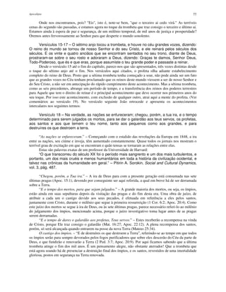 Apocalipse 77
Onde nos encontramos, pois? "Eis", isto é, note-se bem, "que o terceiro ai cedo virá." As terríveis
cenas do segundo são passadas, e estamos agora no toque da trombeta que traz consigo o terceiro e último ai.
Estamos ainda à espera de paz e segurança, de um milênio temporal, de mil anos de justiça e prosperidade?
Oremos antes fervorosamente ao Senhor para que desperte o mundo sonolento.
Versículos 15-17 – O sétimo anjo tocou a trombeta, e houve no céu grandes vozes, dizendo:
O reino do mundo se tornou de nosso Senhor e do seu Cristo, e ele reinará pelos séculos dos
séculos. E os vinte e quatro anciãos que se encontram sentados no seu trono, diante de Deus,
prostraram-se sobre o seu rosto e adoraram a Deus, dizendo: Graças te damos, Senhor Deus,
Todo-Poderoso, que és e que eras, porque assumiste o teu grande poder e passaste a reinar.
Desde o versículo 15 até o fim do capítulo, parece-nos que são apresentados, três vezes distintas desde
o toque do sétimo anjo até o fim. Nos versículos aqui citados, o profeta olha adiante estabelecimento
completo do reino de Deus. Posto que a sétima trombeta tenha começado a soar, não pode ainda ser um fato
que as grandes vozes no Céu tenham proclamado que os reinos deste mundo viessem a ser de nosso Senhor e
do Seu Cristo, a não ser em antecipação do rápido cumprimento deste acontecimento. Mas a sétima trombeta,
como as seis precedentes, abrange um período de tempo, e a transferência dos reinos dos poderes terrestres
para Aquele que tem o direito de reinar é o principal acontecimento que deve ocorrer nos primeiros anos do
seu toque. Por isso este acontecimento, com exclusão de qualquer outro, atrai aqui a mente do profeta. (Ver
comentários ao versículo 19). No versículo seguinte João retrocede e apresenta os acontecimentos
intercalares nos seguintes termos:
Versículo 18 – Na verdade, as nações se enfureceram; chegou, porém, a tua ira, e o tempo
determinado para serem julgados os mortos, para se dar o galardão aos teus servos, os profetas,
aos santos e aos que temem o teu nome, tanto aos pequenos como aos grandes, e para
destruíres os que destroem a terra.
“As nações se enfureceram.” – Começando com o estalido das revoluções da Europa em 1848, a ira
entre as nações, seu ciúme e inveja, têm aumentado constantemente. Quase todos os jornais nos mostram o
terrível grau de excitação em que se encontram e quão tensas se tornaram as relações entre elas.
Estas são palavras exatas de um professor da Universidade de Harvard:
“O que transcorreu do século XX foi o período mais sangrento e um dos mais turbulentos, e
portanto, um dos mais cruéis e menos humanitários em toda a história da civilização ocidental, e
talvez nas crônicas da humanidade em geral.” – Pitirin A. Sorokin, Social and Cultural Dynamics,
vol. 3, pág. 487.
“Chegou, porém, a Tua ira.” – A ira de Deus para com a presente geração está consumada nas sete
últimas pragas (Apoc. 15:1), devendo por conseguinte ser aqui referida, a qual em breve há de ser derramada
sobre a Terra.
“E o tempo dos mortos, para que sejam julgados.” – A grande maioria dos mortos, ou seja, os ímpios,
estão ainda em suas sepulturas depois da visitação das pragas e do fim desta era. Uma obra de juízo, de
atribuir a cada um o castigo devido aos seus pecados, é efetuada em referência a eles pelos santos,
juntamente com Cristo, durante o milênio que segue à primeira ressurreição (1 Cor. 6:2; Apoc. 20:4). Como
este juízo dos mortos se segue à ira de Deus, ou às sete últimas pragas, parece necessário referi-lo ao milênio
do julgamento dos ímpios, mencionado acima, porque o juízo investigativo toma lugar antes de as pragas
serem derramadas.
“E o tempo de dares o galardão aos profetas, Teus servos.” – Estes receberão a recompensa na vinda
de Cristo, porque Ele traz consigo o galardão (Mat. 16:27; Apoc. 22:12). A plena recompensa dos santos,
porém, só será alcançada quando entrarem na posse da nova Terra (Mateus 25:34).
O castigo dos ímpios. – “E de destruíres os que destroem a Terra”, referindo-se ao tempo em que todos
os ímpios serão para sempre devorados pelos fogos purificadores que sobre eles descerão do Céu da parte de
Deus, e que fundirão e renovarão a Terra (2 Ped. 3:7; Apoc. 20:9). Por aqui ficamos sabendo que a última
trombeta atinge o fim dos mil anos. É um pensamento alegre, não obstante aterrador! Que a trombeta que
está agora soando há de presenciar a destruição final dos ímpios, e os santos, revestidos de uma imortalidade
gloriosa, postos em segurança na Terra renovada.
 