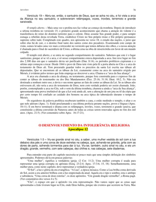 Apocalipse 78
Versículo 19 – Abriu-se, então, o santuário de Deus, que se acha no céu, e foi vista a arca
da Aliança no seu santuário, e sobrevieram relâmpagos, vozes, trovões, terremoto e grande
saraivada.
O templo aberto. – Mais uma vez o profeta nos faz voltar ao começo da trombeta. Depois de introduzir
a sétima trombeta no versículo 15, o primeiro grande acontecimento que chama a atenção do vidente é a
transferência do reino do domínio terrestre para o celeste. Deus assume Seu grande poder, e para sempre
esmaga a rebelião desta revoltada Terra, estabelece Cristo no Seu próprio trono e Ele próprio permanece
supremo sobre tudo. Completado este quadro, nos apresenta no verso 18, o estado das nações, o juízo que
sobre elas há de cair, e o destino final tanto dos santos como dos pecadores. Examinando este campo de
visão, somos levados uma vez mais a retroceder no versículo que temos debaixo dos olhos, e a nossa atenção
é chamada para o final do sacerdócio de Cristo, a última cena na obra de misericórdia em favor de um mundo
culpado.
O templo está aberto, e se entra no segundo compartimento do santuário. Sabemos que este é o lugar
santíssimo, porque aí se vê a arca, e só nesse compartimento estava depositada a arca. Isto teve lugar no fim
dos 2.300 dias em que o santuário devia ser purificado (Dan. 8:14), os períodos proféticos expiraram e o
sétimo anjo começou a tocar. Desde 1844 o povo de Deus tem visto pela fé a porta aberta no Céu e a arca do
testamento de Deus ali. Tem procurado guardar todos os preceitos da santa Lei escrita nas tábuas ali
depositadas. Que se encontram ali as tábuas da Lei, exatamente como na arca do santuário erigido por
Moisés, é evidente pelos termos que João emprega ao descrever a arca. Chama-a a “arca da Sua aliança”.
A arca era chamada a arca da aliança, ou testamento, porque fora construída para o expresso fim de
conter as tábuas do testemunho ou dos Dez Mandamentos (Êxo. 25:16; 31:18; Deut. 10:2, 5). Não era
destinada a nenhum outro uso, e devia o seu nome apenas ao fato de conter as tábuas da Lei. Se as tábuas não
estivessem ali, não seria a arca do testamento de Deus, nem com verdade poderia ser assim chamada. João,
porém, contemplando a arca no Céu, sob o som da última trombeta, chamou-a ainda a “arca da Sua aliança”,
apresentando uma prova irrefutável de que a Lei está ainda ali, sem a alteração de um jota ou til da cópia que
por certo tempo foi confiado ao cuidado dos homens na arca típica do tabernáculo durante o tempo de
Moisés.
Os seguidores da palavra profética receberam também a cana, e estão medindo o templo, o altar e os
que nele adoram (Apoc. 1). Estão proclamando a sua última profecia perante nações, povos e línguas (Apoc.
10:11). E em breve terminará o drama com os relâmpagos, trovões, vozes, terremoto e grande saraiva, que
constituirão a última convulsão da Natureza antes de todas as coisas serem renovadas agora no fim dos mil
anos. (Apoc. 21:5). (Ver comentário sobre Apoc. 16:17-21).
O DESENVOLVIMENTO DA INTOLERÂNCIA RELIGIOSA
Apocalipse 12
Versículos 1-3 – Viu-se grande sinal no céu, a saber, uma mulher vestida do sol com a lua
debaixo dos pés e uma coroa de doze estrelas na cabeça, que, achando-se grávida, grita com as
dores de parto, sofrendo tormentos para dar à luz. Viu-se, também, outro sinal no céu, e eis um
dragão, grande, vermelho, com sete cabeças, dez chifres e, nas cabeças, sete diademas.
Para entender esta parte do capítulo necessita-se pouco mais que uma simples definição dos símbolos
apresentados. Podemos dá-la em poucas palavras:
“Uma mulher”, significa a verdadeira igreja. (2 Cor. 11:2). Uma mulher corrupta é usada para
representar uma igreja corrupta ou apóstata (Ezeq. 23:2-4; Apoc. 17:3-6, 15, 18). Semelhantemente, uma
mulher pura, como neste capítulo, deve representar a verdadeira igreja.
“O Sol”, a luz e glória da era evangélica. “A Lua”, a época mosaica. Como a Lua brilha coma derivada
do Sol, assim a era anterior brilhou com a luz emprestada da atual. Aquela era o tipo e sombra; esta o antítipo
e substância. “Uma coroa de doze estrelas”, os doze apóstolos. “Um grande dragão vermelho”, a Roma pagã.
(Ver comentários dos versos 4 e 5).
“Céu”, o espaço em que o apóstolo viu esta representação. Não vamos supor que as cenas aqui
apresentadas a João tiveram lugar no Céu, onde Deus habita, porque são eventos que ocorrem na Terra. Mas
 