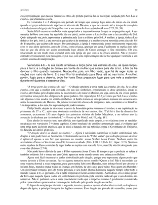 Apocalipse 79
esta representação que passou perante os olhos do profeta parecia dar-se na região ocupada pelo Sol, Lua e
estrelas, que chamamos o céu.
Os versículos 1 e 2 abrangem um período de tempo que começa logo antes do início da era cristã,
quando a igreja ardentemente esperava o advento do Messias, e que se estende até o tempo do completo
estabelecimento da igreja do Evangelho com a sua coroa de doze apóstolos (Lucas 2:25, 26, 38).
Seria difícil encontrar símbolos mais apropriados e impressionantes do que os empregados aqui. A era
mosaica brilhou com uma luz recebida da era cristã, assim como a Lua brilha com a luz recebida do Sol.
Quão adequado era, pois, representar a primeira pela Lua e a última pelo Sol. A mulher, a igreja, tinha a Lua
debaixo dos pés, isto é, a era mosaica que acabava de terminar, e a mulher estava revestida com a luz do Sol
do Evangelho, que acabava de nascer. Por antecipação, a igreja é representada como inteiramente organizada
com os seus doze apóstolos, antes de Cristo, como criança, aparecer em cena. Facilmente se explica isto pelo
fato de que ela devia ser assim constituída logo depois de Cristo começar o Seu ministério. Ele está
relacionado de um modo mais especial com esta igreja do que com a da época anterior. Não é possível
entender erroneamente esta passagem, e por isso com esta representação não se faz qualquer violência a um
correto sistema de interpretação.
Versículos 4-6 – A sua cauda arrastava a terça parte das estrelas do céu, as quais lançou
para a terra; e o dragão se deteve em frente da mulher que estava para dar à luz, a fim de lhe
devorar o filho quando nascesse. Nasceu-lhe, pois, um filho varão, que há de reger todas as
nações com cetro de ferro. E o seu filho foi arrebatado para Deus até ao seu trono. A mulher,
porém, fugiu para o deserto, onde lhe havia Deus preparado lugar para que nele a sustentem
durante mil duzentos e sessenta dias.
“A terça parte das estrelas do céu.” – O dragão arrastou a terça parte das estrelas do céu. Se as doze
estrelas com que a mulher está coroada, em seu uso simbólico, representam os doze apóstolos, então as
estrelas derribadas pelo dragão antes da sua tentativa de matar o Menino, ou seja, antes da era cristã, podem
representar uma parte dos dirigentes do povo judaico. Em Apocalipse 8:12 já vimos que Sol, Lua e estrelas
são algumas vezes usados em sentido simbólico. A Judéia tornou-se uma província romana uns sessenta anos
antes do nascimento do Messias. Os judeus tiveram três classes de dirigentes: reis, sacerdotes e o Sinédrio.
Um terço delas, a dos reis, foi suprimida pelo poder romano.
Philip Smith, depois de descrever o cerco de Jerusalém pelos romanos e Herodes, e sua capitulação na
primavera de 37 a. C., após uma obstinada resistência de seis meses, diz: “Tal foi o fim da dinastia dos
asmoneus, exatamente 130 anos depois das primeiras vitórias de Judas Macabeus, e no sétimo ano da
assunção do diadema por Aristóbulo I.” – History of the World, vol. III, pág. 181.
Esta alusão às estrelas tem, sem dúvida, um significado mais amplo, e se relaciona com as verdades
recalcadas nos versículos 7-9 deste capítulo. Como resultado do conflito apresentado aqui, é evidente que
uma terça parte da hoste angélica, que se uniu a Satanás em sua rebelião contra o Governante do Universo,
foi lançada dos átrios gloriosos.
“O dragão deteve-se diante da mulher.” – Agora é necessário identificar o poder simbolizado pelo
dragão, e isto pode fazer-se facilmente. O testemunho acerca do “Filho varão” que o dragão procura destruir
é aplicável apenas a um Ser que apareceu no mundo: nosso Senhor Jesus Cristo. Nenhum outro foi
arrebatado a Deus e o Seu trono, mas Ele foi assim exaltado (Efés. 1:20, 21; Heb. 8:1; Apoc. 3:21). Nenhum
outro recebeu de Deus a missão de reger todas as nações com vara de ferro, mas Ele sim foi designado para
essa obra (Salmos 2:7-9).
Não pode haver dúvida de que o Filho representa Jesus Cristo. O tempo a que a profecia se refere é
também evidente: foi o tempo em que Cristo apareceu neste mundo como uma criança em Belém.
Agora será fácil encontrar o poder simbolizado pelo dragão, porque este representa algum poder que
tentou destruir a Cristo ao nascer. Fez-se alguma tentativa nesse sentido? Quem a fez? Não é necessário dar
uma resposta formal a estas perguntas, para quem tenha lido como Herodes, num esforço hostil por destruir o
infante Jesus, mandou matar todas as crianças em Belém, de dois anos para baixo. Mas quem era Herodes?
Um governador romano, pois de Roma procedia o seu poder. Roma dominava naquele tempo sobre todo o
mundo (Lucas 2:1), e, portanto, era a parte responsável neste acontecimento. Além disso, era o único poder
da Terra que naquela época podia ser simbolizado em profecia, pela simples razão de que o seu domínio era
universal. Não é, portanto, sem a mais concludente razão que o império romano é geralmente considerado
pelos comentadores protestantes como o poder indicado pelo grande dragão vermelho.
É digno de menção que durante o segundo, terceiro, quarto e quinto séculos da era cristã, o dragão era,
depois da águia, a principal insígnia das legiões romanas. Esse dragão era pintado de vermelho, como para
 