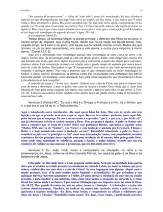 Apocalipse 8
"Até quantos O traspassaram". – Além de "todo olho", como foi mencionado, há uma referência
especial aos que desempenharam um papel mais ativo na tragédia da Sua morte, e isso indica que O verão
voltar à Terra em triunfo e glória. Mas como sucederá isso? Se não estão vivos agora, como poderão vê-Lo
quando vier? Haverá uma ressurreição dos mortos. Este é o único meio de voltar à vida depois de descer ao
sepulcro. Mas como é que esses ímpios estarão vivos nessa altura, visto que a ressurreição geral dos ímpios
só terá lugar mil anos depois do segundo advento? (Apoc. 20:1-6).
A esse respeito Daniel diz:
"Nesse tempo, se levantará Miguel, o grande príncipe, o defensor dos filhos do teu povo, e
haverá tempo de angústia, qual nunca houve, desde que houve nação até àquele tempo; mas,
naquele tempo, será salvo o teu povo, todo aquele que for achado inscrito no livro. Muitos dos que
dormem no pó da terra ressuscitarão, uns para a vida eterna, e outros para vergonha e horror
eterno." (Daniel 12:1, 2).
Aqui nos é apresentada uma ressurreição parcial, uma ressurreição de certa classe de justos e de
ímpios. Ocorre antes da ressurreição geral de cada um desses grupos. Então serão despertados muitos dos
que dormem, não todos; quer dizer, alguns dos justos para a vida eterna, e alguns dos ímpios para vergonha e
desprezo eterno. Esta ressurreição acontece em relação com o grande tempo de angústia qual nunca houve
antes da vinda do Senhor. Não podem os que "O traspassaram" estar entre os que então ressuscitarem para
vergonha e desprezo eterno? Não viria a propósito que os que tomaram parte na maior humilhação do
Senhor, e outros notáveis protagonistas na rebelião contra Ele, ressuscitarem para contemplar Sua terrível
majestade quando vier triunfante, como labareda de fogo, para tomar vingança dos que não conhecem a Deus
e não obedecem ao Seu evangelho?
A resposta da igreja é: "Assim seja. Amém". Embora esta vinda de Cristo seja para os ímpios uma
cena de terror e destruição, é para os justos uma cena de alegria e triunfo. Essa vinda, que é como uma
labareda de fogo, para tomar vingança dos ímpios, traz consigo o repouso para todos os que crêem (2 Tess.
1:6-10). Todos os que amem a Cristo saúdam, como alegres novas de grande alegria, todas as declarações e
sinais da Sua vinda.
Versículo 8 (Versão RC): "Eu sou o Alfa e o Ômega, o Princípio e o Fim, diz o Senhor, que
é, e que era, e que há de vir, o Todo-poderoso."
Aqui é introduzido outro interlocutor. Até aqui quem falou foi João. Mas este versículo não tem
ligação com que o procede, nem com o que se segue. Deve-se determinar, portanto, quem aqui fala,
pelos termos que se emprega. De novo encontramos a expressão: “que é, e que era, e que há de vir”,
que já observamos referir-se exclusivamente a Deus. Mas perguntará alguém: A palavra Senhor não
dará a entender que se trata de Cristo? Sobre este particular Barnes, apresenta a seguinte nota:
“Muitos MSS, em vez de “Senhor”, tem “Deus”, e esta tradução é adotada por Griesbach, Titman e
Hahn, e é hoje considerada como a tradução correta”. Bloomfield subentende a palavra Deus, e
considera as palavras “o principio e o fim” como uma interpolação. Assim, com propriedade, termina
a primeira divisão principal deste capitulo com uma revelação de Si mesmo, feita pelo grande Deus,
como tendo uma eternidade de existência, passada e futura, e poder infinito, estando por isto em
condições de realizar as suas ameaças e promessas, que nos tem dado neste livro.
Versículo 9: Eu, João, irmão vosso e companheiro na tribulação, no reino e na
perseverança, em Jesus, achei-me na ilha chamada Patmos, por causa da palavra de Deus e do
testemunho de Jesus.
Estas palavras têm dado motivo à não pequena controvérsia. Será que na realidade João queria
dizer que os cristãos no estado presente se encontram no reino de Cristo, ou, noutros termos, que já se
achava estabelecido nos seus dias o reino de Cristo? Se esta linguagem tem alguma relação com o
estado presente, deve tê-la num sentido muito limitado e acomodatício. Os que defendem a sua
aplicação terrena recorrem geralmente a I Pedro 2:9 para provar a existência de um reino no estado
presente, e para mostrar a sua natureza. Mas, como observamos o propósito do versículo 6, o reino
literal dos santos ainda é no futuro. É por muitas tribulações que nos importa entrar no reino de Deus.
Ato 14:22. Mas quando tivermos entrado no reino, cessou a tribulação. A tribulação e o reino não
existem simultaneamente. Murdock, ao traduzir do siríaco este versículo, omite a palavra reino, e
apresenta a seguinte tradução: “Eu João, vosso irmão, e companheiro na aflição e sofrimento que
estão em Jesus o Messias.” Wakefield traduz assim: “Eu João, vosso irmão, e participante convosco
 