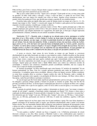 Apocalipse 81
Filho de Deus, pois Cristo o vencera. Daí por diante a igreja (a mulher) é o objeto de sua maldade, e emprega
todos os meios que iriam caracterizar sua ira contra ela.
Mas se ouve cantar cântico no Céu: “Agora veio a salvação.” Como pode ser isto, se estas cenas estão
no passado? Já tinha vindo então a salvação, a força, o reino de Deus e o poder do seu Cristo? Não,
absolutamente, mas este cântico foi cantado com vistas ao futuro. Aquelas coisas tornaram-se certas. A
grande vitória fora ganha por Cristo, que decidia para sempre a questão do seu estabelecimento.
O profeta lança então um rápido olhar para a ação de Satanás desde seu tempo até o fim (vv. 11, 12),
durante cujo tempo os fiéis "irmãos" o vencem pelo sangue do Cordeiro e pela palavra do Seu testemunho,
enquanto a ira dele aumenta, à medida que o tempo se abrevia.
Foi Satanás que induziu Herodes a procurar matar a Cristo. Mas o agente principal que o líder dos
rebeldes empregou para guerrear contra Cristo e Seu povo durante os primeiros séculos da era cristã foi o
Império Romano, cuja religião dominante era o paganismo. De modo que, se bem que o dragão representa
primordialmente a Satanás, simboliza em um sentido secundário à Roma pagã.
Versículos 13-17 – Quando, pois, o dragão se viu atirado para a terra, perseguiu a mulher
que dera à luz o filho varão; e foram dadas à mulher as duas asas da grande águia, para que
voasse até ao deserto, ao seu lugar, aí onde é sustentada durante um tempo, tempos e metade
de um tempo, fora da vista da serpente. Então, a serpente arrojou da sua boca, atrás da mulher,
água como um rio, a fim de fazer com que ela fosse arrebatada pelo rio. A terra, porém, socorreu
a mulher; e a terra abriu a boca e engoliu o rio que o dragão tinha arrojado de sua boca. Irou-se o
dragão contra a mulher e foi pelejar com os restantes da sua descendência, os que guardam os
mandamentos de Deus e têm o testemunho de Jesus; e se pôs em pé sobre a areia do mar.
A igreja no deserto. Aqui somos de novo levados ao tempo em que Satanás se convenceu
absolutamente de que tinha fracassado em todas as suas tentativas contra o Senhor da glória na Sua missão
terrestre. E vendo isso, voltou-se com decuplicada fúria, como já notamos, para a igreja estabelecida por
Cristo. Logo vemos a igreja indo para aquela condição que aqui é denominada como uma fuga para “o
deserto”. Isto deve representar um estado em que se encontra isolada dos olhos públicos e oculta dos seus
inimigos. Aquela igreja que durante todos a Idade Média ditava suas ordens aos submissos ouvidos da
cristandade, e ostentava seus ostentosos estandartes perante assombradas multidões, não era a igreja de
Cristo. Era o corpo do mistério da iniqüidade.
O “mistério da piedade” foi Deus manifestado aqui como homem. O “mistério da iniqüidade” foi um
homem pretendendo ser Deus. Esta foi a grande apostasia produzida pela união do paganismo com a
cristianismo. A verdadeira igreja estava escondida. Adorava a Deus em lugares secretos. Podem considerar-
se como bons exemplos disso as cavernas e lugares ocultos dos vales do Piemonte, onde a verdade do
Evangelho foi apreciada como sagrada e era protegida da fúria dos seus inimigos. Ali Deus velava sobre a
Sua igreja, e pela Sua providência a protegia e sustentava.
As asas de águia que lhe foram dadas significam apropriadamente a pressa com que a verdadeira igreja
foi obrigada a procurar refúgio quando o homem do pecado se instalou no poder. Para este fim lhe foi
provida a assistência de Deus. A mesma figura é empregada para descrever as relações de Deus com o antigo
Israel: “Vós tendes visto o que fiz aos egípcios, como vos levei sobre as asas de águias, e vos trouxe a Mim.”
(Êxodo 19:4).
A menção do período durante o qual a mulher é alimentada no deserto como "um tempo e tempos e
metade de um tempo", segundo a fraseologia similar empregada em Daniel 7:25, fornece a chave para a
explicação da última passagem. O mesmo período é chamado em Apoc. 12:6 "mil, duzentos e sessenta dias".
Isto demonstra que um "tempo" é um ano, 360 dias; dois "tempos", dois anos, ou 720 dias; e "meio tempo",
meio ano, ou 180 dias, perfazendo um total de 1.260 dias. E sendo isto simbólico, significa 1.260 anos
literais.
A serpente lançou de sua boca água como um rio para arrebatar a igreja. Por suas falsas doutrinas o
papado corrompeu de tal maneira todas as nações, que dominou absolutamente sobre o poder civil durante
longos séculos. Por seu intermédio Satanás pôde arremessar uma poderosa inundação de perseguição contra
a igreja em todas as direções, e não tardou em fazê-lo. Milhões de crentes fiéis foram arrebatados pelo rio,
mas a igreja não foi completamente tragada, pois os dias foram abreviados por causa dos escolhidos (Mateus
24:22).
“A terra ajudou a mulher”, abrindo sua boca e tragando o rio. A Reforma protestante do século
dezesseis começou a sua obra. Deus suscitou a Martinho Lutero e seus colaboradores para exporem o
verdadeiro caráter do papado e quebrarem o poder com que a superstição tinha escravizado as mentes. Lutero
 