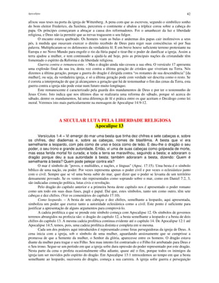 Apocalipse 82
afixou suas teses na porta da igreja de Wittenberg. A pena com que as escreveu, segundo o simbólico sonho
do bom eleitor Frederico, da Saxônia, percorreu o continente e abalou a tríplice coroa sobre a cabeça do
papa. Os príncipes começaram a abraçar a causa dos reformadores. Foi o amanhecer da luz e liberdade
religiosa, e Deus não ia permitir que as trevas tragassem o seu fulgor.
O encanto estava quebrado. Os homens viam as bulas e anátemas dos papas cair inofensivos a seus
pés, à medida que ousavam exercer o direito recebido de Deus para reger suas consciências só por Sua
palavra. Multiplicaram-se os defensores da verdadeira fé. E em breve houve suficiente terreno protestante na
Europa e no Novo Mundo para engolir o rio da fúria papal e tirar-lhe o poder de danificar a igreja. Assim a
terra ajudou a mulher, e tem continuado a ajudá-la até hoje, pois as principais nações da cristandade têm
fomentado o espírito da Reforma e da liberdade religiosa.
Guerra contra o remanescente. – Mas o dragão ainda não cessou a sua obra. O versículo 17 apresenta
uma explosão final da sua ira, desta vez contra a última geração de cristãos que viveriam na Terra. Nós
dizemos a última geração, porque a guerra do dragão é dirigida contra “os restantes de sua descendência” [da
mulher], ou seja, da verdadeira igreja, e só a última geração pode com verdade ser descrita como o resto. Se
é correta a interpretação de que já alcançamos a geração que há de testemunhar o fim das cenas da Terra, esta
guerra contra a igreja não pode estar num futuro muito longínquo.
Este remanescente é caracterizado pela guarda dos mandamentos de Deus e por ter o testemunho de
Jesus Cristo. Isto indica que nos últimos dias se realizaria uma reforma do sábado, porque só acerca do
sábado, dentre os mandamentos, há uma diferença de fé e prática entre os que aceitam o Decálogo como lei
moral. Veremos isto mais particularmente na mensagem de Apocalipse 14:9-12.
A SECULAR LUTA PELA LIBERDADE RELIGIOSA
Apocalipse 13
Versículos 1-4 – Vi emergir do mar uma besta que tinha dez chifres e sete cabeças e, sobre
os chifres, dez diademas e, sobre as cabeças, nomes de blasfêmia. A besta que vi era
semelhante a leopardo, com pés como de urso e boca como de leão. E deu-lhe o dragão o seu
poder, o seu trono e grande autoridade. Então, vi uma de suas cabeças como golpeada de morte,
mas essa ferida mortal foi curada; e toda a terra se maravilhou, seguindo a besta; e adoraram o
dragão porque deu a sua autoridade à besta; também adoraram a besta, dizendo: Quem é
semelhante à besta? Quem pode pelejar contra ela?
O mar é símbolo de "povos, e multidões, e nações, e línguas" (Apoc. 17:15). Uma besta é o símbolo
bíblico de uma nação, ou poder. Por vezes representa apenas o poder civil e por vezes o eclesiástico junto
com o civil. Sempre que se vê uma besta subir do mar, quer dizer que o poder se levanta de um território
densamente povoado. Se os ventos são representados como soprando sobre o mar, como em Daniel 7:2, 3,
são indicadas comoção política, lutas civis e revolução.
Pelo dragão do capítulo anterior e a primeira besta deste capítulo nos é apresentado o poder romano
como um todo em suas duas fases, pagã e papal. Daí que, estes símbolos, tanto um como outro, têm sete
cabeças e dez chifres. (Ver os comentários do capítulo 17:10).
Como leopardo. – A besta de sete cabeças e dez chifres, semelhante a leopardo, aqui apresentada,
simboliza um poder que exerce tanto a autoridade eclesiástica como a civil. Este ponto é suficiente para
justificar a apresentação de alguns argumentos para comprová-lo.
A cadeia profética a que se prende este símbolo começa com Apocalipse 12. Os símbolos de governos
terrenos abrangidos na profecia são: o dragão do capítulo 12, a besta semelhante a leopardo e a besta de dois
chifres do capítulo 13. A mesma cadeia profética continua evidente até o capítulo 14. De Apocalipse 12:1 até
Apocalipse 14:5, temos, pois, uma cadeia profética distinta e completa em si mesma.
Cada um dos poderes aqui introduzidos é representado como feras perseguidoras da igreja de Deus. A
cena inicia com a igreja, sob o símbolo de uma mulher, aguardando ansiosamente que se cumprisse a
promessa de que a Semente da mulher, o Senhor da glória, aparecesse entre os homens. O dragão estava
diante da mulher para tragar o seu Filho. Seu mau intento foi contrariado e o Filho foi arrebatado para Deus e
o Seu trono. Segue-se um período em que a igreja sofre dura opressão do poder representado por este dragão.
Nesta parte da cena o profeta ocasionalmente olha adiante, quase até o fim, porque todos os inimigos da
igreja iam ser movidos pelo espírito do dragão. Em Apocalipse 13:1 retrocedemos ao tempo em que a besta
semelhante ao leopardo, sucessora do dragão, começa a sua carreira. A igreja sofre guerra e perseguição
 