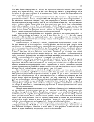 Apocalipse 83
deste poder durante o longo período de 1.260 anos. Em seguida a este período de opressão, a igreja tem outro
conflito breve, mas severo, com a besta de dois chifres. Logo vem a libertação. A profecia termina com a
igreja livre de todas as perseguições, e de pé, vitoriosa com o Cordeiro no Monte Sião. Graças a Deus pela
segura promessa de vitória final!
A única personagem que se manifesta sempre a mesma em todas estas cenas, e cuja história é o tema
principal através de toda a profecia, é a igreja de Deus. Os outros personagens são os seus perseguidores, e
são apresentadas simplesmente como tais. Aqui, como pergunta questão preliminar, fazemos a pergunta:
Quem ou que é que persegue a verdadeira igreja? É uma igreja falsa ou apóstata. Que é que guerreia sempre
contra a verdadeira religião? É uma religião falsa. Quem jamais ouviu que o simples poder civil de qualquer
nação tenha perseguido o povo de Deus por sua iniciativa própria? Os governos podem guerrear contra
outros governos para vingar alguma afronta real ou imaginária, ou para adquirir território e estender o seu
poder. Mas os governos não perseguem (note-se a palavra, não perseguem) ninguém por causa da sua
religião, a menos que estejam sob algum sistema religioso oposto ou hostil.
A besta semelhante ao leopardo é um poder perseguidor. – Os poderes apresentados nesta profecia – o
dragão, a besta semelhante ao leopardo e a besta de dois chifres dos vv. 11-17 – são todos poderes
perseguidores. São impelidos por sua inimizade contra o povo e igreja de Deus. Este fato constitui por si
mesmo uma prova suficientemente persuasiva de que em cada um destes poderes o elemento eclesiástico ou
religioso é o poder controlador.
Tomemos o dragão. Que simboliza? A resposta é inegavelmente: Em primeiro lugar, Satanás, como
foi antes demonstrado; e em segundo lugar, o Império Romano. Mas isso não basta. Ninguém ficaria
satisfeito com essa simples resposta. Deve ser mais definida. Acrescentamos então: O Império Romano na
sua forma pagã, que todos concordam. Mas logo que dizemos pagã, apresentamos um elemento religioso,
porque o paganismo é um dos mais gigantescos sistemas de religião falsa que Satanás já inventou. Portanto,
o dragão é a tal ponto um poder eclesiástico, que a própria característica que o distingue é um sistema
religioso falso. O que levou o dragão a perseguir a igreja de Cristo? Foi porque o cristianismo prevalecia
contra o paganismo, dissipando suas superstições, derribando seus ídolos, e derrubando seus templos. Foi
atingido o elemento religioso desse poder, e daí a perseguição como resultado.
Chegamos agora à besta semelhante ao leopardo de Apocalipse 13. Que simboliza? A resposta
continua sendo: o Império Romano. Mas o dragão simbolizava o Império Romano. Por que não é ainda
representado pelo mesmo símbolo? Porque houve uma mudança no caráter religioso do império. Esta besta
simboliza Roma na sua fase pretensamente cristã, e é esta mudança de religião, e isso apenas, que torna
necessária uma mudança de símbolo. Esta besta apenas difere do dragão por apresentar um aspecto religioso
diferente. Daí seria errado afirmar que representa apenas o poder civil romano.
Como símbolo do papado. – A esta besta dá o dragão o seu poder, o seu trono e grande autoridade.
Que poder sucedeu Roma pagã? Todos nós sabemos que foi Roma papal. Para o nosso fim não interessa
saber quando ou por que meios se operou esta mudança. O grande fato que se destaca e reconhecido por
todos, é que a seguinte importante fase do Império Romano depois da sua forma pagã foi a papal. Não seria
correto, portanto, afirmar que Roma pagã deu seu poder e seu trono a uma forma de governo meramente
civil, sem nenhum elemento religioso. Nenhum esforço de imaginação pode conceber semelhante transação.
Mas duas fases do império são aqui reconhecidas, e, na profecia, Roma é pagã até que chega a ser papal. A
afirmação de que o dragão deu à besta semelhante ao leopardo seu poder e seu trono é mais uma prova de
que o dragão de Apocalipse 12:3 simboliza Roma é pagã; mas atrás de ambos os poderes está Satanás que os
dirige em sua obra de impiedade.
Mas pode ser que alguém diga que tanto a besta semelhante ao leopardo como a besta de dois chifres
são necessárias para constituir o papado, e que por isso é a elas que o dragão dá seu poder, trono e grande
autoridade. Mas a profecia não diz isso. O dragão trata somente com a besta semelhante ao leopardo. Só a
essa besta que ele dá seu poder, trono e grande autoridade. Esta é a besta que tem uma cabeça ferida de
morte, que depois é curada. Esta á a besta que faz com que todo o mundo se maravilhe após ela. É esta besta
cuja boca que profere blasfêmias, e que faz guerra aos santos durante 1.260 anos. Faz tudo isto antes de
entrar em ação o poder seguinte, a besta de dois chifres. Portanto, só a besta semelhante ao leopardo
simboliza o Império Romano em sua forma papal sob o domínio da influência eclesiástica.
É idêntica ao chifre pequeno. – Para mostrar isto melhor, basta-nos estabelecer um paralelo entre o
chifre pequeno de Daniel 7:8, 20, 24, 25 e este poder. Esta comparação torna claro que o chifre pequeno e a
besta semelhante ao leopardo simbolizam o mesmo poder. O chifre pequeno é reconhecido como um
símbolo do papado. Podemos dar seis pontos que estabelecem sua identidade:
 