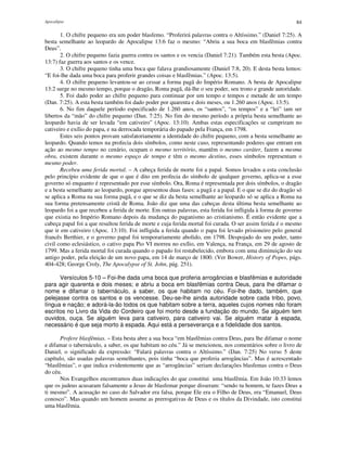 Apocalipse 84
1. O chifre pequeno era um poder blasfemo. “Proferirá palavras contra o Altíssimo.” (Daniel 7:25). A
besta semelhante ao leopardo de Apocalipse 13:6 faz o mesmo: “Abriu a sua boca em blasfêmias contra
Deus”.
2. O chifre pequeno fazia guerra contra os santos e os vencia (Daniel 7:21). Também esta besta (Apoc.
13:7) faz guerra aos santos e os vence.
3. O chifre pequeno tinha uma boca que falava grandiosamente (Daniel 7:8, 20). E desta besta lemos:
“E foi-lhe dada uma boca para proferir grandes coisas e blasfêmias.” (Apoc. 13:5).
4. O chifre pequeno levantou-se ao cessar a forma pagã do Império Romano. A besta de Apocalipse
13:2 surge no mesmo tempo, porque o dragão, Roma pagã, dá-lhe o seu poder, seu trono e grande autoridade.
5. Foi dado poder ao chifre pequeno para continuar por um tempo e tempos e metade de um tempo
(Dan. 7:25). A esta besta também foi dado poder por quarenta e dois meses, ou 1.260 anos (Apoc. 13:5).
6. No fim daquele período especificado de 1.260 anos, os “santos”, “os tempos” e a “lei” iam ser
libertos da “mão” do chifre pequeno (Dan. 7:25). No fim do mesmo período a própria besta semelhante ao
leopardo havia de ser levada “em cativeiro” (Apoc. 13:10). Ambas estas especificações se cumpriram no
cativeiro e exílio do papa, e na derrocada temporária do papado pela França, em 1798.
Estes seis pontos provam satisfatoriamente a identidade do chifre pequeno, com a besta semelhante ao
leopardo. Quando temos na profecia dois símbolos, como neste caso, representando poderes que entram em
ação ao mesmo tempo no cenário, ocupam o mesmo território, mantêm o mesmo caráter, fazem a mesma
obra, existem durante o mesmo espaço de tempo e têm o mesmo destino, esses símbolos representam o
mesmo poder.
Recebeu uma ferida mortal. – A cabeça ferida de morte foi a papal. Somos levados a esta conclusão
pelo princípio evidente de que o que é dito em profecia do símbolo de qualquer governo, aplica-se a esse
governo só enquanto é representado por esse símbolo. Ora, Roma é representada por dois símbolos, o dragão
e a besta semelhante ao leopardo, porque apresentou duas fases: a pagã e a papal. E o que se diz do dragão só
se aplica a Roma na sua forma pagã, e o que se diz da besta semelhante ao leopardo só se aplica a Roma na
sua forma pretensamente cristã de Roma. João diz que uma das cabeças desta última besta semelhante ao
leopardo foi a que recebeu a ferida de morte. Em outras palavras, esta ferida foi infligida à forma de governo
que existia no Império Romano depois da mudança do paganismo ao cristianismo. É então evidente que a
cabeça papal foi a que resultou ferida de morte e cuja ferida mortal foi curada. O ser assim ferida é o mesmo
que ir em cativeiro (Apoc. 13:10). Foi infligida a ferida quando o papa foi levado prisioneiro pelo general
francês Berthier, e o governo papal foi temporariamente abolido, em 1798. Despojado do seu poder, tanto
civil como eclesiástico, o cativo papa Pio VI morreu no exílio, em Valença, na França, em 29 de agosto de
1799. Mas a ferida mortal foi curada quando o papado foi restabelecido, embora com uma diminuição do seu
antigo poder, pela eleição de um novo papa, em 14 de março de 1800. (Ver Bower, History of Popes, págs.
404-428; George Croly, The Apocalypse of St. John, pág. 251).
Versículos 5-10 – Foi-lhe dada uma boca que proferia arrogâncias e blasfêmias e autoridade
para agir quarenta e dois meses; e abriu a boca em blasfêmias contra Deus, para lhe difamar o
nome e difamar o tabernáculo, a saber, os que habitam no céu. Foi-lhe dado, também, que
pelejasse contra os santos e os vencesse. Deu-se-lhe ainda autoridade sobre cada tribo, povo,
língua e nação; e adorá-la-ão todos os que habitam sobre a terra, aqueles cujos nomes não foram
escritos no Livro da Vida do Cordeiro que foi morto desde a fundação do mundo. Se alguém tem
ouvidos, ouça. Se alguém leva para cativeiro, para cativeiro vai. Se alguém matar à espada,
necessário é que seja morto à espada. Aqui está a perseverança e a fidelidade dos santos.
Profere blasfêmias. – Esta besta abre a sua boca “em blasfêmias contra Deus, para lhe difamar o nome
e difamar o tabernáculo, a saber, os que habitam no céu.” Já se mencionou, nos comentários sobre o livro de
Daniel, o significado da expressão: “Falará palavras contra o Altíssimo.” (Dan. 7:25) No verso 5 deste
capítulo, são usadas palavras semelhantes, pois tinha “boca que proferia arrogâncias”. Mas é acrescentado
“blasfêmias”, o que indica evidentemente que as “arrogâncias” seriam declarações blasfemas contra o Deus
do céu.
Nos Evangelhos encontramos duas indicações do que constitui uma blasfêmia. Em João 10:33 lemos
que os judeus acusaram falsamente a Jesus de blasfemar porque disseram: “sendo tu homem, te fazes Deus a
ti mesmo”. A acusação no caso do Salvador era falsa, porque Ele era o Filho de Deus, era “Emanuel, Deus
conosco”. Mas quando um homem assume as prerrogativas de Deus e os títulos da Divindade, isto constitui
uma blasfêmia.
 