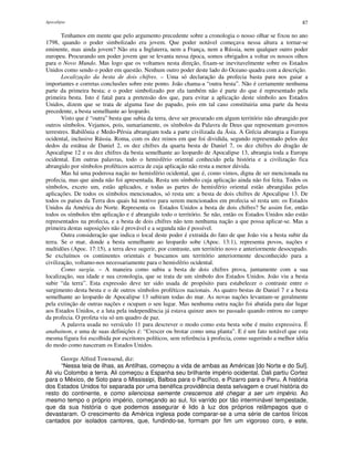 Apocalipse 87
Tenhamos em mente que pelo argumento precedente sobre a cronologia o nosso olhar se fixou no ano
1798, quando o poder simbolizado era jovem. Que poder notável começava nessa altura a tornar-se
eminente, mas ainda jovem? Não era a Inglaterra, nem a França, nem a Rússia, nem qualquer outro poder
europeu. Procurando um poder jovem que se levanta nessa época, somos obrigados a voltar os nossos olhos
para o Novo Mundo. Mas logo que os voltamos nesta direção, fixam-se inevitavelmente sobre os Estados
Unidos como sendo o poder em questão. Nenhum outro poder deste lado do Oceano quadra com a descrição.
Localização da besta de dois chifres. – Uma só declaração da profecia basta para nos guiar a
importantes e corretas conclusões sobre este ponto. João chama-a “outra besta”. Não é certamente nenhuma
parte da primeira besta; e o poder simbolizado por ela também não é parte do que é representado pela
primeira besta. Isto é fatal para a pretensão dos que, para evitar a aplicação deste símbolo aos Estados
Unidos, dizem que se trata de alguma fase do papado, pois em tal caso constituiria uma parte da besta
precedente, a besta semelhante ao leopardo.
Visto que é “outra” besta que subia da terra, deve ser procurado em algum território não abrangido por
outros símbolos. Vejamos, pois, sumariamente, os símbolos da Palavra de Deus que representam governos
terrestres. Babilônia e Medo-Pérsia abrangiam toda a parte civilizada da Ásia. A Grécia abrangia a Europa
ocidental, inclusive Rússia. Roma, com os dez reinos em que foi dividida, segundo representado pelos dez
dedos da estátua de Daniel 2, os dez chifres da quarta besta de Daniel 7, os dez chifres do dragão de
Apocalipse 12 e os dez chifres da besta semelhante ao leopardo de Apocalipse 13, abrangia toda a Europa
ocidental. Em outras palavras, todo o hemisfério oriental conhecido pela história e a civilização fica
abrangido por símbolos proféticos acerca de cuja aplicação não resta a menor dúvida.
Mas há uma poderosa nação no hemisfério ocidental, que é, como vimos, digna de ser mencionada na
profecia, mas que ainda não foi apresentada. Resta um símbolo cuja aplicação ainda não foi feita. Todos os
símbolos, exceto um, estão aplicados, e todas as partes do hemisfério oriental estão abrangidas pelas
aplicações. De todos os símbolos mencionados, só resta um: a besta de dois chifres de Apocalipse 13. De
todos os países da Terra dos quais há motivo para serem mencionados em profecia só resta um: os Estados
Unidos da América do Norte. Representa os Estados Unidos a besta de dois chifres? Se assim for, então
todos os símbolos têm aplicação e é abrangido todo o território. Se não, então os Estados Unidos não estão
representados na profecia, e a besta de dois chifres não tem nenhuma nação a que possa aplicar-se. Mas a
primeira destas suposições não é provável e a segunda não é possível.
Outra consideração que indica o local deste poder é extraída do fato de que João viu a besta subir da
terra. Se o mar, donde a besta semelhante ao leopardo sobe (Apoc. 13:1), representa povos, nações e
multidões (Apoc. 17:15), a terra deve sugerir, por contraste, um território novo e anteriormente desocupado.
Se excluímos os continentes orientais e buscamos um território anteriormente desconhecido para a
civilização, voltamo-nos necessariamente para o hemisfério ocidental.
Como surgiu. – A maneira como subiu a besta de dois chifres prova, juntamente com a sua
localização, sua idade e sua cronologia, que se trata de um símbolo dos Estados Unidos. João viu a besta
subir “da terra”. Esta expressão deve ter sido usada de propósito para estabelecer o contraste entre o
surgimento desta besta e o de outros símbolos proféticos nacionais. As quatro bestas de Daniel 7 e a besta
semelhante ao leopardo de Apocalipse 13 subiram todas do mar. As novas nações levantam-se geralmente
pela extinção de outras nações e ocupam o seu lugar. Mas nenhuma outra nação foi abatida para dar lugar
aos Estados Unidos, e a luta pela independência já estava quinze anos no passado quando entrou no campo
da profecia. O profeta viu só um quadro de paz.
A palavra usada no versículo 11 para descrever o modo como esta besta sobe é muito expressiva. É
anabainon, e uma de suas definições é: “Crescer ou brotar como uma planta”. E é um fato notável que esta
mesma figura foi escolhida por escritores políticos, sem referência à profecia, como sugerindo a melhor idéia
do modo como nasceram os Estados Unidos.
George Alfred Townsend, diz:
“Nessa teia de ilhas, as Antilhas, começou a vida de ambas as Américas [do Norte e do Sul].
Ali viu Colombo a terra. Ali começou a Espanha seu brilhante império ocidental. Dali partiu Cortez
para o México, de Soto para o Mississipi, Balboa para o Pacífico, e Pizarro para o Peru. A história
dos Estados Unidos foi separada por uma benéfica providência desta selvagem e cruel história do
resto do continente, e como silenciosa semente crescemos até chegar a ser um império. Ao
mesmo tempo o próprio império, começando ao sul, foi varrido por tão interminável tempestade,
que da sua história o que podemos assegurar é lido à luz dos próprios relâmpagos que o
devastaram. O crescimento da América inglesa pode comparar-se a uma série de cantos líricos
cantados por isolados cantores, que, fundindo-se, formam por fim um vigoroso coro, e este,
 