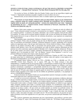 Apocalipse 88
atraindo a muitos de longe, cresce e prolonga-se, até que hoje assume a dignidade e proporções
de canto épico.” – George Alfred Townsend, The New World Compared With the Old, pág. 635.
Um escritor na Nation, de Dublin, falou dos Estados Unidos como de um maravilhoso império que
“surgira” e “diariamente aumentara seu poder e orgulho no meio do silêncio da terra.”
Edward Everett, em um extrato do discurso sobre os exilados ingleses que fundaram este governo, ele
diz:
“Procuravam um local retirado, inofensivo pela sua obscuridade, seguro no seu afastamento,
onde a pequena igreja de Leyden pudesse gozar liberdade de consciência? Eis as poderosas
regiões sobre as quais, em conquista pacífica – victoria sine clade [vitória sem luta] – hastearam
os estandartes da cruz.” – Edward Everett, Oration Delivered at Plymouth, December 22, 1824.
Orations and Speeches, pág. 42.
Queira o leitor agora comparar as expressões “emergir da terra” e “emergira no meio do silêncio da
terra”, “como silenciosa semente crescemos e convertemo-nos em império”, “poderosas regiões” ocupadas
por “conquista pacífica”. A primeira é do profeta, afirmando o que sucederia quando a besta de dois chifres
se levantasse. As outras são de escritores políticos dizendo o que sucedeu na história dos Estados Unidos.
Pode alguém deixar de ver que as últimas três são sinônimas da primeira, e que registram um cumprimento
absoluto da predição?
Outra pergunta segue, naturalmente: Subiram os Estados Unidos de modo a cumprir os pormenores da
profecia? Vejamos: Pouco antes da grande reforma dos dias de Martinho Lutero, há mais de quatrocentos
anos, foi descoberto este hemisfério ocidental. A Reforma despertou as nações, agrilhoadas sob as pesadas
cadeias da superstição, para o fato de que todo homem tem o divino direito de adorar a Deus segundo os
ditames da sua própria consciência. Mas os governantes não queriam perder a sua força, e a intolerância
religiosa ainda oprimia o povo. Em tais circunstâncias um corpo de heróis religiosos determinou por fim
procurar nas selvas americanas aquela medida de liberdade civil e religiosa que tanto almejavam. Na busca
do seu nobre intento cem desses exilados voluntários desembarcaram do Mayflower nas costas de Nova
Inglaterra, em 21 de dezembro de 1620. “Ali”, diz Martyn, “nasceu a Nova Inglaterra”, e este foi “o seu
primeiro balbuciar de criança uma oração e ações de graças a Deus.”
Outra colônia inglesa permanente foi estabelecida em Jamestown, Virgínia, em 1607. Com o decurso
do tempo outras bases se estabeleceram, organizando-se colônias, todas elas sujeitas à coroa inglesa, até a
Declaração da Independência, em 4 de julho de 1776.
A população destas colônias, eleva-se em 1701 a 262.000; em 1749, a 1.406.000; em 1775, a
2.803.000. (United States Magazine, vol. 2, agosto, 1855, pág. 71). Então começou a luta pela
independência, o estabelecimento de um governo unido e a proclamação ao mundo de que todos ali podiam
encontrar asilo da opressão e intolerância. Do Velho Mundo chegaram imigrantes aos milhares, e por meios
pacíficos aumentaram a população e a prosperidade material da nova nação. Foram comprados grandes
territórios ou adquiridos por tratado para que houvesse lugar onde instalar todos os que viessem. Agora, num
salto de mais de 150 anos, para chegar ao segundo quarto do século XX, encontramos que o território dos
Estados Unidos expandiu-se até ocupar mais de oito milhões de quilômetros quadrados, e sua população se
elevou a 140.000.000 de habitantes.
O desenvolvimento dos Estados Unidos em sua prosperidade material e ilustração assombra o mundo,
fornecendo ampla base para a aplicação da profecia.
O caráter de seu governo simbolizado. – Nesta divisão do assunto encontramos evidências adicionais
de que o símbolo representa os Estados Unidos. Ao descrever este poder João diz que ele tinha “dois chifres
semelhantes aos de um cordeiro”. Os chifres de um cordeiro indicam, juventude, inocência e amabilidade.
Como poder recém criado, os Estados Unidos correspondem admiravelmente ao símbolo no que respeita à
idade, porquanto nenhuma outra nação, se encontra nessas condições. Se considerarmos como índice de
poder e caráter, é fácil descobrir o que constitui os dois chifres do governo, se conseguirmos certificar-nos do
segredo da sua força e poder, e do que revela seu caráter aparente ou constitui sua profissão externa. O
honorável J. A. Bingham dá-nos a chave de todo o assunto quando afirma que o objetivo de todos os que
primeiro buscaram estas praias da América do Norte era fundar “o que o mundo não tinha visto durante
séculos, a saber, uma igreja sem papa e um estado sem rei.” Ou em outras palavras, um governo em que o
poder eclesiástico devia estar separado do civil; quer dizer, um governo caracterizado pela liberdade civil e
religiosa.
Não é preciso argumentos para demonstrar que isto é precisamente o que professa o governo norte-
americano. O artigo IV, seção 4 da Constituição dos Estados Unidos diz: “Os Estados Unidos garantirão a
 