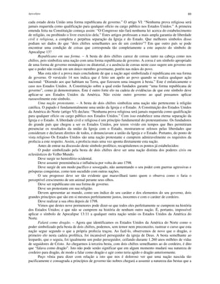 Apocalipse 89
cada estado desta União uma forma republicana de governo.” O artigo VI: “Nenhuma prova religiosa será
jamais requerida como qualificação para qualquer ofício ou cargo público nos Estados Unidos.” A primeira
emenda feita na Constituição começa assim: “O Congresso não fará nenhuma lei acerca do estabelecimento
de religião, ou proibindo o livre exercício dela.” Estes artigos professam a mais ampla garantia de liberdade
civil e religiosa, a completa e perpétua separação da Igreja e do Estado. Que melhores símbolos disso
podiam ser dados do que “dois chifres semelhantes aos de um cordeiro”? Em que outro país se pode
encontrar uma condição de coisas que corresponda tão completamente a este aspecto do símbolo de
Apocalipse 13?
Republicano em sua forma. – A besta de dois chifres carece de coroas tanto na cabeça como nos
chifres, pois simboliza uma nação com uma forma republicana de governo. A coroa é um símbolo apropriado
de uma forma de governo monárquico ou ditatorial, e a ausência de coroas neste caso sugere um governo em
que o poder não reside em um único membro governante, porém nas mãos do povo.
Mas esta não é a prova mais concludente de que a nação aqui simbolizada é republicana em sua forma
de governo. O versículo 14 nos indica que é feito um apelo ao povo quando se realiza qualquer ação
nacional: “Dizendo aos que habitam na Terra, que fizessem uma imagem à besta.” Este é enfaticamente o
caso nos Estados Unidos. A Constituição sobre a qual estão fundados garante “uma forma republicana de
governo”, como já demonstramos. Este é outro forte elo na cadeia de evidências de que este símbolo deve
aplicar-se aos Estados Unidos da América. Não existe outro governo ao qual possamos aplicar
razoavelmente este símbolo.
Uma nação protestante. – A besta de dois chifres simboliza uma nação não pertencente à religião
católica. O papado é fundamentalmente uma união da Igreja e o Estado. A Constituição dos Estados Unidos
da América do Norte (artigo VI) declara: “Nenhuma prova religiosa será jamais requerida como qualificação
para qualquer ofício ou cargo público nos Estados Unidos.” Com isso estabelece uma eterna separação da
Igreja e o Estado. A liberdade civil e religiosa é um princípio fundamental do protestantismo. Os fundadores
do grande país que chegou a ser os Estados Unidos, por terem vivido em tempos que lhes permitiram
presenciar os resultados da união da Igreja com o Estado, mostraram-se zelosos pelas liberdades que
consideram e declaram direitos de todos, e denunciavam a união da Igreja e o Estado. Portanto, do ponto de
vista religioso Os Estados Unidos são uma nação protestante e cumprem admiravelmente os requisitos da
profecia a este respeito. Assim, a profecia mais uma vez aponta diretamente esta nação.
Antes de entrar na discussão deste símbolo profético, recapitulemos os pontos já estabelecidos:
O poder simbolizado pela besta de dois chifres deve ser uma nação distinta dos poderes civis ou
eclesiásticos do Velho Mundo.
Deve surgir no hemisfério ocidental.
Deve assumir preeminência e influência por volta do ano 1798.
Deve surgir de um modo pacífico e sossegado, não aumentando o seu poder com guerras agressivas e
prósperas conquistas, como tem sucedido com outras nações.
O seu progresso deve ser tão evidente que maravilhará tanto quem o observa como o faria o
perceptível crescimento de um animal perante seus olhos.
Deve ser republicano em sua forma de governo.
Deve ser protestante em sua religião.
Devem apresentar ao mundo, como um índice de seu caráter e dos elementos do seu governo, dois
grandes princípios que são em si mesmos perfeitamente justos, inocentes e com o caráter de cordeiro.
Deve realizar a sua obra depois de 1798.
Vimos que destes nove pormenores pode dizer-se que todos eles perfeitamente se cumprem na história
dos Estados Unidos; e que não se cumprem na história de nenhum outro nação. É, portanto, impossível
aplicar o símbolo de Apocalipse 13:11 a qualquer outra nação senão os Estados Unidos da América do
Norte.
Falará como dragão. – Agora que identificamos os Estados Unidos da América do Norte como o
poder simbolizado pela besta de dois chifres, podemos, sem temor nem preconceito, rastrear o curso que esta
nação segue segundo o que a própria profecia traçou. Ao fazê-lo, observemos de novo que o dragão, o
primeiro elo nesta cadeia profética, foi incansável perseguidor da igreja de Deus. A besta semelhante ao
leopardo, que o seguia, foi igualmente um poder perseguidor, ceifando durante 1.260 anos milhões de vidas
de seguidores de Cristo. Ao chegarmos à terceira besta, com dois chifres semelhantes ao do cordeiro, é dito
que “falava como dragão”. Isto não pode senão significar que em algum momento mudará sua natureza de
cordeiro para dragão, de modo a falar como dragão e agir como teria agido o dragão anteriormente.
Peço vênia para dizer com relação a isto que nos é doloroso ver que uma nação nascida tão
pacificamente e consagrada a princípios de governo tão nobres chegará a assumir a natureza das bestas que a
 